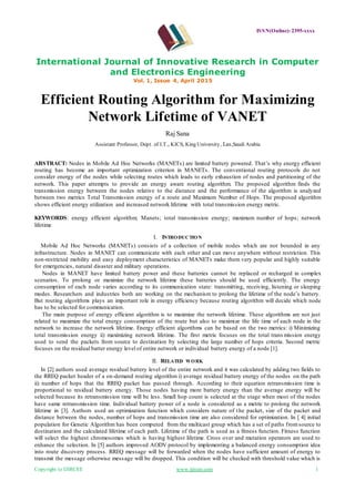 ISSN(Online): 2395-xxxx
International Journal of Innovative Research in Computer
and Electronics Engineering
Vol. 1, Issue 4, April 2015
Copyright to IJIRCEE www.ijircee.com 1
Efficient Routing Algorithm for Maximizing
Network Lifetime of VANET
Raj Sana
Assistant Professor, Dept. of I.T., KICS, King University, Las,Saudi Arabia
ABSTRACT: Nodes in Mobile Ad Hoc Networks (MANETs) are limited battery powered. That’s why energy efficient
routing has become an important optimization criterion in MANETs. The conventional routing protocols do not
consider energy of the nodes while selecting routes which leads to early exhaustion of nodes and partitioning of the
network. This paper attempts to provide an energy aware routing algorithm. The proposed algorithm finds the
transmission energy between the nodes relative to the distance and the performance of the algorithm is analyzed
between two metrics Total Transmission energy of a route and Maximum Number of Hops. The proposed algorithm
shows efficient energy utilization and increased network lifetime with total transmission energy metric.
KEYWORDS: energy efficient algorithm; Manets; total transmission energy; maximum number of hops; network
lifetime
I. INTRODUCTION
Mobile Ad Hoc Networks (MANETs) consists of a collection of mobile nodes which are not bounded in any
infrastructure. Nodes in MANET can communicate with each other and can move anywhere without restriction. This
non-restricted mobility and easy deployment characteristics of MANETs make them very popular and highly suitable
for emergencies, natural disaster and military operations.
Nodes in MANET have limited battery power and these batteries cannot be replaced or recharged in complex
scenarios. To prolong or maximize the network lifetime these batteries should be used efficiently. The energy
consumption of each node varies according to its communication state: transmitting, receiving, listening or sleeping
modes. Researchers and industries both are working on the mechanism to prolong the lifetime of the node’s battery.
But routing algorithms plays an important role in energy efficiency because routing algorithm will decide which node
has to be selected for communication.
The main purpose of energy efficient algorithm is to maximize the network lifetime. These algorithms are not just
related to maximize the total energy consumption of the route but also to maximize the life time of each node in the
network to increase the network lifetime. Energy efficient algorithms can be based on the two metrics: i) Minimizing
total transmission energy ii) maximizing network lifetime. The first metric focuses on the total trans mission energy
used to send the packets from source to destination by selecting the large number of hops criteria. Second metric
focuses on the residual batter energy level of entire network or individual battery energy of a node [1].
II. RELATED WORK
In [2] authors used average residual battery level of the entire network and it was calculated by adding two fields to
the RREQ packet header of a on-demand routing algorithm i) average residual battery energy of the nodes on the path
ii) number of hops that the RREQ packet has passed through. According to their equation retransmission time is
proportional to residual battery energy. Those nodes having more battery energy than the average energy will be
selected because its retransmission time will be less. Small hop count is selected at the stage when most of the nodes
have same retransmission time. Individual battery power of a node is considered as a metric to prolong the network
lifetime in [3]. Authors used an optimization function which considers nature of the packet, size of the packet and
distance between the nodes, number of hops and transmission time are also considered for optimization. In [ 4] initial
population for Genetic Algorithm has been computed from the multicast group which has a set of paths fromsource to
destination and the calculated lifetime of each path. Lifetime of the path is used as a fitness function. Fitness function
will select the highest chromosomes which is having highest lifetime. Cross over and mutation operators are used to
enhance the selection. In [5] authors improved AODV protocol by implementing a balanced energy consumption idea
into route discovery process. RREQ message will be forwarded when the nodes have sufficient amount of energy to
transmit the message otherwise message will be dropped. This condition will be checked with threshold value which is
 