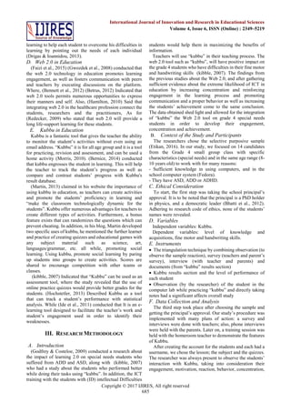 Copyright © 2017 IJIRES, All right reserved
685
International Journal of Innovation and Research in Educational Sciences
Volume 4, Issue 6, ISSN (Online) : 2349–5219
learning to help each student to overcome his difficulties in
learning by pointing out the needs of each individual
(Drigas & Ioannidou, 2013).
D. Web 2.0 in Education
(Faizi et al., 2015) (Gwozdek et al., 2008) conducted that
the web 2.0 technology in education promotes learning
engagement, as well as fosters communication with peers
and teachers by executing discussions on the platform.
Where, (Bennett et al., 2012) (Betrus, 2012) Indicated that
web 2.0 tools permits numerous opportunities to express
their manners and self. Also, (Hamilton, 2010) Said that
integrating web 2.0 in the healthcare profession connect the
students, researchers and the practitioners, As for
(Redecker, 2009) who stated that web 2.0 will provide a
long life-support learning for these students.
E. Kubbu in Education
Kubbu is a fantastic tool that gives the teacher the ability
to monitor the student’s activities without even using an
email address. “Kubbu” it is for all age group and it is a tool
for practicing, revision and assessment, and can be used a
home activity (Morris, 2010). (Bernice, 2014) conducted
that kubbu engrosses the student in learning. This will help
the teacher to track the student’s progress as well as
compare and contrast students’ progress with Kubbu's
result database.
(Martin, 2013) claimed in his website the importance of
using kubbu in education, as teachers can create activities
and promote the students’ proficiency in learning and
“make the classroom technologically dynamic for the
students”. Kubbu offer numerous advantages for teachers to
create different types of activities. Furthermore, a bonus
feature exists that can randomizes the questions which can
prevent cheating. In addition, in his blog, Martin developed
two specific uses of kubbu, he mentioned the further learner
and practice of creating quizzes and educational games with
any subject material such as science, art,
languages/grammar, etc. all while, promoting social
learning. Using kubbu, promote social learning by paring
up students into groups to create activities. Scores are
shared to encourage competition with other teams or
classes.
(kibble, 2007) Indicated that “Kubbu” can be used as an
assessment tool, where the study revealed that the use of
online practice quizzes would provide better grades for the
students. (Hochstetler, 2013) Described Kubbu as a tool
that can track a student’s performance with statistical
analysis. While (Ide et al., 2011) conducted that It is an e-
learning tool designed to facilitate the teacher’s work and
student’s engagement used in order to identify their
weaknesses.
III. RESEARCH METHODOLOGY
A. Introduction
(Godfrey & Costeloe, 2009) conducted a research about
the impact of learning 2.0 on special needs students who
suffered from ADD and ASD, along with (kibble, 2007)
who had a study about the students who performed better
while doing their tasks using “kubbu”. In addition, the ICT
training with the students with (ID) intellectual Difficulties
students would help them in maximizing the benefits of
information.
Teachers will use “kubbu” in their teaching process. The
web 2.0 tool such as “kubbu”, will have positive impact on
the grade 4 students who have difficulties in their fine motor
and handwriting skills (kibble, 2007). The findings from
the previous studies about the Web 2.0, and after gathering
sufficient evidence about the extreme likelihood of ICT in
education by increasing concentration and reinforcing
engagement in the learning process and promoting
communication and a proper behavior as well as increasing
the students’ achievement come to the same conclusion.
The data obtained shed light and allowed for the integration
of “kubbu” the Web 2.0 tool on grade 4 special needs
students in order to develop their engagement,
concentration and achievement.
B. Context of the Study and Participants
The researchers chose the selective purposive sample
(Etikan, 2016). In our study, we focused on 14 candidates
from the Grade 4 small group class with specific
characteristics (special needs) and in the same age range (8-
10 years old) to work with for many reasons:
- Sufficient knowledge in using computers, and in the
school computer system (Fedora).
- They have ASD, ADD or ADHD.
C. Ethical Consideration
To start, the first step was taking the school principal’s
approval. It is to be noted that the principal is a PhD holder
in physics, and a democratic leader (Bhatti et al., 2012).
Adhering to research code of ethics, none of the students’
names were revealed.
D. Variables
Independent variables: Kubbu.
Dependent variables: level of knowledge and
acquisitions, fine motor and handwriting skills.
E. Instruments
 The triangulation technique by combining observation (to
observe the sample reaction), survey (teachers and parent’s
survey), interview (with teacher and parents) and
documents (from “kubbu” results section)
 Kubbu results section and the level of performance of
each student
 Observation (by the researcher) of the student in the
computer lab while practicing “kubbu” and directly taking
notes had a significant affects overall study
F. Data Collection and Analysis
The third step took place after choosing the sample and
getting the principal’s approval. Our study’s procedure was
implemented with many plans of action: a survey and
interviews were done with teachers; also, phone interviews
were held with the parents. Later on, a training session was
held with the homeroom teacher to demonstrate the features
of Kubbu.
After creating the account for the students and each had a
username, we chose the lesson; the subject and the quizzes.
The researcher was always present to observe the students’
interaction with Kubbu, taking into consideration their
engagement, motivation, reaction, behavior, concentration,
 