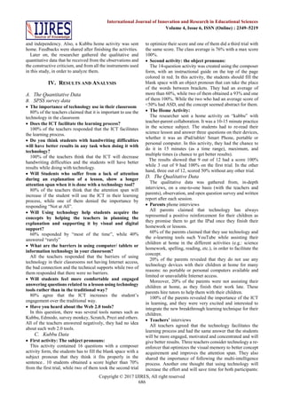 Copyright © 2017 IJIRES, All right reserved
686
International Journal of Innovation and Research in Educational Sciences
Volume 4, Issue 6, ISSN (Online) : 2349–5219
and independency. Also, a Kubbu home activity was sent
home. Feedbacks were shared after finishing the activities.
Later on, the researcher gathered the qualitative and
quantitative data that he received from the observations and
the constructive criticism, and from all the instruments used
in this study, in order to analyze them.
IV. RESULTS AND ANALYSIS
A. The Quantitative Data
B. SPSS survey data
 The importance of technology use in their classroom
80% of the teachers claimed that it is important to use the
technology in the classroom
 Does the ICT facilitate the learning process?
100% of the teachers responded that the ICT facilitates
the learning process.
 Do you think students with handwriting difficulties
will have better results in any task when doing it with
technology?
100% of the teachers think that the ICT will decrease
handwriting difficulties and the students will have better
results while doing with technology.
 Will Students who suffer from a lack of attention
during an explanation of a lesson, show a longer
attention span when it is done with a technology tool?
80% of the teachers think that the attention span will
increase if the student will use the ICT in their learning
process, while one of them denied the importance by
responding “Not at All”.
 Will Using technology help students acquire the
concepts by helping the teachers in planning the
explanation and supporting it by visual and digital
support?
60% responded by “most of the time”, while 40%
answered “rarely”
 What are the barriers in using computer/ tablets or
information technology in your classroom?
All the teachers responded that the barriers of using
technology in their classrooms not having Internet access,
the bad connection and the technical supports while two of
them responded that there were no barriers.
 Will students feel more comfortable and engaged
answering questions related to a lesson using technology
tools rather than in the traditional way?
80% agree that the ICT increases the student’s
engagement over the traditional way.
 Have you heard about the Web 2.0 tools?
In this question, there was several tools names such as
Kubbu, Edmodo, survey monkey, Scratch, Prezi and others.
All of the teachers answered negatively, they had no idea
about such web 2.0 tools.
C. Kubbu Data
 First activity: The subject pronouns:
This activity contained 16 questions with a composer
activity form, the students has to fill the blank space with a
subject pronoun that they think it fits properly in the
sentence.. 10 students obtained a score higher than 70%
from the first trial, while two of them took the second trial
to optimize their score and one of them did a third trial with
the same score. The class average is 76% with a max score
100%.
 Second activity: the object pronouns:
The 14-question activity was created using the composer
form, with an instructional guide on the top of the page
colored in red. In this activity, the students should fill the
blank space with an object pronoun that can take the place
of the words between brackets. They had an average of
more than 60%, while two of them obtained a 93% and one
of them 100%. While the two who had an average score of
<50% had ASD, and the concept seemed abstract for them.
 The Home Activity:
The researcher sent a home activity on “kubbu” with
teacher-parent collaboration. It was a 10-15 minute practice
in the science subject. The students had to re-read their
science lesson and answer three questions on their devices,
whether it was an iPad/tablet/ Smart Phone, portable or
personal computer. In this activity, they had the chance to
do it in 15 minutes (as a time range), maximum, and
multiple times (a chance to get better results).
The results showed that 9 out of 12 had a score 100%
while 3 out of 9 had 100% on the first trial. In the other
hand, three out of 12, scored 50% without any other trial.
D. The Qualitative Data
The qualitative data was gathered from, in-depth
interviews, on a one-to-one basis (with the teachers and
parents), observation, and open question survey and written
report after each session.
 Parents phone interviews
All parents claimed that technology has always
represented a positive reinforcement for their children as
they promise them to get the IPad once they finish their
homework or lessons.
60% of the parents claimed that they use technology and
the e-learning tools such YouTube while assisting their
children at home in the different activities (e.g.: science
homework, spelling, reading, etc.), in order to facilitate the
concept.
20% of the parents revealed that they do not use any
technology devices with their children at home for many
reasons: no portable or personal computers available and
limited or unavailable Internet access.
Moreover, 20% of the parents were not assisting their
children at home, as they finish their work late. These
parents hire tutors to help them with their children.
100% of the parents revealed the importance of the ICT
in learning, and they were very excited and interested to
integrate the new breakthrough learning technique for their
children.
 Teachers’ interviews
All teachers agreed that the technology facilitates the
learning process and had the same answer that the students
will be more engaged, motivated and concentrated and will
give better results. Three teachers consider technology a re-
enforcer that optimizes the visual memory to better concept
acquirement and improves the attention span. They also
shared the importance of following the multi-intelligence
process. Another one thought that using technology will
increase the effort and will save time for both participants:
 