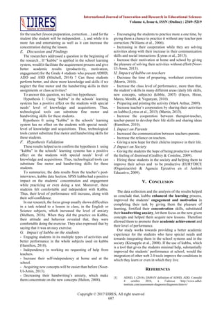 Copyright © 2017 IJIRES, All right reserved
687
International Journal of Innovation and Research in Educational Sciences
Volume 4, Issue 6, ISSN (Online) : 2349–5219
for the teacher (lesson preparation, correction…) and for the
student (the student will be independent…), and while it is
more fun and entertaining as well as it can increase the
concentration during the lesson.
E. Discussion and Findings
The researchers addressed a question in the beginning of
the research , If “kubbu” is applied in the school learning
system, would it facilitate the acquirement process and give
better academic results (productivity, motivation,
engagement) for the Grade 4 students who present ADHD,
ADD and ASD (Mitchell, 2014) ? Can these students
perform better, and show more knowledge and skills if we
neglect the fine motor and the handwriting skills in their
assignments or class activities?
To answer this question, we had two hypotheses:
Hypothesis 1: Using “kubbu” in the schools’ learning
systems has a positive effect on the students with special
needs’ level of knowledge and acquisitions. Thus,
technological tools can substitute fine motor and
handwriting skills for these students.
Hypothesis 0: using “kubbu” in the schools’ learning
system has no effect on the students with special needs’
level of knowledge and acquisitions. Thus, technological
tools cannot substitute fine motor and handwriting skills for
these students.
F. Hypothesis Validation
These results helped us to confirm the hypothesis 1: using
“kubbu” in the schools’ learning systems has a positive
effect on the students with special needs’ level of
knowledge and acquisitions. Thus, technological tools can
substitute fine motor and handwriting skills for these
students.
To summarize, the data results from the teacher’s post-
interviews, kubbu data Section, SPSS kubbu had a positive
impact on the students’ concentration and engagement
while practicing or even doing a test. Moreover, these
students felt comfortable and independent with Kubbu.
Thus, their level of performance will increase, along with
their self-confidence.
In our research, the focus group usually shows difficulties
in a task related to a lesson in class, in the English or
Science subjects, which increased the level of anxiety
(Melhem, 2016). When they did the practice on Kubbu,
their attitude and behavior revealed that, they were
comfortable doing the exercise. They also expressed that by
saying that it was an easy exercise.
G. Impact of kubbu on the students
- Engaging students in its multiple types of activities and
better performance in the whole subjects used on kubbu
(Hamilton, 2010).
- Independency in working no requesting of help from
teachers.
- Increase their self-independency at home and at the
school.
- Acquiring new concepts will be easier than before (Noor-
Ul-Amin, 2013).
- Decreasing their handwriting’s anxiety, which make
them concentrate on the new concepts (Halton, 2008).
- Encouraging the students to practice more a one time, by
giving them a chance to practice it without any teacher pen
correction (Williams et al., 2006).
- Increasing in their cooperation while they are solving
activities along with their increase in their communication
skills and social interactions (Lytras et al., 2013).
- Increase their motivation at home and school by giving
the pleasure of solving their activities without effort (Noor-
Ul-Amin, 2013).
H. Impact of kubbu on teachers
- Decrease the time of preparing, worksheet corrections
(Morris, 2010)..
- Increase the class level of performance, more than that,
the student’s skills in many different areas (daily life skills,
new concepts, subjects) (kibble, 2007) (Hayes, Hiran,
Marcu, Monibi, & Yeganyan, 2010).
- Preparing and printing the activity (Mark Arthur, 2009).
- Increase teacher’s cooperation by sharing their activities
on kubbu (Lytras et al., 2013) (Martin, 2013).
- Increase the cooperation between therapist-teacher,
teacher-parent to develop their life skills and sharing ideas
(Hamilton, 2010).
I. Impact on Parents
- Increased the communication between teachers-parents.
- Increase the reliance on teachers.
- Giving a new hope for their child to improve in their life.
J.Impact on Society
- Giving the students the hope of being productive without
the feeling of dismissal (Godfrey & Costeloe, 2009).
- Hiring these students in the society and helping them to
improve their selves and to be productive (EURYDICE
(Organización) & Agencia Ejecutiva en el Ámbito
Educativo, 2009).
V. CONCLUSION
The data collection and the analysis of the results helped
us conclude that, kubbu enhanced the learning process,
improved the students’ engagement and motivation in
completing their task by giving them the pleasure of
learning, fortified their concentration skills, substituted
their handwriting anxiety, let them focus on the new given
concepts and helped them acquire new lessons. Therefore
allowed them to promote their academic achievement and
their level of performance.
Our study works towards providing a better academic
experience for the students who have special needs and
towards integrating them in the school systems and in the
society (Kienapple et al., 2008). If the use of kubbu, which
is a tool that gives the students minimal help, substantially
improved the students’ performance at school, would the
integration of other web 2.0 tools improve the conditions in
which they learn or even in which they live.
REFERENCES
[1] ADHD, I. (2016). DSM-IV definition of ADHD, ADD. Consulté
4 octobre 2016, à l’adresse http://www.adhd-
institute.com/assessment-diagnosis/diagnosis/dsm-iv/
 