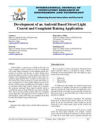 Peer Reviewed Online International Journal Volume 1, Issue 1, May 2014 161
Development of an Android Based Street Light
Conrol and Complaint Raising Application
Anjana A
Dept of Computer Science and Engineering
YD Institute of Technology
Bangalore, India
anjanaanju195@gmail.com
Sridevi K
Dept of Computer Science and Engineering
YD Institute of Technology
Bangalore, India
srid456@gmail.com
Bhagyashree P Bhat
Dept of Computer Science and Engineering
YD Institute of Technology
Bangalore, India
bhatbhagya25@gmail.com
Sunil Kumar R
Dept of Computer Science and Engineering
YD Institute of Technology
Bangalore, India
sunilkumarbe49@gmail.com
Abstract
A Street light is a raised source of Light on the edge of a
road or walkway, which is turned on or lit at a certain time
every night. Major advantages of street lighting include pre-
vention of accidents and increase in safety. Studies have
shown that darkness results in a large number of crashes and
fatalities. Street lighting has been found to reduce these ac-
cidents by approximately 50%. A number of street light con-
trol systems have been developed to control and reduce en-
ergy consumption of a town's public lighting system. In In-
dia the existing system controlling the street lights is manu-
al. Automatic Street light control systems are in demand.
The proposed Automatic Street Light Controller which is
controlled by using an Android Phone and a microcontroller.
This system also has another module called user complaint
raising application, this application will be installed in user’s
android phone, using which they can complaint about their
Locality Street lights if any problem found.
Keywords
Automatic Street light control, Android Phone and micro-
controller.
Introduction
Here we propose to device and design a Automatic Street
Light Controller which is controlled by using a Micro-
Controller and an Android Phone. The street lights are oper-
ated in three modes namely
• LDR mode
• Timer mode
• Manual mode
In LDR mode street lights are switched on/off based
on the presence of sunlight. In the presence of sunlight street
light are switched off. In the absence of sunlight that is dur-
ing night time the street lights are automatically switched on.
Each street light is provided LDR sensor which sense the
intensity of sunlight.
In timer mode on/off time is scheduled , The scheduler
keeps track of timing related details which are fed in the
phone by the user and then the control signals are passed
wirelessly to the control panel which in-turn controls the
various lights.
In manual mode permissions will be given to switch
on/off the street lights manually. For example, consider
street A and street B which are permitted to operate manual-
ly. Only these street lights can be operated manually and
 