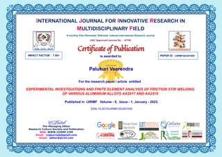 IMPACT FACTOR : 7.581 PAPER ID :
Palukuri Veerendra
EXPERIMENTAL INVESTIGATIONS AND FINITE ELEMENT ANALYSIS OF FRICTION STIR WELDING
OF VARIOUS ALUMINIUM ALLOYS AA2017 AND AA2319
IJIRMF202301005
The Managing Editor
Research Culture Society and Publication
Web: WWW.IJIRMF.COM
Email: rcsjournals@gmail.com
Email: editor@ijirmf.com
INTERNATIONAL JOURNAL FOR INNOVATIVE RESEARCH IN
MULTIDISCIPLINARY FIELD
A monthly Peer-Reviewed, Refereed, Indexed International Research Journal
UGC Approved Journal No. : 47793
Certiﬁcate of Publication
is awarded to
For the research paper / article entitled
Published in IJIRMF Volume - 9, Issue - 1, January - 2023.
DOIs:10.2015/IJIRMF/202301005
 