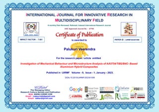 IMPACT FACTOR : 7.581 PAPER ID :
Palukuri Veerendra
Investigation of Mechanical Behaviour and Microstructure Analysis of AA5754/TiB2/B4C- Based
Aluminium Hybrid Composites
IJIRMF202301006
The Managing Editor
Research Culture Society and Publication
Web: WWW.IJIRMF.COM
Email: rcsjournals@gmail.com
Email: editor@ijirmf.com
INTERNATIONAL JOURNAL FOR INNOVATIVE RESEARCH IN
MULTIDISCIPLINARY FIELD
A monthly Peer-Reviewed, Refereed, Indexed International Research Journal
UGC Approved Journal No. : 47793
Certiﬁcate of Publication
is awarded to
For the research paper / article entitled
Published in IJIRMF Volume - 9, Issue - 1, January - 2023.
DOIs:10.2015/IJIRMF/202301006
 