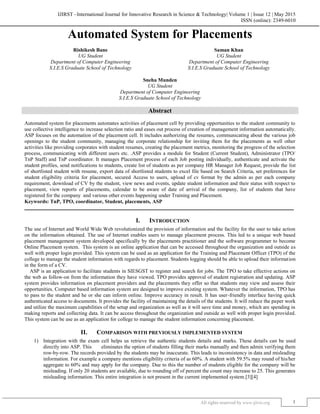 IJIRST –International Journal for Innovative Research in Science & Technology| Volume 1 | Issue 12 | May 2015
ISSN (online): 2349-6010
All rights reserved by www.ijirst.org 1
Automated System for Placements
Rishikesh Bane Saman Khan
UG Student UG Student
Department of Computer Engineering Department of Computer Engineering
S.I.E.S Graduate School of Technology S.I.E.S Graduate School of Technology
Sneha Munden
UG Student
Department of Computer Engineering
S.I.E.S Graduate School of Technology
Abstract
Automated system for placements automates activities of placement cell by providing opportunities to the student community to
use collective intelligence to increase selection ratio and eases out process of creation of management information automatically.
ASP focuses on the automation of the placement cell. It includes authorizing the resumes, communicating about the various job
openings to the student community, managing the corporate relationship for inviting them for the placements as well other
activities like providing corporates with student resumes, creating the placement metrics, monitoring the progress of the selection
process, communicating with different users etc. .ASP provides a module for Student (Current Student), Administrator (TPO/
TnP Staff) and TnP coordinator. It manages Placement process of each Job posting individually, authenticate and activate the
student profiles, send notifications to students, create list of students as per company HR Manager Job Request, provide the list
of shortlisted student with resume, export data of shortlisted students to excel file based on Search Criteria, set preferences for
student eligibility criteria for placement, secured Access to users, upload of cv format by the admin as per each company
requirement, download of CV by the student, view news and events, update student information and their status with respect to
placement, view reports of placements, calendar to be aware of date of arrival of the company, list of students that have
registered for the company and various other events happening under Training and Placement.
Keywords: TnP, TPO, coordinator, Student, placements, ASP
_______________________________________________________________________________________________________
I. INTRODUCTION
The use of Internet and World Wide Web revolutionized the provision of information and the facility for the user to take action
on the information obtained. The use of Internet enables users to manage placement process. This led to a unique web based
placement management system developed specifically by the placements practitioner and the software programmer to become
Online Placement system. This system is an online application that can be accessed throughout the organization and outside as
well with proper login provided. This system can be used as an application for the Training and Placement Officer (TPO) of the
college to manage the student information with regards to placement. Students logging should be able to upload their information
in the form of a CV.
ASP is an application to facilitate students in SIESGST to register and search for jobs. The TPO to take effective actions on
the web as follow-on from the information they have viewed. TPO provides approval of student registration and updating. ASP
system provides information on placement providers and the placements they offer so that students may view and assess their
opportunities. Computer based information system are designed to improve existing system. Whatever the information, TPO has
to pass to the student and he or she can inform online. Improve accuracy in result. It has user-friendly interface having quick
authenticated access to documents. It provides the facility of maintaining the details of the students. It will reduce the paper work
and utilize the maximum capabilities of the setup and organization as well as it will save time and money, which are spending in
making reports and collecting data. It can be access throughout the organization and outside as well with proper login provided.
This system can be use as an application for college to manage the student information concerning placement.
II. COMPARISON WITH PREVIOUSLY IMPLEMENTED SYSTEM
1) Integration with the exam cell helps us retrieve the authentic students details and marks. These details can be used
directly into ASP. This eliminates the option of students filling their marks manually and then admin verifying them
row-by-row. The records provided by the students may be inaccurate. This leads to inconsistency in data and misleading
information. For example a company mentions eligibility criteria of as 60%. A student with 59.5% may round of his/her
aggregate to 60% and may apply for the company. Due to this the number of students eligible for the company will be
misleading. If only 20 students are available, due to rounding off of percent the count may increase to 25. This generates
misleading information. This entire integration is not present in the current implemented system.[3][4]
 