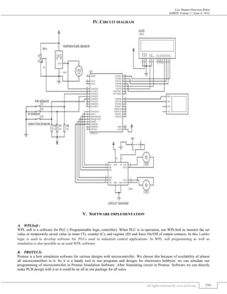 Live Human Detection Robot
(IJIRST/ Volume 1 / Issue 6 / 051)
All rights reserved by www.ijirst.org 296
IV.CIRCUIT DIAGRAM
V. SOFTWARE IMPLEMENTATION
WPLSoft :A.
WPL soft is a software for PLC ( Programmable logic controller). When PLC is in operation, use WPLSoft to monitor the set
value or temporarily saved value in timer (T), counter (C), and register (D) and force On/Off of output contacts. In this Ladder
logic is used to develop software for PLCs used in industrial control applications. In WPL soft programming as well as
simulation is also possible so ae used WPL software.
PROTEUS:B.
Proteus is a best simulation software for various designs with microcontroller. We choose this because of availability of almost
all microcontrollers in it. So it is a handy tool to test programs and designs for electronics hobbyist. we can simulate our
programming of microcontroller in Proteus Simulation Software .After Simulating circuit in Proteus Software we can directly
make PCB design with it so it could be an all in one package for all users.
 