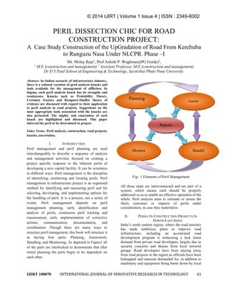 © 2014 IJIRT | Volume 1 Issue 4 | ISSN : 2349-6002
IJIRT 100070 INTERNATONAL JOURNAL OF INNOVATIVE RESEARCH IN TECHNOLOGY 61
PERIL DISSECTION CHIC FOR ROAD
CONSTRUCTION PROJECT:
A Case Study Construction of the UpGradation of Road From Kerehuba
to Runguzu Nasa Under NLCPR. Phase –I
Mr. Molay Reja1
, Prof Ashish P. Waghmare(PG Guide)2
,
1
M.E (construction and management) 2
Assistant Professor, M.E (construction and management)
Dr D Y Patil School of Engineering & Technology, Savitribai Phule Pune University.
Abstract- In Indian scenario of infrastructure industry,
there is a colossal vocation of peril analysis knacks and
tools available for the management of affliction. In
dogma, each peril analysis knack has its strengths and
weaknesses. Knacks such as Probability Theory,
Certainty Factors and Dempster-Shaffer theory of
evidence are discussed with regard to their application
to peril analysis in road projects. Suggestions on the
most appropriate tools associated with the knacks are
also presented. The mighty and emaciation of each
knack are highlighted and discussed. This paper
inferred the peril to be determined in project.
Index Terms- Peril analysis, construction, road projects,
knacks, uncertainty.
I. INTRODUCTION
Peril management and peril planning are used
interchangeably to describe a sequence of analysis
and management activities focused on creating a
project specific response to the inherent perils of
developing a new capital facility. It can be scrutinize
in different ways. Peril management is the discipline
of identifying, monitoring and limiting perils. Peril
management in infrastructure project is an organized
method for identifying and measuring peril and for
selecting, developing, and implementing options for
the handling of peril. It is a process, not a series of
events. Peril management depends on peril
management planning, early identification and
analysis of perils, continuous peril tracking and
reassessment, early implementation of corrective
actions, communication, documentation, and
coordination .Though there are many ways to
structure peril management, this book will structure it
as having four parts: Planning, Assessment,
Handling, and Monitoring. As depicted in Figure1 all
of the parts are interlocked to demonstrate that after
initial planning the parts begin to be dependent on
each other.
Fig: 1 Elements of Peril Management
All these steps are interconnected and are part of a
system, which means each should be properly
addressed so as to enable an effective operation of the
whole. Peril analysis aims to estimate or assess the
likely outcomes or impacts of perils under
consideration, in case they materialize.
II. PERILS IN CONSTRUCTION PROJECTS IN
NORTH EAST INDIA
India’s north eastern region, where the road ministry
has made ambitious plans to improve road
infrastructure, including an accelerated road
development program is witnessing a lack luster
demand from private road developers, largely due to
security concerns and threats from local terrorist
groups. Road developers have been staying away
from road projects in the region as officials have been
kidnapped and ransoms demanded for, in addition to
machinery and equipment being burnt down by local
HandelMonitor
Assess
Planning
p
Reports
 