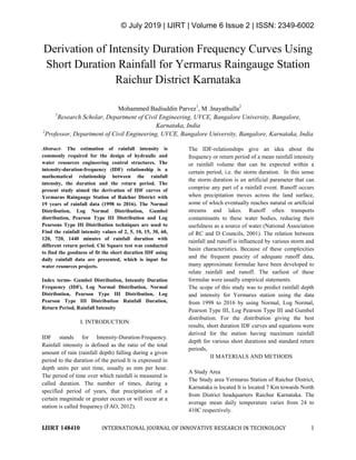 © July 2019 | IJIRT | Volume 6 Issue 2 | ISSN: 2349-6002
IJIRT 148410 INTERNATIONAL JOURNAL OF INNOVATIVE RESEARCH IN TECHNOLOGY 1
Derivation of Intensity Duration Frequency Curves Using
Short Duration Rainfall for Yermarus Raingauge Station
Raichur District Karnataka
Mohammed Badiuddin Parvez1
, M .Inayathulla2
1
Research Scholar, Department of Civil Engineering, UVCE, Bangalore University, Bangalore,
Karnataka, India
2
Professor, Department of Civil Engineering, UVCE, Bangalore University, Bangalore, Karnataka, India
Abstract- The estimation of rainfall intensity is
commonly required for the design of hydraulic and
water resources engineering control structures. The
intensity-duration-frequency (IDF) relationship is a
mathematical relationship between the rainfall
intensity, the duration and the return period. The
present study aimed the derivation of IDF curves of
Yermarus Raingauge Station of Raichur District with
19 years of rainfall data (1998 to 2016). The Normal
Distribution, Log Normal Distribution, Gumbel
distribution, Pearson Type III Distribution and Log
Pearsons Type III Distribution techniques are used to
Find the rainfall intensity values of 2, 5, 10, 15, 30, 60,
120, 720, 1440 minutes of rainfall duration with
different return period. Chi Square test was conducted
to find the goodness of fit the short duration IDF using
daily rainfall data are presented, which is input for
water resources projects.
Index terms- Gumbel Distribution, Intensity Duration
Frequency (IDF), Log Normal Distribution, Normal
Distribution, Pearson Type III Distribution, Log
Pearson Type III Distribution Rainfall Duration,
Return Period, Rainfall Intensity
I. INTRODUCTION
IDF stands for Intensity-Duration-Frequency.
Rainfall intensity is defined as the ratio of the total
amount of rain (rainfall depth) falling during a given
period to the duration of the period It is expressed in
depth units per unit time, usually as mm per hour.
The period of time over which rainfall is measured is
called duration. The number of times, during a
specified period of years, that precipitation of a
certain magnitude or greater occurs or will occur at a
station is called frequency (FAO, 2012).
The IDF-relationships give an idea about the
frequency or return period of a mean rainfall intensity
or rainfall volume that can be expected within a
certain period, i.e. the storm duration. In this sense
the storm duration is an artificial parameter that can
comprise any part of a rainfall event. Runoff occurs
when precipitation moves across the land surface,
some of which eventually reaches natural or artificial
streams and lakes. Runoff often transports
contaminants to these water bodies, reducing their
usefulness as a source of water (National Association
of RC and D Councils, 2001). The relation between
rainfall and runoff is influenced by various storm and
basin characteristics. Because of these complexities
and the frequent paucity of adequate runoff data,
many approximate formulae have been developed to
relate rainfall and runoff. The earliest of these
formulae were usually empirical statements.
The scope of this study was to predict rainfall depth
and intensity for Yermarus station using the data
from 1998 to 2016 by using Normal, Log Normal,
Pearson Type III, Log Pearson Type III and Gumbel
distribution. For the distribution giving the best
results, short duration IDF curves and equations were
derived for the station having maximum rainfall
depth for various short durations and standard return
periods,
II MATERIALS AND METHODS
A Study Area
The Study area Yermarus Station of Raichur District,
Karnataka is located It is located 7 Km towards North
from District headquarters Raichur Karnataka. The
average mean daily temperature varies from 24 to
410C respectively.
 