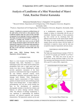 © September 2019 | IJIRT | Volume 6 Issue 4 | ISSN: 2349-6002
IJIRT 148631 INTERNATIONAL JOURNAL OF INNOVATIVE RESEARCH IN TECHNOLOGY 105
Analysis of Landforms of a Mini Watershed of Manvi
Taluk, Raichur District Karnataka
Mohammed Badiuddin Parvez1
, Chalapathi k2
, M .Inayathulla2
1,2
Research Scholar, Department of Civil Engineering, UVCE, Bangalore University, Bangalore,
Karnataka, India
3
Professor, Department of Civil Engineering, UVCE, Bangalore University, Bangalore, Karnataka, India
Abstract- A landform is a natural or artificial feature of
the solid surface of the Earth or other planetary body.
Landforms together make up a given terrain, and their
arrangement in the landscape is known as topography.
The Study area located between Latitude 15º54′2′′ N to
16º16′19′′ N Latitude and 76º48′40′′ E to77º4′21′′ E
Longitude. The study area covers an area of 466.02
km2, having maximum length of 36.5 km.The study of
hypsometric properties of watershed using hypsometric
integral (HI) and hypsometric curve retrieved in that,
HI value is 0.51 and hence watershed falls under the
Mature Stage
Index terms- DEM, Drainage Density, GIS,
Hypsometry, Stream Frequency
1. INTRODUCTION
Manvi is a town located in the Raichur district of
Karnataka State, India. Watershed is a natural
hydrological entity from which runoff resulting from
precipitation flows past a single point into large
stream, river, lake or ocean. Morphometric analysis
provides quantitative description of the basin
geometry to understand initial slope or inequalities in
the rock hardness, structural controls, recent
diastrophism, geological and geomorphic history of
drainage basin (Strahler, 1964). Morphometric
analysis requires measurement of linear features,
gradient of channel network and contributing ground
slopes of the drainage basin. . A major emphasis in
geomorphology over the past several decades has
been on the development of quantitative
physiographic methods to describe the evolution and
behavior of surface drainage networks (Horton,
1945). The influence of drainage morphometry is
very significant in understanding the landform
processes, soil physical properties and erosional
characteristics. The hypsometric analysis can be used
as a morphometric parameter, i.e. hypsometric
integral, to deduce its relationship with the area of
watersheds. Statistical analysis of these parameters
has been carried out by classifying them into
different classes based on the natural breaks method.
This brings out strong relationships for hypsometric
integral classes and area classes with the number of
watersheds in respective classes and the total area
occupied by respective hypsometric and area classes.
2 MATERIALS AND METHODS
2.1 Study Area
The Study area located between Latitude 15º54′2′′ N
to 16º16′19′′ N Latitude and 76º48′40′′ E to77º4′21′′
E Longitude. The study area covers an area of
466.02 km2, having maximum length of 36.5 km.
The maximum and minimum elevation of the basin is
569 m and 341 m above MSL, respectively.
Fig 1 Location Map of Study Area
 