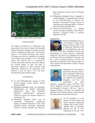 © September 2019 | IJIRT | Volume 6 Issue 4 | ISSN: 2349-6002
IJIRT 148631 INTERNATIONAL JOURNAL OF INNOVATIVE RESEARCH IN TECHNOLOGY 108
Fig 6: Stream Order vs Mean stream length
4 CONCLUSIONS
The length of overland flow in Watershed in the
present study is less than 0.4. Hence, the Watersheds
selected for study have Smaller flow paths associated
with less infiltration and high runoff. The Drainage
density is 1.27 km/km2 indicating Coarse texture.
The shape ratio shows the watersheds are elongated
to oval shape. Stream frequency is Low. The higher
relative relief indicates that it is composed of
resistant rock patches and lower relief ratio indicates
less resistant patches of rocks. The study of
hypsometric properties of Mini watershed using
hypsometric integral (HI) and hypsometric curve
retrieved in that, HI value is 0.51 and hence
watershed falls under the Mature Stage.
REFERENCES
[1] A1 Saud M.Morphometric Analysis of Wadi
Aurnah Drainage System Western Arabian
Peninsula.(2009)
[2] Mohammed Badiuddin Parvez, M .Inayathulla
"MODELLING OF SHORT DURATION
ISOPLUVIAL MAP FOR RAICHUR
DISTRICT KARNATAKA" International
Journal for Science and Advance Research In
Technology, 5(4)
[3] Mohammed Badiuddin Parvez, and M
.Inayathulla. "Morphometry, Hypsometry
Analysis and Runoff Estimation of Aam Talab
Watershed Raichur, Karnataka" International
Journal Of Advance Research And Innovative
Ideas In Education Volume 5 Issue 3 2019 Page
1713-1727
[4] 8.Mohammed Badiuddin Parvez, Chalapathi K
and M Inayathulla. " Geomorphological Analysis
of Two Mini-Watersheds in Raichur City
Karnataka" International Research Journal of
Engineering and Technology (IRJET) Volume 6
Issue 6 June 2019 Page 2896-2901
[5] Schumn,S.A.(1956).Evolution of drainage
systems and slopes in Badland, at Perth Amboy,
NewJersey. Geological Society of America,
Bulletin.67:597-646.
BIOGRAPHY
Mohammed Badiuddin Parvez Is
a life member of Indian Water
Resources Society, ASCE Born
in Gangavathi, Obtained his BE
in Civil Engineering in the year
2009-2013 from UVCE, Banagalore and M.E with
specialization on Water Resources Engineering
during 2013-2015 from UVCE, Bangalore University
and Pursuing Ph.D from Bangalore University. And
has 3 years of teaching experience. Till date, has
presented and published several technical papers in
many National and International seminars, Journals
and conferences.
Chalapathi k Is a life member of
Indian Water Resources Society.
Born in Karnataka, Obtained his
BE in Civil Engineering in the
year 2008-2012 from GSKSJTI,
Banagalore. and M.E with
specialization on Water
Resources Engineering during 2012-2014 from
UVCE, Bangalore University and Pursuing Ph.D
from Bangalore University. And has 3 years of
teaching experience. Till date, has presented and
published several technical papers in many National
and International seminars and conferences.
Dr M Inayathulla Is a life
member of Environmental and
Water Resources Engineering
(EWRI), ASCE, WWI, ASTEE,
ASFPM. Born in Karnataka,
Obtained his BE in Civil
Engineering in the year 1987-
 