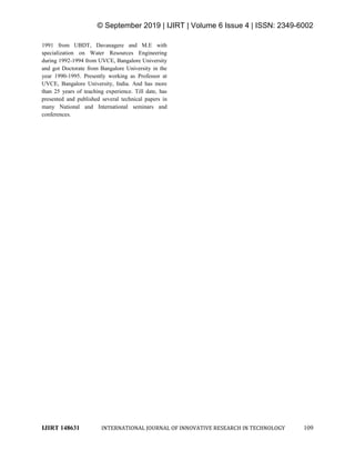 © September 2019 | IJIRT | Volume 6 Issue 4 | ISSN: 2349-6002
IJIRT 148631 INTERNATIONAL JOURNAL OF INNOVATIVE RESEARCH IN TECHNOLOGY 109
1991 from UBDT, Davanagere and M.E with
specialization on Water Resources Engineering
during 1992-1994 from UVCE, Bangalore University
and got Doctorate from Bangalore University in the
year 1990-1995. Presently working as Professor at
UVCE, Bangalore University, India. And has more
than 25 years of teaching experience. Till date, has
presented and published several technical papers in
many National and International seminars and
conferences.
 