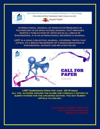 International Journal of Innovative Research in
Technology is an open access journal that provides
monthly publication of articles in all areas of
Engineering. It is an international refereed e-journal.
IJIRT is a highly-selective journal, covering topics that
appeal to a broad readership of various branches of
engineering, science and related fields.
IJIRT Submission Open for June - 2018 Issue
All the authors around the globe are cordially invited to
submit papers for the upcoming edition. You may Submit
article via online .
Telephone:704 821 9842/43
Email: editor@ijirt.org
Website: ijirt.org
 