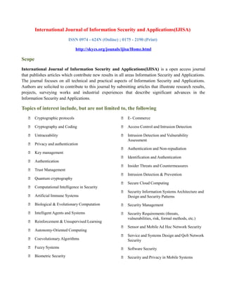 International Journal of Information Security and Applications(IJISA)
ISSN 0974 - 624N (Online) ; 0175 - 2190 (Print)
http://skycs.org/jounals/ijisa/Home.html
Scope
International Journal of Information Security and Applications(IJISA) is a open access journal
that publishes articles which contribute new results in all areas Information Security and Applications.
The journal focuses on all technical and practical aspects of Information Security and Applications.
Authors are solicited to contribute to this journal by submitting articles that illustrate research results,
projects, surveying works and industrial experiences that describe significant advances in the
Information Security and Applications.
Topics of interest include, but are not limited to, the following
 Cryptographic protocols
 Cryptography and Coding
 Untraceability
 Privacy and authentication
 Key management
 Authentication
 Trust Management
 Quantum cryptography
 Computational Intelligence in Security
 Artificial Immune Systems
 Biological & Evolutionary Computation
 Intelligent Agents and Systems
 Reinforcement & Unsupervised Learning
 Autonomy-Oriented Computing
 Coevolutionary Algorithms
 Fuzzy Systems
 Biometric Security
 E- Commerce
 Access Control and Intrusion Detection
 Intrusion Detection and Vulnerability
Assessment
 Authentication and Non-repudiation
 Identification and Authentication
 Insider Threats and Countermeasures
 Intrusion Detection & Prevention
 Secure Cloud Computing
 Security Information Systems Architecture and
Design and Security Patterns
 Security Management
 Security Requirements (threats,
vulnerabilities, risk, formal methods, etc.)
 Sensor and Mobile Ad Hoc Network Security
 Service and Systems Design and QoS Network
Security
 Software Security
 Security and Privacy in Mobile Systems
 