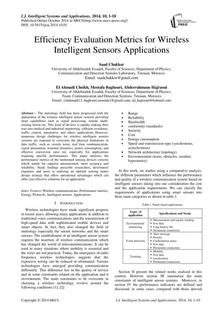 I.J. Intelligent Systems and Applications, 2014, 10, 1-10
Published Online October 2014 in MECS(http://www.mecs-press.org/)
DOI: 10.5815/ijisa.2014.10.01
Copyright © 2014 MECS I.J. Intelligent Systems and Applications, 2014, 10, 1-10
Efficiency Evaluation Metrics for Wireless
Intelligent Sensors Applications
Saad Chakkor
University of Abdelmalek Essaâdi, Faculty of Sciences, Department of Physics,
Communication and Detection Systems Laboratory, Tetouan, Morocco
Email: saadchakkor@gmail.com
El Ahmadi Cheikh, Mostafa Baghouri, Abderrahmane Hajraoui
University of Abdelmalek Essaâdi, Faculty of Sciences, Department of Physics,
Team: Communication and Detection Systems, Tetouan, Morocco
Email: {elahmadi13, baghouri.mostafa}@gmail.com, ad_hajraoui@hotmail.com
Abstract— The metrology field has been progressed with the
appearance of the wireless intelligent sensor systems providing
more capabilities such as signal processing, remote multi-
sensing fusion etc. This kind of devices is rapidly making their
way into medical and industrial monitoring, collision avoidance,
traffic control, automotive and others applications. However,
numerous design challenges for wireless intelligent sensors
systems are imposed to overcome the physical limitations in
data traffic, such as system noise, real time communication,
signal attenuation, response dynamics, power consumption, and
effective conversion rates etc, especially for applications
requiring specific performances. This paper analyzes the
performance metrics of the mentioned sensing devices systems
which stands for superior measurement, more accuracy and
reliability. Study findings prescribe researchers, developers/
engineers and users to realizing an optimal sensing motes
design strategy that offers operational advantages which can
offer cost-effective solutions for an application.
Index Terms— Wireless communications, Performance metrics,
Energy, Protocols, Intelligent sensors, Applications
I. INTRODUCTION
Wireless technologies have made significant progress
in recent years, allowing many applications in addition to
traditional voice communications and the transmission of
high-speed data with sophisticated mobile devices and
smart objects. In fact, they also changed the field of
metrology especially the sensor networks and the smart
sensors. The establishment of an intelligent sensor system
requires the insertion of wireless communication which
has changed the world of telecommunications. It can be
used in many situations where mobility is essential and
the wires are not practical. Today, the emergence of radio
frequency wireless technologies suggests that the
expensive wiring can be reduced or eliminated. Various
technologies have emerged providing communication
differently. This difference lies in the quality of service
and in some constraints related on the application and it
environment. The main constraints to be overcome in
choosing a wireless technology revolve around the
following conditions [1], [2]:
• Range
• Reliability
• Bandwidth
• conformity (standards)
• Security
• Cost
• Energy consumption
• Speed and transmission type (synchronous,
asynchronous)
• Network architecture (topology)
• Environnement (noise, obstacles, weather,
hypsometry)
In this work, we studies using a comparative analysis,
the different parameters which influence the performance
and quality of a wireless communication system based on
intelligent sensors taking into our consideration the cost
and the application requirements. We can classify the
requirements of applications using smart sensors into
three main categories as shown in table 1.
Section II present the related works realized in this
context. However section III summarize the main
constraints of intelligent sensor systems. Moreover, in
section IV the performance indicators are defined and
discussed, in some cases, compared with those derived
Table 1. Needs based applications
Types of
application
Specifications and Needs
Environmental
monitoring
Measurement and regular sending
Few data
Long battery life
Permanent connection
Event detection
Alert message
Priority
Confirmation status
Few data
Permanent connection
Tracking
Mobility
Few data
Localization
Permanent connection
 