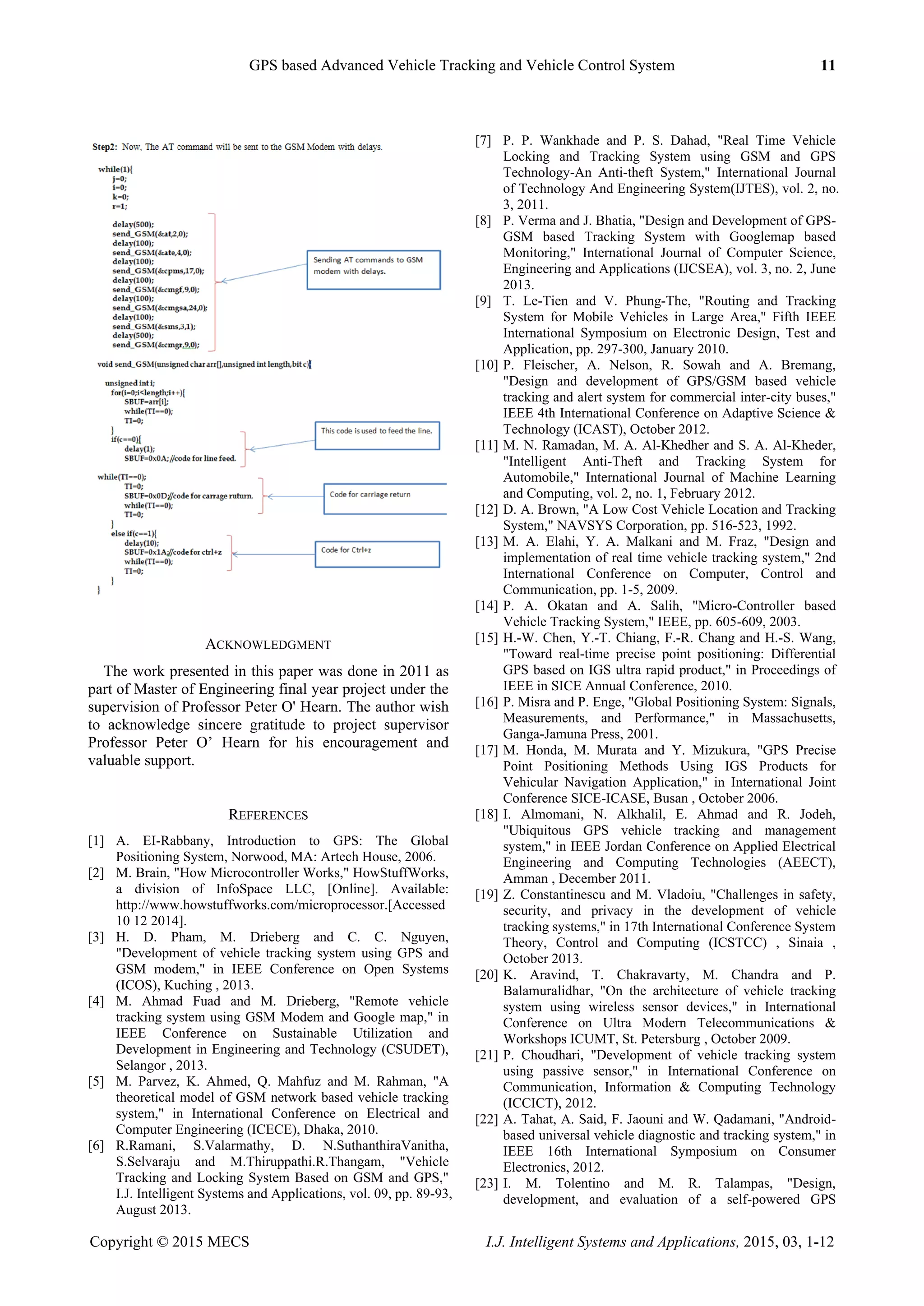 GPS based Advanced Vehicle Tracking and Vehicle Control System 11
Copyright © 2015 MECS I.J. Intelligent Systems and Applications, 2015, 03, 1-12
ACKNOWLEDGMENT
The work presented in this paper was done in 2011 as
part of Master of Engineering final year project under the
supervision of Professor Peter O' Hearn. The author wish
to acknowledge sincere gratitude to project supervisor
Professor Peter O‟ Hearn for his encouragement and
valuable support.
REFERENCES
[1] A. EI-Rabbany, Introduction to GPS: The Global
Positioning System, Norwood, MA: Artech House, 2006.
[2] M. Brain, "How Microcontroller Works," HowStuffWorks,
a division of InfoSpace LLC, [Online]. Available:
http://www.howstuffworks.com/microprocessor.[Accessed
10 12 2014].
[3] H. D. Pham, M. Drieberg and C. C. Nguyen,
"Development of vehicle tracking system using GPS and
GSM modem," in IEEE Conference on Open Systems
(ICOS), Kuching , 2013.
[4] M. Ahmad Fuad and M. Drieberg, "Remote vehicle
tracking system using GSM Modem and Google map," in
IEEE Conference on Sustainable Utilization and
Development in Engineering and Technology (CSUDET),
Selangor , 2013.
[5] M. Parvez, K. Ahmed, Q. Mahfuz and M. Rahman, "A
theoretical model of GSM network based vehicle tracking
system," in International Conference on Electrical and
Computer Engineering (ICECE), Dhaka, 2010.
[6] R.Ramani, S.Valarmathy, D. N.SuthanthiraVanitha,
S.Selvaraju and M.Thiruppathi.R.Thangam, "Vehicle
Tracking and Locking System Based on GSM and GPS,"
I.J. Intelligent Systems and Applications, vol. 09, pp. 89-93,
August 2013.
[7] P. P. Wankhade and P. S. Dahad, "Real Time Vehicle
Locking and Tracking System using GSM and GPS
Technology-An Anti-theft System," International Journal
of Technology And Engineering System(IJTES), vol. 2, no.
3, 2011.
[8] P. Verma and J. Bhatia, "Design and Development of GPS-
GSM based Tracking System with Googlemap based
Monitoring," International Journal of Computer Science,
Engineering and Applications (IJCSEA), vol. 3, no. 2, June
2013.
[9] T. Le-Tien and V. Phung-The, "Routing and Tracking
System for Mobile Vehicles in Large Area," Fifth IEEE
International Symposium on Electronic Design, Test and
Application, pp. 297-300, January 2010.
[10] P. Fleischer, A. Nelson, R. Sowah and A. Bremang,
"Design and development of GPS/GSM based vehicle
tracking and alert system for commercial inter-city buses,"
IEEE 4th International Conference on Adaptive Science &
Technology (ICAST), October 2012.
[11] M. N. Ramadan, M. A. Al-Khedher and S. A. Al-Kheder,
"Intelligent Anti-Theft and Tracking System for
Automobile," International Journal of Machine Learning
and Computing, vol. 2, no. 1, February 2012.
[12] D. A. Brown, "A Low Cost Vehicle Location and Tracking
System," NAVSYS Corporation, pp. 516-523, 1992.
[13] M. A. Elahi, Y. A. Malkani and M. Fraz, "Design and
implementation of real time vehicle tracking system," 2nd
International Conference on Computer, Control and
Communication, pp. 1-5, 2009.
[14] P. A. Okatan and A. Salih, "Micro-Controller based
Vehicle Tracking System," IEEE, pp. 605-609, 2003.
[15] H.-W. Chen, Y.-T. Chiang, F.-R. Chang and H.-S. Wang,
"Toward real-time precise point positioning: Differential
GPS based on IGS ultra rapid product," in Proceedings of
IEEE in SICE Annual Conference, 2010.
[16] P. Misra and P. Enge, "Global Positioning System: Signals,
Measurements, and Performance," in Massachusetts,
Ganga-Jamuna Press, 2001.
[17] M. Honda, M. Murata and Y. Mizukura, "GPS Precise
Point Positioning Methods Using IGS Products for
Vehicular Navigation Application," in International Joint
Conference SICE-ICASE, Busan , October 2006.
[18] I. Almomani, N. Alkhalil, E. Ahmad and R. Jodeh,
"Ubiquitous GPS vehicle tracking and management
system," in IEEE Jordan Conference on Applied Electrical
Engineering and Computing Technologies (AEECT),
Amman , December 2011.
[19] Z. Constantinescu and M. Vladoiu, "Challenges in safety,
security, and privacy in the development of vehicle
tracking systems," in 17th International Conference System
Theory, Control and Computing (ICSTCC) , Sinaia ,
October 2013.
[20] K. Aravind, T. Chakravarty, M. Chandra and P.
Balamuralidhar, "On the architecture of vehicle tracking
system using wireless sensor devices," in International
Conference on Ultra Modern Telecommunications &
Workshops ICUMT, St. Petersburg , October 2009.
[21] P. Choudhari, "Development of vehicle tracking system
using passive sensor," in International Conference on
Communication, Information & Computing Technology
(ICCICT), 2012.
[22] A. Tahat, A. Said, F. Jaouni and W. Qadamani, "Android-
based universal vehicle diagnostic and tracking system," in
IEEE 16th International Symposium on Consumer
Electronics, 2012.
[23] I. M. Tolentino and M. R. Talampas, "Design,
development, and evaluation of a self-powered GPS
 