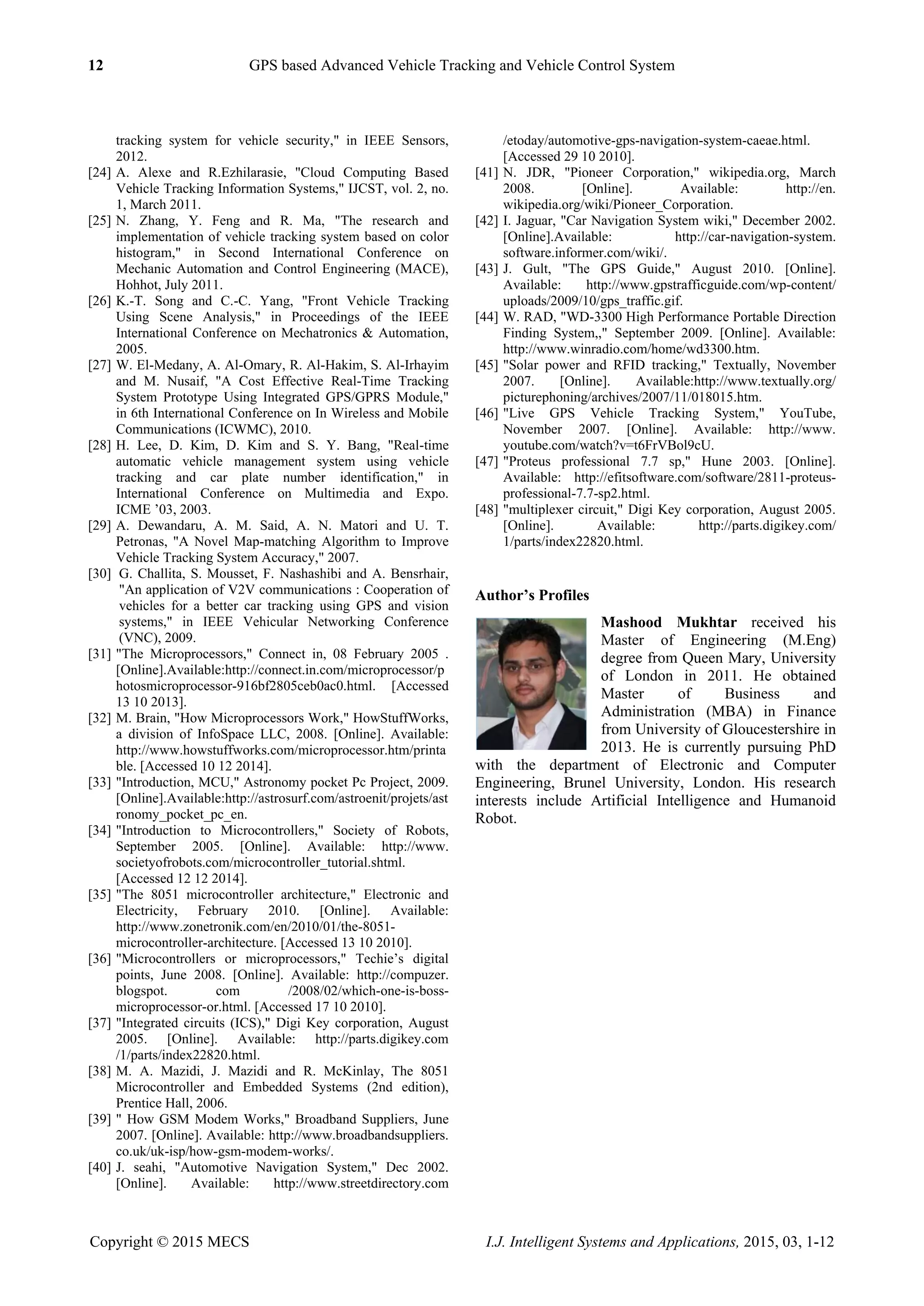 12 GPS based Advanced Vehicle Tracking and Vehicle Control System
Copyright © 2015 MECS I.J. Intelligent Systems and Applications, 2015, 03, 1-12
tracking system for vehicle security," in IEEE Sensors,
2012.
[24] A. Alexe and R.Ezhilarasie, "Cloud Computing Based
Vehicle Tracking Information Systems," IJCST, vol. 2, no.
1, March 2011.
[25] N. Zhang, Y. Feng and R. Ma, "The research and
implementation of vehicle tracking system based on color
histogram," in Second International Conference on
Mechanic Automation and Control Engineering (MACE),
Hohhot, July 2011.
[26] K.-T. Song and C.-C. Yang, "Front Vehicle Tracking
Using Scene Analysis," in Proceedings of the IEEE
International Conference on Mechatronics & Automation,
2005.
[27] W. El-Medany, A. Al-Omary, R. Al-Hakim, S. Al-Irhayim
and M. Nusaif, "A Cost Effective Real-Time Tracking
System Prototype Using Integrated GPS/GPRS Module,"
in 6th International Conference on In Wireless and Mobile
Communications (ICWMC), 2010.
[28] H. Lee, D. Kim, D. Kim and S. Y. Bang, "Real-time
automatic vehicle management system using vehicle
tracking and car plate number identification," in
International Conference on Multimedia and Expo.
ICME ‟03, 2003.
[29] A. Dewandaru, A. M. Said, A. N. Matori and U. T.
Petronas, "A Novel Map-matching Algorithm to Improve
Vehicle Tracking System Accuracy," 2007.
[30] G. Challita, S. Mousset, F. Nashashibi and A. Bensrhair,
"An application of V2V communications : Cooperation of
vehicles for a better car tracking using GPS and vision
systems," in IEEE Vehicular Networking Conference
(VNC), 2009.
[31] "The Microprocessors," Connect in, 08 February 2005 .
[Online].Available:http://connect.in.com/microprocessor/p
hotosmicroprocessor-916bf2805ceb0ac0.html. [Accessed
13 10 2013].
[32] M. Brain, "How Microprocessors Work," HowStuffWorks,
a division of InfoSpace LLC, 2008. [Online]. Available:
http://www.howstuffworks.com/microprocessor.htm/printa
ble. [Accessed 10 12 2014].
[33] "Introduction, MCU," Astronomy pocket Pc Project, 2009.
[Online].Available:http://astrosurf.com/astroenit/projets/ast
ronomy_pocket_pc_en.
[34] "Introduction to Microcontrollers," Society of Robots,
September 2005. [Online]. Available: http://www.
societyofrobots.com/microcontroller_tutorial.shtml.
[Accessed 12 12 2014].
[35] "The 8051 microcontroller architecture," Electronic and
Electricity, February 2010. [Online]. Available:
http://www.zonetronik.com/en/2010/01/the-8051-
microcontroller-architecture. [Accessed 13 10 2010].
[36] "Microcontrollers or microprocessors," Techie‟s digital
points, June 2008. [Online]. Available: http://compuzer.
blogspot. com /2008/02/which-one-is-boss-
microprocessor-or.html. [Accessed 17 10 2010].
[37] "Integrated circuits (ICS)," Digi Key corporation, August
2005. [Online]. Available: http://parts.digikey.com
/1/parts/index22820.html.
[38] M. A. Mazidi, J. Mazidi and R. McKinlay, The 8051
Microcontroller and Embedded Systems (2nd edition),
Prentice Hall, 2006.
[39] " How GSM Modem Works," Broadband Suppliers, June
2007. [Online]. Available: http://www.broadbandsuppliers.
co.uk/uk-isp/how-gsm-modem-works/.
[40] J. seahi, "Automotive Navigation System," Dec 2002.
[Online]. Available: http://www.streetdirectory.com
/etoday/automotive-gps-navigation-system-caeae.html.
[Accessed 29 10 2010].
[41] N. JDR, "Pioneer Corporation," wikipedia.org, March
2008. [Online]. Available: http://en.
wikipedia.org/wiki/Pioneer_Corporation.
[42] I. Jaguar, "Car Navigation System wiki," December 2002.
[Online].Available: http://car-navigation-system.
software.informer.com/wiki/.
[43] J. Gult, "The GPS Guide," August 2010. [Online].
Available: http://www.gpstrafficguide.com/wp-content/
uploads/2009/10/gps_traffic.gif.
[44] W. RAD, "WD-3300 High Performance Portable Direction
Finding System,," September 2009. [Online]. Available:
http://www.winradio.com/home/wd3300.htm.
[45] "Solar power and RFID tracking," Textually, November
2007. [Online]. Available:http://www.textually.org/
picturephoning/archives/2007/11/018015.htm.
[46] "Live GPS Vehicle Tracking System," YouTube,
November 2007. [Online]. Available: http://www.
youtube.com/watch?v=t6FrVBol9cU.
[47] "Proteus professional 7.7 sp," Hune 2003. [Online].
Available: http://efitsoftware.com/software/2811-proteus-
professional-7.7-sp2.html.
[48] "multiplexer circuit," Digi Key corporation, August 2005.
[Online]. Available: http://parts.digikey.com/
1/parts/index22820.html.
Author’s Profiles
Mashood Mukhtar received his
Master of Engineering (M.Eng)
degree from Queen Mary, University
of London in 2011. He obtained
Master of Business and
Administration (MBA) in Finance
from University of Gloucestershire in
2013. He is currently pursuing PhD
with the department of Electronic and Computer
Engineering, Brunel University, London. His research
interests include Artificial Intelligence and Humanoid
Robot.
 
