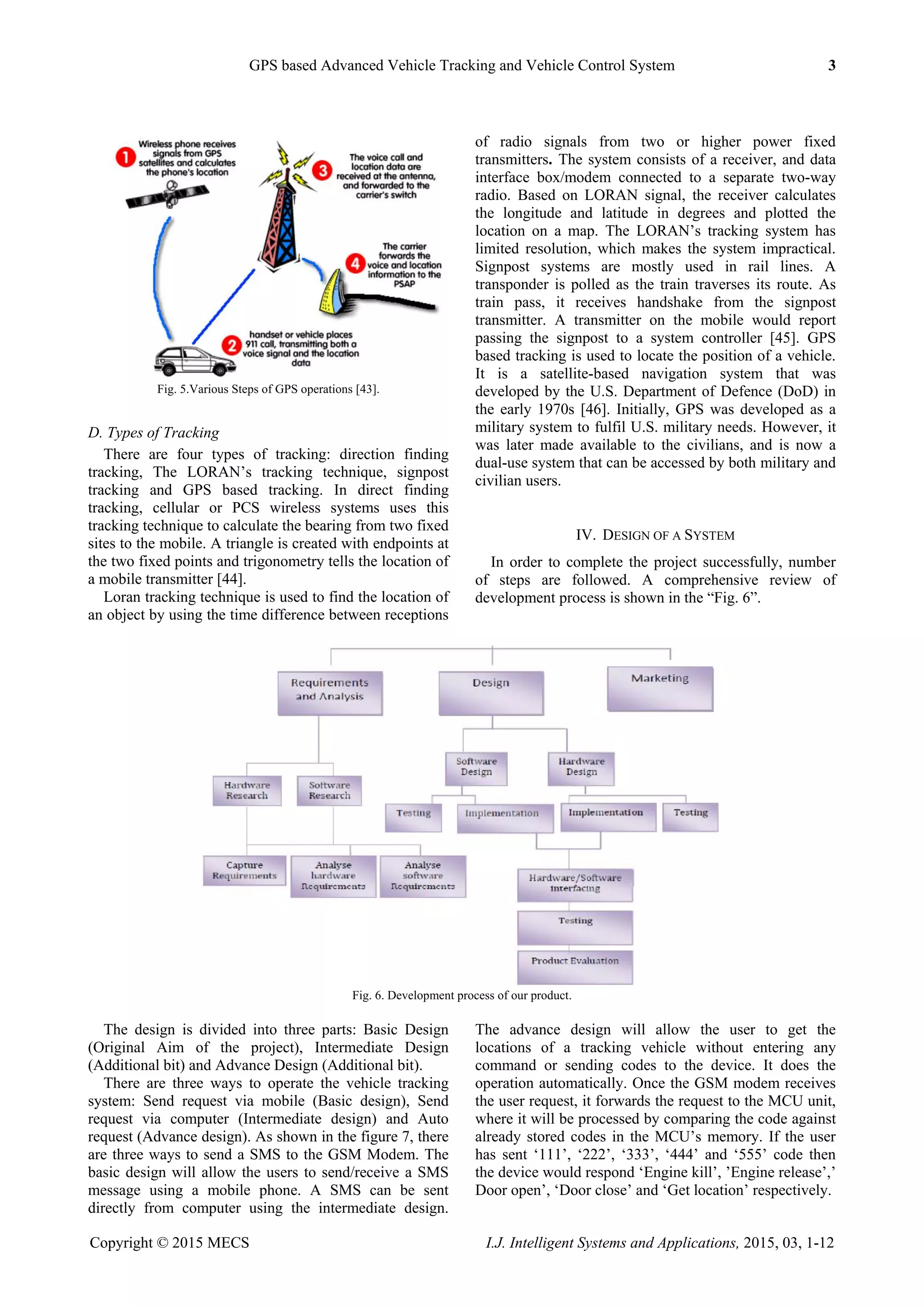 GPS based Advanced Vehicle Tracking and Vehicle Control System 3
Copyright © 2015 MECS I.J. Intelligent Systems and Applications, 2015, 03, 1-12
Fig. 5.Various Steps of GPS operations [43].
D. Types of Tracking
There are four types of tracking: direction finding
tracking, The LORAN‟s tracking technique, signpost
tracking and GPS based tracking. In direct finding
tracking, cellular or PCS wireless systems uses this
tracking technique to calculate the bearing from two fixed
sites to the mobile. A triangle is created with endpoints at
the two fixed points and trigonometry tells the location of
a mobile transmitter [44].
Loran tracking technique is used to find the location of
an object by using the time difference between receptions
of radio signals from two or higher power fixed
transmitters. The system consists of a receiver, and data
interface box/modem connected to a separate two-way
radio. Based on LORAN signal, the receiver calculates
the longitude and latitude in degrees and plotted the
location on a map. The LORAN‟s tracking system has
limited resolution, which makes the system impractical.
Signpost systems are mostly used in rail lines. A
transponder is polled as the train traverses its route. As
train pass, it receives handshake from the signpost
transmitter. A transmitter on the mobile would report
passing the signpost to a system controller [45]. GPS
based tracking is used to locate the position of a vehicle.
It is a satellite-based navigation system that was
developed by the U.S. Department of Defence (DoD) in
the early 1970s [46]. Initially, GPS was developed as a
military system to fulfil U.S. military needs. However, it
was later made available to the civilians, and is now a
dual-use system that can be accessed by both military and
civilian users.
IV. DESIGN OF A SYSTEM
In order to complete the project successfully, number
of steps are followed. A comprehensive review of
development process is shown in the “Fig. 6”.
Fig. 6. Development process of our product.
The design is divided into three parts: Basic Design
(Original Aim of the project), Intermediate Design
(Additional bit) and Advance Design (Additional bit).
There are three ways to operate the vehicle tracking
system: Send request via mobile (Basic design), Send
request via computer (Intermediate design) and Auto
request (Advance design). As shown in the figure 7, there
are three ways to send a SMS to the GSM Modem. The
basic design will allow the users to send/receive a SMS
message using a mobile phone. A SMS can be sent
directly from computer using the intermediate design.
The advance design will allow the user to get the
locations of a tracking vehicle without entering any
command or sending codes to the device. It does the
operation automatically. Once the GSM modem receives
the user request, it forwards the request to the MCU unit,
where it will be processed by comparing the code against
already stored codes in the MCU‟s memory. If the user
has sent „111‟, „222‟, „333‟, „444‟ and „555‟ code then
the device would respond „Engine kill‟, ‟Engine release‟,‟
Door open‟, „Door close‟ and „Get location‟ respectively.
 