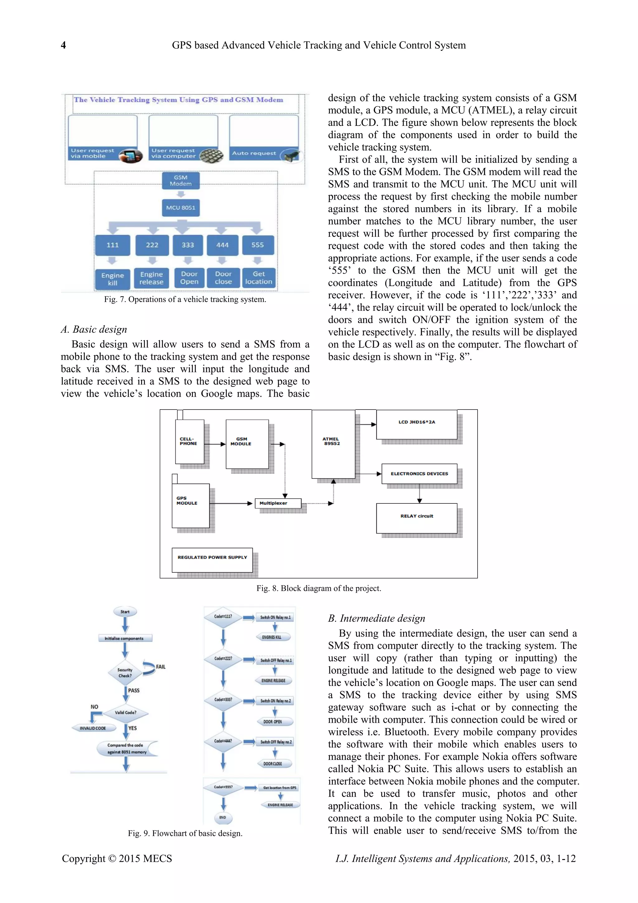4 GPS based Advanced Vehicle Tracking and Vehicle Control System
Copyright © 2015 MECS I.J. Intelligent Systems and Applications, 2015, 03, 1-12
Fig. 7. Operations of a vehicle tracking system.
A. Basic design
Basic design will allow users to send a SMS from a
mobile phone to the tracking system and get the response
back via SMS. The user will input the longitude and
latitude received in a SMS to the designed web page to
view the vehicle‟s location on Google maps. The basic
design of the vehicle tracking system consists of a GSM
module, a GPS module, a MCU (ATMEL), a relay circuit
and a LCD. The figure shown below represents the block
diagram of the components used in order to build the
vehicle tracking system.
First of all, the system will be initialized by sending a
SMS to the GSM Modem. The GSM modem will read the
SMS and transmit to the MCU unit. The MCU unit will
process the request by first checking the mobile number
against the stored numbers in its library. If a mobile
number matches to the MCU library number, the user
request will be further processed by first comparing the
request code with the stored codes and then taking the
appropriate actions. For example, if the user sends a code
„555‟ to the GSM then the MCU unit will get the
coordinates (Longitude and Latitude) from the GPS
receiver. However, if the code is „111‟,‟222‟,‟333‟ and
„444‟, the relay circuit will be operated to lock/unlock the
doors and switch ON/OFF the ignition system of the
vehicle respectively. Finally, the results will be displayed
on the LCD as well as on the computer. The flowchart of
basic design is shown in “Fig. 8”.
Fig. 8. Block diagram of the project.
Fig. 9. Flowchart of basic design.
B. Intermediate design
By using the intermediate design, the user can send a
SMS from computer directly to the tracking system. The
user will copy (rather than typing or inputting) the
longitude and latitude to the designed web page to view
the vehicle‟s location on Google maps. The user can send
a SMS to the tracking device either by using SMS
gateway software such as i-chat or by connecting the
mobile with computer. This connection could be wired or
wireless i.e. Bluetooth. Every mobile company provides
the software with their mobile which enables users to
manage their phones. For example Nokia offers software
called Nokia PC Suite. This allows users to establish an
interface between Nokia mobile phones and the computer.
It can be used to transfer music, photos and other
applications. In the vehicle tracking system, we will
connect a mobile to the computer using Nokia PC Suite.
This will enable user to send/receive SMS to/from the
 