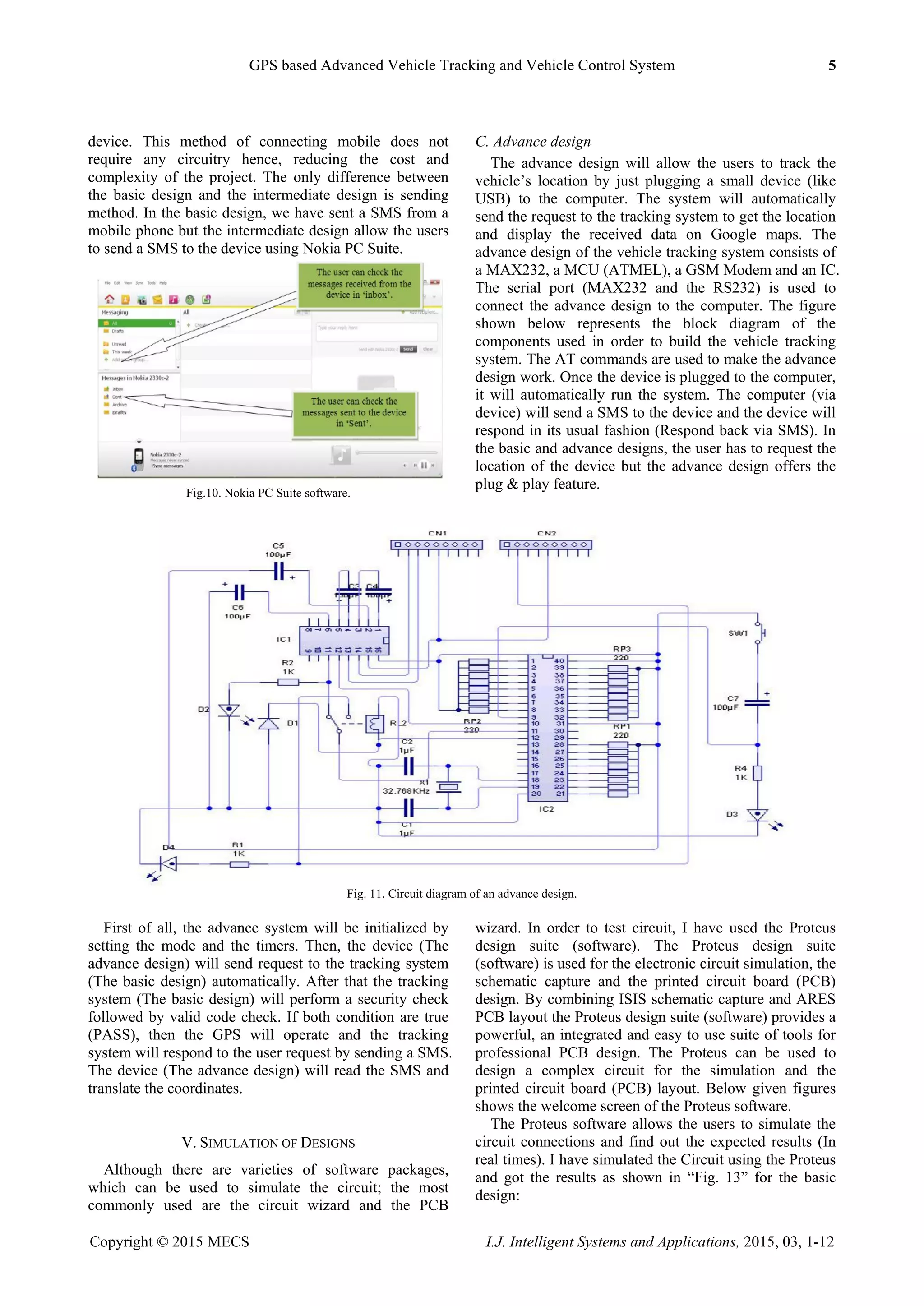 GPS based Advanced Vehicle Tracking and Vehicle Control System 5
Copyright © 2015 MECS I.J. Intelligent Systems and Applications, 2015, 03, 1-12
device. This method of connecting mobile does not
require any circuitry hence, reducing the cost and
complexity of the project. The only difference between
the basic design and the intermediate design is sending
method. In the basic design, we have sent a SMS from a
mobile phone but the intermediate design allow the users
to send a SMS to the device using Nokia PC Suite.
Fig.10. Nokia PC Suite software.
C. Advance design
The advance design will allow the users to track the
vehicle‟s location by just plugging a small device (like
USB) to the computer. The system will automatically
send the request to the tracking system to get the location
and display the received data on Google maps. The
advance design of the vehicle tracking system consists of
a MAX232, a MCU (ATMEL), a GSM Modem and an IC.
The serial port (MAX232 and the RS232) is used to
connect the advance design to the computer. The figure
shown below represents the block diagram of the
components used in order to build the vehicle tracking
system. The AT commands are used to make the advance
design work. Once the device is plugged to the computer,
it will automatically run the system. The computer (via
device) will send a SMS to the device and the device will
respond in its usual fashion (Respond back via SMS). In
the basic and advance designs, the user has to request the
location of the device but the advance design offers the
plug & play feature.
Fig. 11. Circuit diagram of an advance design.
First of all, the advance system will be initialized by
setting the mode and the timers. Then, the device (The
advance design) will send request to the tracking system
(The basic design) automatically. After that the tracking
system (The basic design) will perform a security check
followed by valid code check. If both condition are true
(PASS), then the GPS will operate and the tracking
system will respond to the user request by sending a SMS.
The device (The advance design) will read the SMS and
translate the coordinates.
V. SIMULATION OF DESIGNS
Although there are varieties of software packages,
which can be used to simulate the circuit; the most
commonly used are the circuit wizard and the PCB
wizard. In order to test circuit, I have used the Proteus
design suite (software). The Proteus design suite
(software) is used for the electronic circuit simulation, the
schematic capture and the printed circuit board (PCB)
design. By combining ISIS schematic capture and ARES
PCB layout the Proteus design suite (software) provides a
powerful, an integrated and easy to use suite of tools for
professional PCB design. The Proteus can be used to
design a complex circuit for the simulation and the
printed circuit board (PCB) layout. Below given figures
shows the welcome screen of the Proteus software.
The Proteus software allows the users to simulate the
circuit connections and find out the expected results (In
real times). I have simulated the Circuit using the Proteus
and got the results as shown in “Fig. 13” for the basic
design:
 