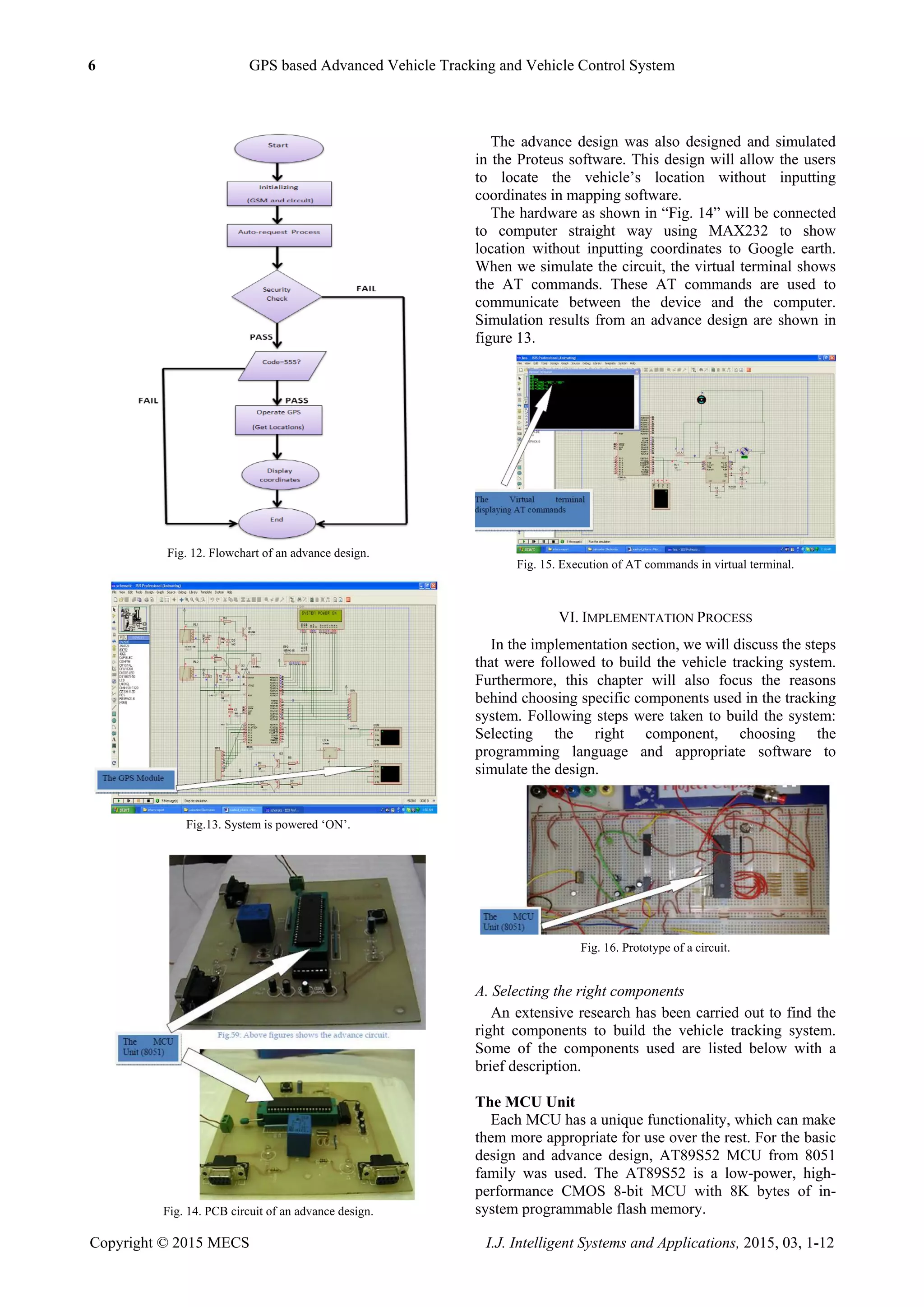 6 GPS based Advanced Vehicle Tracking and Vehicle Control System
Copyright © 2015 MECS I.J. Intelligent Systems and Applications, 2015, 03, 1-12
Fig. 12. Flowchart of an advance design.
Fig.13. System is powered „ON‟.
Fig. 14. PCB circuit of an advance design.
The advance design was also designed and simulated
in the Proteus software. This design will allow the users
to locate the vehicle‟s location without inputting
coordinates in mapping software.
The hardware as shown in “Fig. 14” will be connected
to computer straight way using MAX232 to show
location without inputting coordinates to Google earth.
When we simulate the circuit, the virtual terminal shows
the AT commands. These AT commands are used to
communicate between the device and the computer.
Simulation results from an advance design are shown in
figure 13.
Fig. 15. Execution of AT commands in virtual terminal.
VI. IMPLEMENTATION PROCESS
In the implementation section, we will discuss the steps
that were followed to build the vehicle tracking system.
Furthermore, this chapter will also focus the reasons
behind choosing specific components used in the tracking
system. Following steps were taken to build the system:
Selecting the right component, choosing the
programming language and appropriate software to
simulate the design.
Fig. 16. Prototype of a circuit.
A. Selecting the right components
An extensive research has been carried out to find the
right components to build the vehicle tracking system.
Some of the components used are listed below with a
brief description.
The MCU Unit
Each MCU has a unique functionality, which can make
them more appropriate for use over the rest. For the basic
design and advance design, AT89S52 MCU from 8051
family was used. The AT89S52 is a low-power, high-
performance CMOS 8-bit MCU with 8K bytes of in-
system programmable flash memory.
 