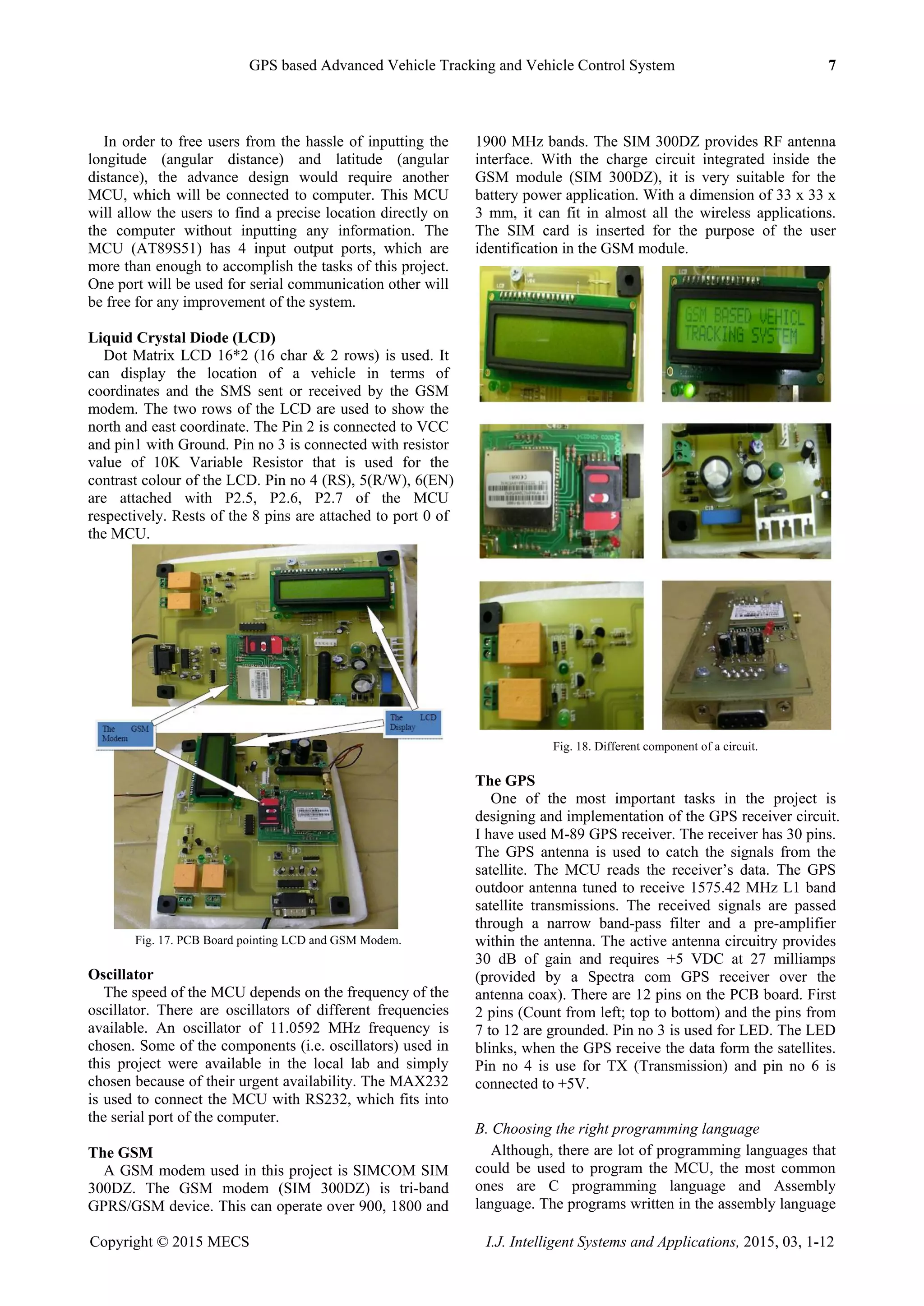GPS based Advanced Vehicle Tracking and Vehicle Control System 7
Copyright © 2015 MECS I.J. Intelligent Systems and Applications, 2015, 03, 1-12
In order to free users from the hassle of inputting the
longitude (angular distance) and latitude (angular
distance), the advance design would require another
MCU, which will be connected to computer. This MCU
will allow the users to find a precise location directly on
the computer without inputting any information. The
MCU (AT89S51) has 4 input output ports, which are
more than enough to accomplish the tasks of this project.
One port will be used for serial communication other will
be free for any improvement of the system.
Liquid Crystal Diode (LCD)
Dot Matrix LCD 16*2 (16 char & 2 rows) is used. It
can display the location of a vehicle in terms of
coordinates and the SMS sent or received by the GSM
modem. The two rows of the LCD are used to show the
north and east coordinate. The Pin 2 is connected to VCC
and pin1 with Ground. Pin no 3 is connected with resistor
value of 10K Variable Resistor that is used for the
contrast colour of the LCD. Pin no 4 (RS), 5(R/W), 6(EN)
are attached with P2.5, P2.6, P2.7 of the MCU
respectively. Rests of the 8 pins are attached to port 0 of
the MCU.
Fig. 17. PCB Board pointing LCD and GSM Modem.
Oscillator
The speed of the MCU depends on the frequency of the
oscillator. There are oscillators of different frequencies
available. An oscillator of 11.0592 MHz frequency is
chosen. Some of the components (i.e. oscillators) used in
this project were available in the local lab and simply
chosen because of their urgent availability. The MAX232
is used to connect the MCU with RS232, which fits into
the serial port of the computer.
The GSM
A GSM modem used in this project is SIMCOM SIM
300DZ. The GSM modem (SIM 300DZ) is tri-band
GPRS/GSM device. This can operate over 900, 1800 and
1900 MHz bands. The SIM 300DZ provides RF antenna
interface. With the charge circuit integrated inside the
GSM module (SIM 300DZ), it is very suitable for the
battery power application. With a dimension of 33 x 33 x
3 mm, it can fit in almost all the wireless applications.
The SIM card is inserted for the purpose of the user
identification in the GSM module.
Fig. 18. Different component of a circuit.
The GPS
One of the most important tasks in the project is
designing and implementation of the GPS receiver circuit.
I have used M-89 GPS receiver. The receiver has 30 pins.
The GPS antenna is used to catch the signals from the
satellite. The MCU reads the receiver‟s data. The GPS
outdoor antenna tuned to receive 1575.42 MHz L1 band
satellite transmissions. The received signals are passed
through a narrow band-pass filter and a pre-amplifier
within the antenna. The active antenna circuitry provides
30 dB of gain and requires +5 VDC at 27 milliamps
(provided by a Spectra com GPS receiver over the
antenna coax). There are 12 pins on the PCB board. First
2 pins (Count from left; top to bottom) and the pins from
7 to 12 are grounded. Pin no 3 is used for LED. The LED
blinks, when the GPS receive the data form the satellites.
Pin no 4 is use for TX (Transmission) and pin no 6 is
connected to +5V.
B. Choosing the right programming language
Although, there are lot of programming languages that
could be used to program the MCU, the most common
ones are C programming language and Assembly
language. The programs written in the assembly language
 