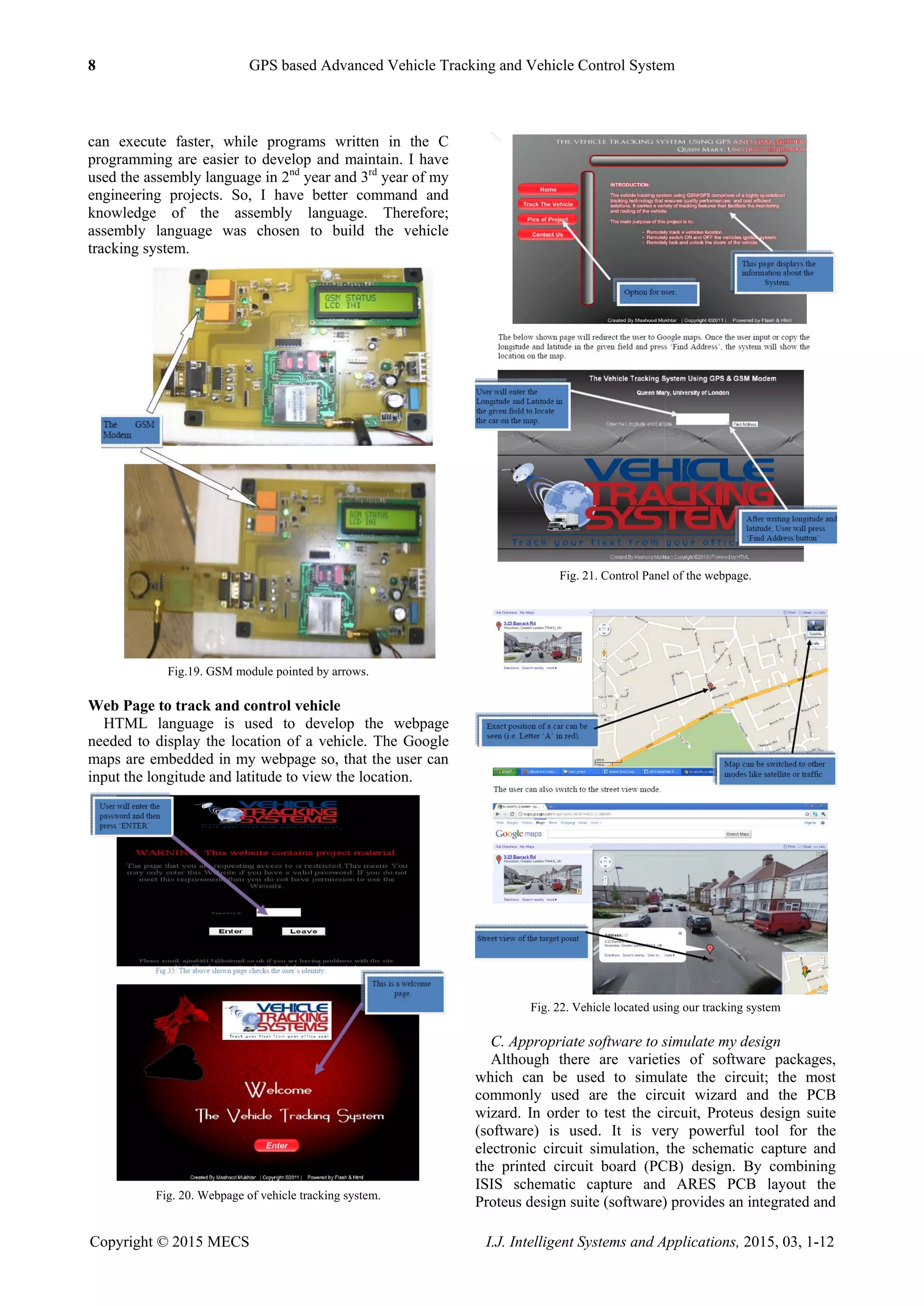 8 GPS based Advanced Vehicle Tracking and Vehicle Control System
Copyright © 2015 MECS I.J. Intelligent Systems and Applications, 2015, 03, 1-12
can execute faster, while programs written in the C
programming are easier to develop and maintain. I have
used the assembly language in 2nd
year and 3rd
year of my
engineering projects. So, I have better command and
knowledge of the assembly language. Therefore;
assembly language was chosen to build the vehicle
tracking system.
Fig.19. GSM module pointed by arrows.
Web Page to track and control vehicle
HTML language is used to develop the webpage
needed to display the location of a vehicle. The Google
maps are embedded in my webpage so, that the user can
input the longitude and latitude to view the location.
Fig. 20. Webpage of vehicle tracking system.
Fig. 21. Control Panel of the webpage.
Fig. 22. Vehicle located using our tracking system
C. Appropriate software to simulate my design
Although there are varieties of software packages,
which can be used to simulate the circuit; the most
commonly used are the circuit wizard and the PCB
wizard. In order to test the circuit, Proteus design suite
(software) is used. It is very powerful tool for the
electronic circuit simulation, the schematic capture and
the printed circuit board (PCB) design. By combining
ISIS schematic capture and ARES PCB layout the
Proteus design suite (software) provides an integrated and
 