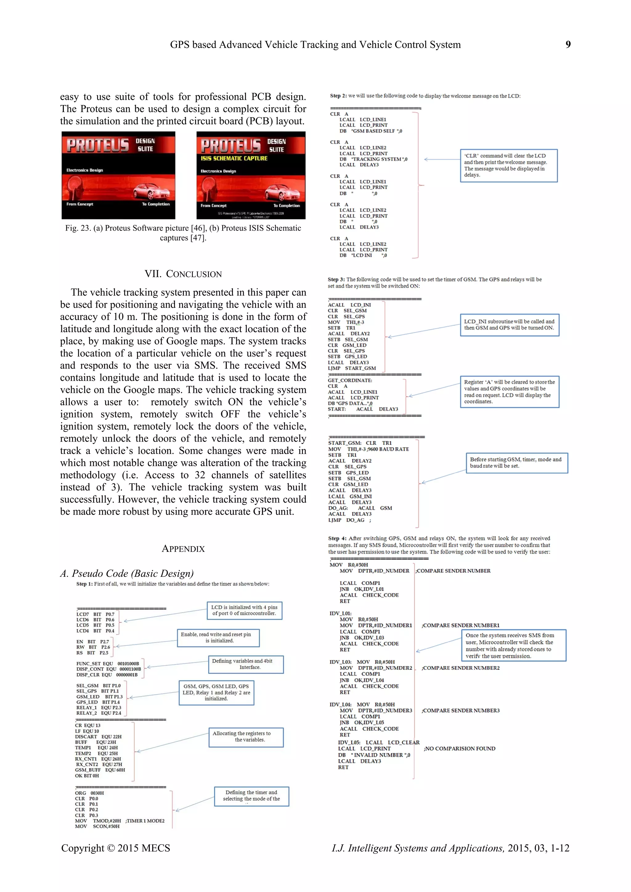 GPS based Advanced Vehicle Tracking and Vehicle Control System 9
Copyright © 2015 MECS I.J. Intelligent Systems and Applications, 2015, 03, 1-12
easy to use suite of tools for professional PCB design.
The Proteus can be used to design a complex circuit for
the simulation and the printed circuit board (PCB) layout.
Fig. 23. (a) Proteus Software picture [46], (b) Proteus ISIS Schematic
captures [47].
VII. CONCLUSION
The vehicle tracking system presented in this paper can
be used for positioning and navigating the vehicle with an
accuracy of 10 m. The positioning is done in the form of
latitude and longitude along with the exact location of the
place, by making use of Google maps. The system tracks
the location of a particular vehicle on the user‟s request
and responds to the user via SMS. The received SMS
contains longitude and latitude that is used to locate the
vehicle on the Google maps. The vehicle tracking system
allows a user to: remotely switch ON the vehicle‟s
ignition system, remotely switch OFF the vehicle‟s
ignition system, remotely lock the doors of the vehicle,
remotely unlock the doors of the vehicle, and remotely
track a vehicle‟s location. Some changes were made in
which most notable change was alteration of the tracking
methodology (i.e. Access to 32 channels of satellites
instead of 3). The vehicle tracking system was built
successfully. However, the vehicle tracking system could
be made more robust by using more accurate GPS unit.
APPENDIX
A. Pseudo Code (Basic Design)
 