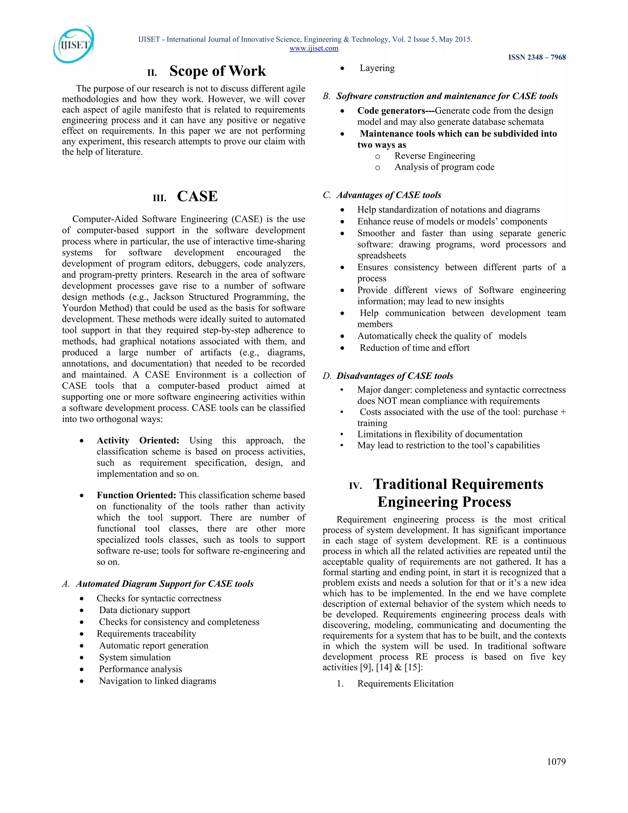 IJISET - International Journal of Innovative Science, Engineering & Technology, Vol. 2 Issue 5, May 2015.
www.ijiset.com
ISSN 2348 – 7968
1079
II. Scope of Work
The purpose of our research is not to discuss different agile
methodologies and how they work. However, we will cover
each aspect of agile manifesto that is related to requirements
engineering process and it can have any positive or negative
effect on requirements. In this paper we are not performing
any experiment, this research attempts to prove our claim with
the help of literature.
III. CASE
Computer-Aided Software Engineering (CASE) is the use
of computer-based support in the software development
process where in particular, the use of interactive time-sharing
systems for software development encouraged the
development of program editors, debuggers, code analyzers,
and program-pretty printers. Research in the area of software
development processes gave rise to a number of software
design methods (e.g., Jackson Structured Programming, the
Yourdon Method) that could be used as the basis for software
development. These methods were ideally suited to automated
tool support in that they required step-by-step adherence to
methods, had graphical notations associated with them, and
produced a large number of artifacts (e.g., diagrams,
annotations, and documentation) that needed to be recorded
and maintained. A CASE Environment is a collection of
CASE tools that a computer-based product aimed at
supporting one or more software engineering activities within
a software development process. CASE tools can be classified
into two orthogonal ways:
 Activity Oriented: Using this approach, the
classification scheme is based on process activities,
such as requirement specification, design, and
implementation and so on.
 Function Oriented: This classification scheme based
on functionality of the tools rather than activity
which the tool support. There are number of
functional tool classes, there are other more
specialized tools classes, such as tools to support
software re-use; tools for software re-engineering and
so on.
A. Automated Diagram Support for CASE tools
 Checks for syntactic correctness
 Data dictionary support
 Checks for consistency and completeness
 Requirements traceability
 Automatic report generation
 System simulation
 Performance analysis
 Navigation to linked diagrams
 Layering
B. Software construction and maintenance for CASE tools
 Code generators---Generate code from the design
model and may also generate database schemata
 Maintenance tools which can be subdivided into
two ways as
o Reverse Engineering
o Analysis of program code
C. Advantages of CASE tools
 Help standardization of notations and diagrams
 Enhance reuse of models or models’ components
 Smoother and faster than using separate generic
software: drawing programs, word processors and
spreadsheets
 Ensures consistency between different parts of a
process
 Provide different views of Software engineering
information; may lead to new insights
 Help communication between development team
members
 Automatically check the quality of models
 Reduction of time and effort
D. Disadvantages of CASE tools
• Major danger: completeness and syntactic correctness
does NOT mean compliance with requirements
• Costs associated with the use of the tool: purchase +
training
• Limitations in flexibility of documentation
• May lead to restriction to the tool’s capabilities
IV. Traditional Requirements
Engineering Process
Requirement engineering process is the most critical
process of system development. It has significant importance
in each stage of system development. RE is a continuous
process in which all the related activities are repeated until the
acceptable quality of requirements are not gathered. It has a
formal starting and ending point, in start it is recognized that a
problem exists and needs a solution for that or it’s a new idea
which has to be implemented. In the end we have complete
description of external behavior of the system which needs to
be developed. Requirements engineering process deals with
discovering, modeling, communicating and documenting the
requirements for a system that has to be built, and the contexts
in which the system will be used. In traditional software
development process RE process is based on five key
activities [9], [14] & [15]:
1. Requirements Elicitation
 