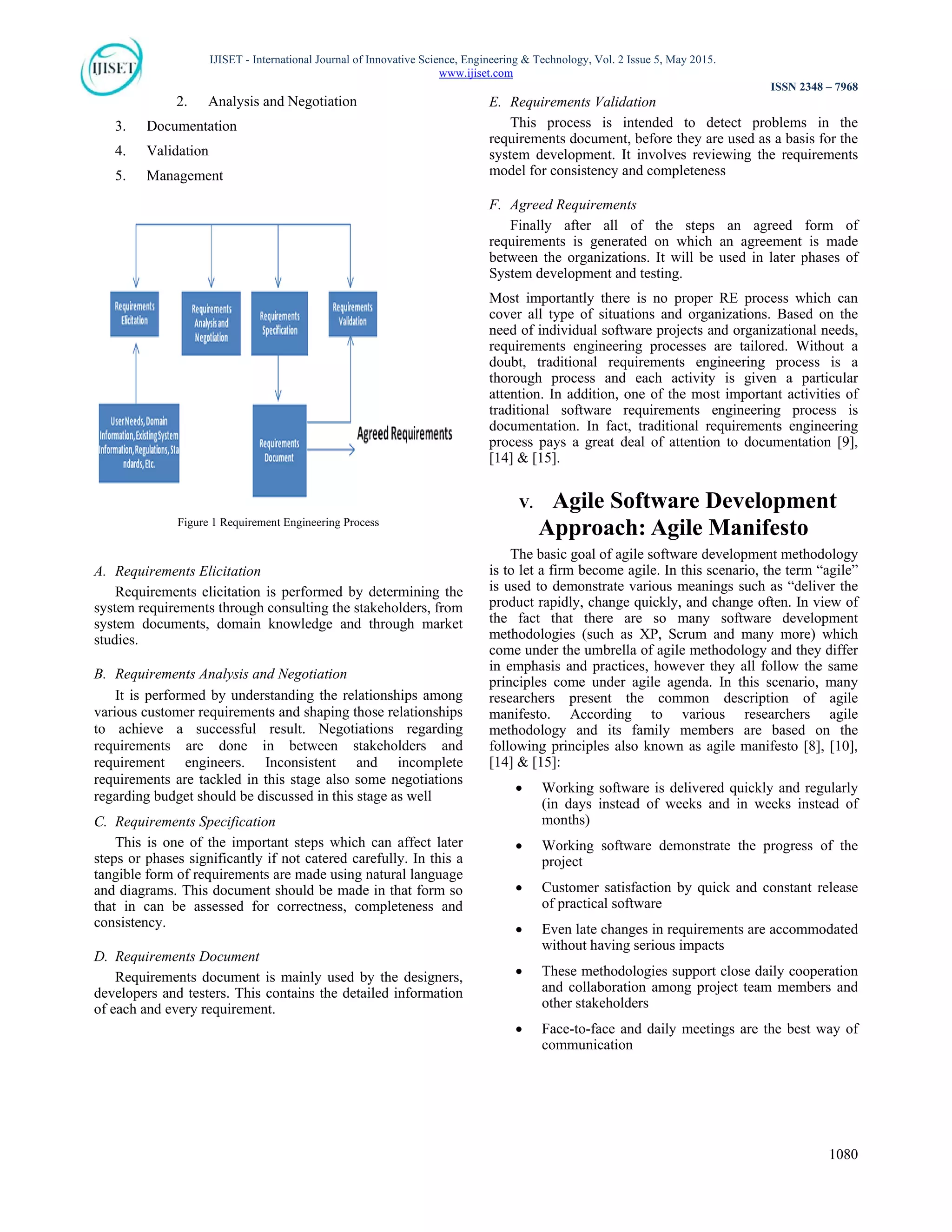 IJISET - International Journal of Innovative Science, Engineering & Technology, Vol. 2 Issue 5, May 2015.
www.ijiset.com
ISSN 2348 – 7968
1080
2. Analysis and Negotiation
3. Documentation
4. Validation
5. Management
Figure 1 Requirement Engineering Process
A. Requirements Elicitation
Requirements elicitation is performed by determining the
system requirements through consulting the stakeholders, from
system documents, domain knowledge and through market
studies.
B. Requirements Analysis and Negotiation
It is performed by understanding the relationships among
various customer requirements and shaping those relationships
to achieve a successful result. Negotiations regarding
requirements are done in between stakeholders and
requirement engineers. Inconsistent and incomplete
requirements are tackled in this stage also some negotiations
regarding budget should be discussed in this stage as well
C. Requirements Specification
This is one of the important steps which can affect later
steps or phases significantly if not catered carefully. In this a
tangible form of requirements are made using natural language
and diagrams. This document should be made in that form so
that in can be assessed for correctness, completeness and
consistency.
D. Requirements Document
Requirements document is mainly used by the designers,
developers and testers. This contains the detailed information
of each and every requirement.
E. Requirements Validation
This process is intended to detect problems in the
requirements document, before they are used as a basis for the
system development. It involves reviewing the requirements
model for consistency and completeness
F. Agreed Requirements
Finally after all of the steps an agreed form of
requirements is generated on which an agreement is made
between the organizations. It will be used in later phases of
System development and testing.
Most importantly there is no proper RE process which can
cover all type of situations and organizations. Based on the
need of individual software projects and organizational needs,
requirements engineering processes are tailored. Without a
doubt, traditional requirements engineering process is a
thorough process and each activity is given a particular
attention. In addition, one of the most important activities of
traditional software requirements engineering process is
documentation. In fact, traditional requirements engineering
process pays a great deal of attention to documentation [9],
[14] & [15].
V. Agile Software Development
Approach: Agile Manifesto
The basic goal of agile software development methodology
is to let a firm become agile. In this scenario, the term “agile”
is used to demonstrate various meanings such as “deliver the
product rapidly, change quickly, and change often. In view of
the fact that there are so many software development
methodologies (such as XP, Scrum and many more) which
come under the umbrella of agile methodology and they differ
in emphasis and practices, however they all follow the same
principles come under agile agenda. In this scenario, many
researchers present the common description of agile
manifesto. According to various researchers agile
methodology and its family members are based on the
following principles also known as agile manifesto [8], [10],
[14] & [15]:
 Working software is delivered quickly and regularly
(in days instead of weeks and in weeks instead of
months)
 Working software demonstrate the progress of the
project
 Customer satisfaction by quick and constant release
of practical software
 Even late changes in requirements are accommodated
without having serious impacts
 These methodologies support close daily cooperation
and collaboration among project team members and
other stakeholders
 Face-to-face and daily meetings are the best way of
communication
 