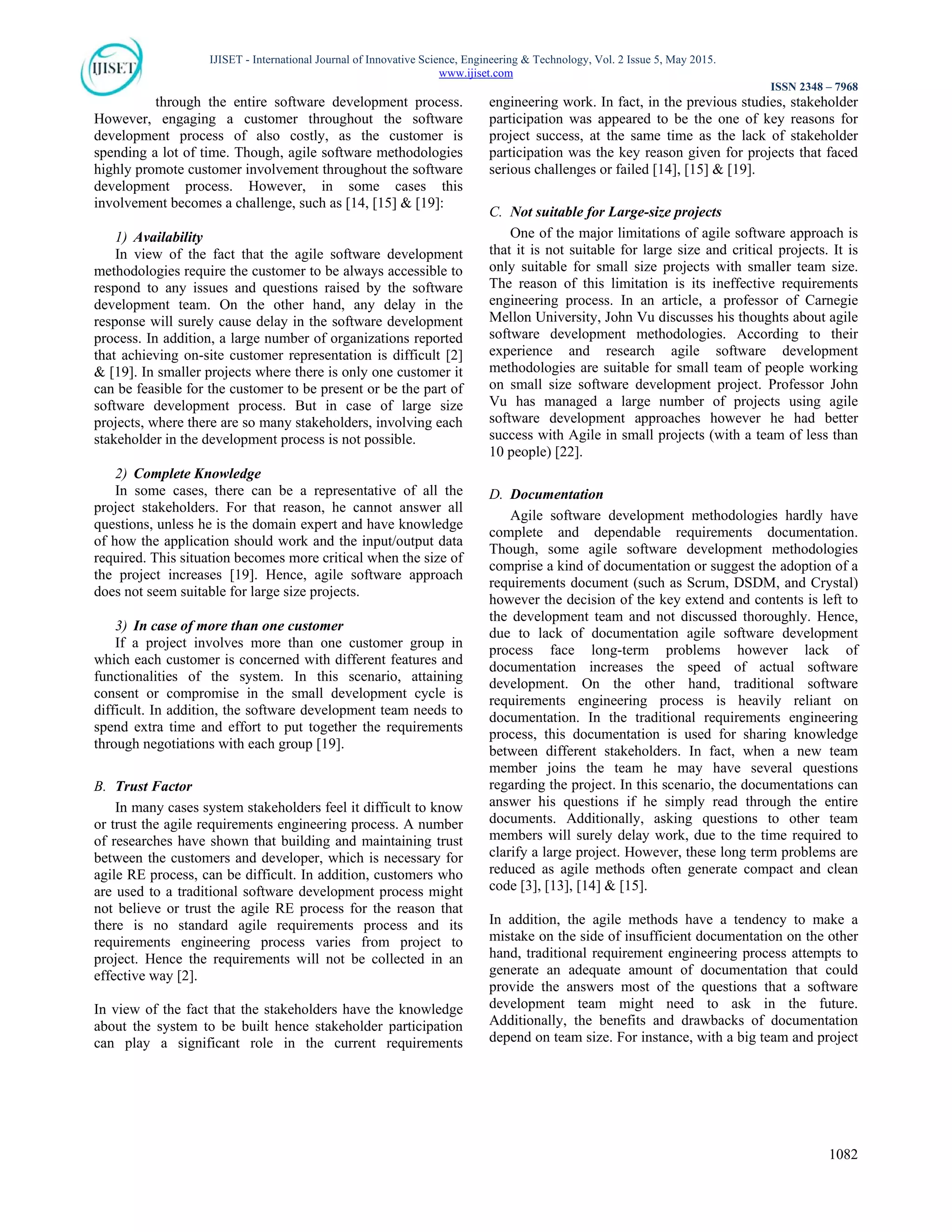 IJISET - International Journal of Innovative Science, Engineering & Technology, Vol. 2 Issue 5, May 2015.
www.ijiset.com
ISSN 2348 – 7968
1082
through the entire software development process.
However, engaging a customer throughout the software
development process of also costly, as the customer is
spending a lot of time. Though, agile software methodologies
highly promote customer involvement throughout the software
development process. However, in some cases this
involvement becomes a challenge, such as [14, [15] & [19]:
1) Availability
In view of the fact that the agile software development
methodologies require the customer to be always accessible to
respond to any issues and questions raised by the software
development team. On the other hand, any delay in the
response will surely cause delay in the software development
process. In addition, a large number of organizations reported
that achieving on-site customer representation is difficult [2]
& [19]. In smaller projects where there is only one customer it
can be feasible for the customer to be present or be the part of
software development process. But in case of large size
projects, where there are so many stakeholders, involving each
stakeholder in the development process is not possible.
2) Complete Knowledge
In some cases, there can be a representative of all the
project stakeholders. For that reason, he cannot answer all
questions, unless he is the domain expert and have knowledge
of how the application should work and the input/output data
required. This situation becomes more critical when the size of
the project increases [19]. Hence, agile software approach
does not seem suitable for large size projects.
3) In case of more than one customer
If a project involves more than one customer group in
which each customer is concerned with different features and
functionalities of the system. In this scenario, attaining
consent or compromise in the small development cycle is
difficult. In addition, the software development team needs to
spend extra time and effort to put together the requirements
through negotiations with each group [19].
B. Trust Factor
In many cases system stakeholders feel it difficult to know
or trust the agile requirements engineering process. A number
of researches have shown that building and maintaining trust
between the customers and developer, which is necessary for
agile RE process, can be difficult. In addition, customers who
are used to a traditional software development process might
not believe or trust the agile RE process for the reason that
there is no standard agile requirements process and its
requirements engineering process varies from project to
project. Hence the requirements will not be collected in an
effective way [2].
In view of the fact that the stakeholders have the knowledge
about the system to be built hence stakeholder participation
can play a significant role in the current requirements
engineering work. In fact, in the previous studies, stakeholder
participation was appeared to be the one of key reasons for
project success, at the same time as the lack of stakeholder
participation was the key reason given for projects that faced
serious challenges or failed [14], [15] & [19].
C. Not suitable for Large-size projects
One of the major limitations of agile software approach is
that it is not suitable for large size and critical projects. It is
only suitable for small size projects with smaller team size.
The reason of this limitation is its ineffective requirements
engineering process. In an article, a professor of Carnegie
Mellon University, John Vu discusses his thoughts about agile
software development methodologies. According to their
experience and research agile software development
methodologies are suitable for small team of people working
on small size software development project. Professor John
Vu has managed a large number of projects using agile
software development approaches however he had better
success with Agile in small projects (with a team of less than
10 people) [22].
D. Documentation
Agile software development methodologies hardly have
complete and dependable requirements documentation.
Though, some agile software development methodologies
comprise a kind of documentation or suggest the adoption of a
requirements document (such as Scrum, DSDM, and Crystal)
however the decision of the key extend and contents is left to
the development team and not discussed thoroughly. Hence,
due to lack of documentation agile software development
process face long-term problems however lack of
documentation increases the speed of actual software
development. On the other hand, traditional software
requirements engineering process is heavily reliant on
documentation. In the traditional requirements engineering
process, this documentation is used for sharing knowledge
between different stakeholders. In fact, when a new team
member joins the team he may have several questions
regarding the project. In this scenario, the documentations can
answer his questions if he simply read through the entire
documents. Additionally, asking questions to other team
members will surely delay work, due to the time required to
clarify a large project. However, these long term problems are
reduced as agile methods often generate compact and clean
code [3], [13], [14] & [15].
In addition, the agile methods have a tendency to make a
mistake on the side of insufficient documentation on the other
hand, traditional requirement engineering process attempts to
generate an adequate amount of documentation that could
provide the answers most of the questions that a software
development team might need to ask in the future.
Additionally, the benefits and drawbacks of documentation
depend on team size. For instance, with a big team and project
 
