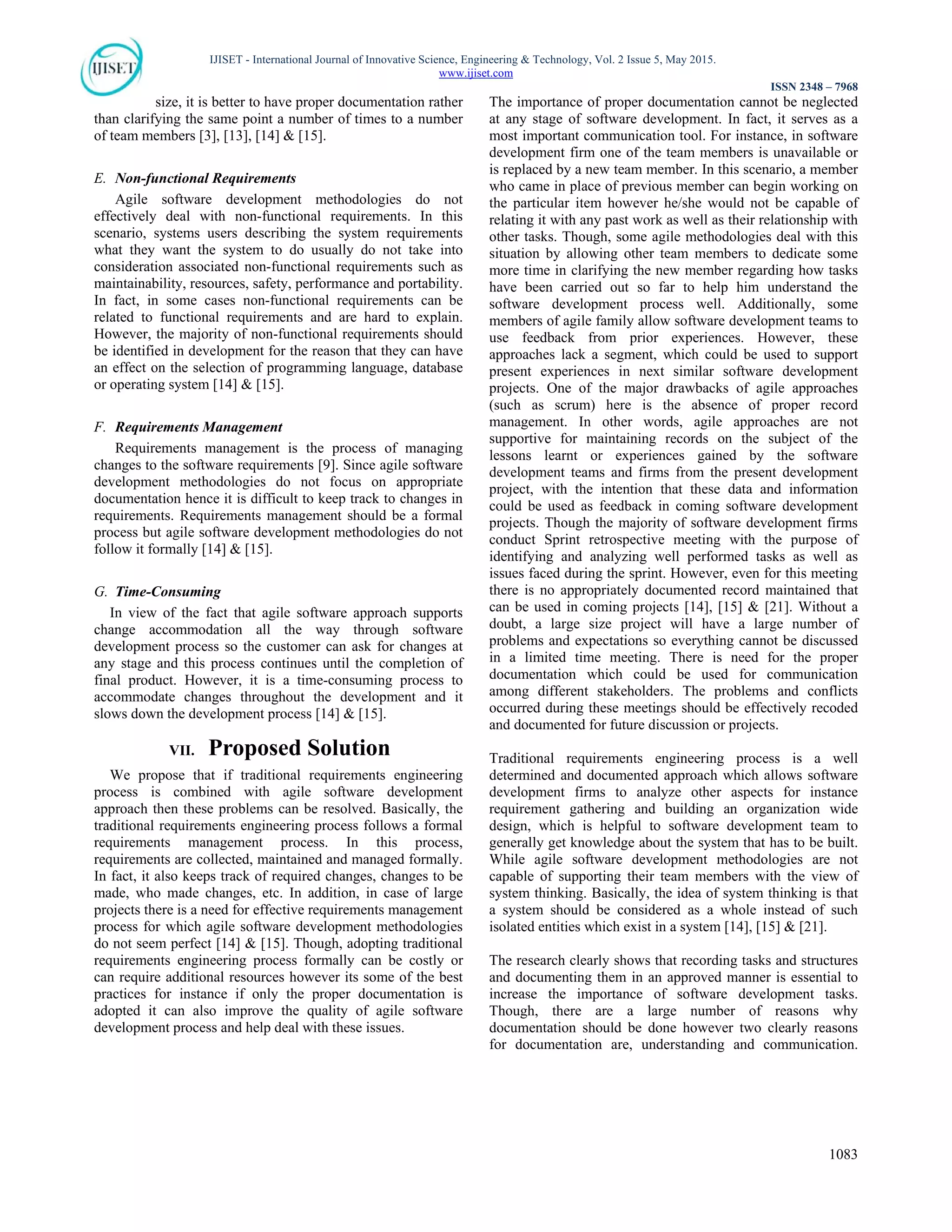 IJISET - International Journal of Innovative Science, Engineering & Technology, Vol. 2 Issue 5, May 2015.
www.ijiset.com
ISSN 2348 – 7968
1083
size, it is better to have proper documentation rather
than clarifying the same point a number of times to a number
of team members [3], [13], [14] & [15].
E. Non-functional Requirements
Agile software development methodologies do not
effectively deal with non-functional requirements. In this
scenario, systems users describing the system requirements
what they want the system to do usually do not take into
consideration associated non-functional requirements such as
maintainability, resources, safety, performance and portability.
In fact, in some cases non-functional requirements can be
related to functional requirements and are hard to explain.
However, the majority of non-functional requirements should
be identified in development for the reason that they can have
an effect on the selection of programming language, database
or operating system [14] & [15].
F. Requirements Management
Requirements management is the process of managing
changes to the software requirements [9]. Since agile software
development methodologies do not focus on appropriate
documentation hence it is difficult to keep track to changes in
requirements. Requirements management should be a formal
process but agile software development methodologies do not
follow it formally [14] & [15].
G. Time-Consuming
In view of the fact that agile software approach supports
change accommodation all the way through software
development process so the customer can ask for changes at
any stage and this process continues until the completion of
final product. However, it is a time-consuming process to
accommodate changes throughout the development and it
slows down the development process [14] & [15].
VII. Proposed Solution
We propose that if traditional requirements engineering
process is combined with agile software development
approach then these problems can be resolved. Basically, the
traditional requirements engineering process follows a formal
requirements management process. In this process,
requirements are collected, maintained and managed formally.
In fact, it also keeps track of required changes, changes to be
made, who made changes, etc. In addition, in case of large
projects there is a need for effective requirements management
process for which agile software development methodologies
do not seem perfect [14] & [15]. Though, adopting traditional
requirements engineering process formally can be costly or
can require additional resources however its some of the best
practices for instance if only the proper documentation is
adopted it can also improve the quality of agile software
development process and help deal with these issues.
The importance of proper documentation cannot be neglected
at any stage of software development. In fact, it serves as a
most important communication tool. For instance, in software
development firm one of the team members is unavailable or
is replaced by a new team member. In this scenario, a member
who came in place of previous member can begin working on
the particular item however he/she would not be capable of
relating it with any past work as well as their relationship with
other tasks. Though, some agile methodologies deal with this
situation by allowing other team members to dedicate some
more time in clarifying the new member regarding how tasks
have been carried out so far to help him understand the
software development process well. Additionally, some
members of agile family allow software development teams to
use feedback from prior experiences. However, these
approaches lack a segment, which could be used to support
present experiences in next similar software development
projects. One of the major drawbacks of agile approaches
(such as scrum) here is the absence of proper record
management. In other words, agile approaches are not
supportive for maintaining records on the subject of the
lessons learnt or experiences gained by the software
development teams and firms from the present development
project, with the intention that these data and information
could be used as feedback in coming software development
projects. Though the majority of software development firms
conduct Sprint retrospective meeting with the purpose of
identifying and analyzing well performed tasks as well as
issues faced during the sprint. However, even for this meeting
there is no appropriately documented record maintained that
can be used in coming projects [14], [15] & [21]. Without a
doubt, a large size project will have a large number of
problems and expectations so everything cannot be discussed
in a limited time meeting. There is need for the proper
documentation which could be used for communication
among different stakeholders. The problems and conflicts
occurred during these meetings should be effectively recoded
and documented for future discussion or projects.
Traditional requirements engineering process is a well
determined and documented approach which allows software
development firms to analyze other aspects for instance
requirement gathering and building an organization wide
design, which is helpful to software development team to
generally get knowledge about the system that has to be built.
While agile software development methodologies are not
capable of supporting their team members with the view of
system thinking. Basically, the idea of system thinking is that
a system should be considered as a whole instead of such
isolated entities which exist in a system [14], [15] & [21].
The research clearly shows that recording tasks and structures
and documenting them in an approved manner is essential to
increase the importance of software development tasks.
Though, there are a large number of reasons why
documentation should be done however two clearly reasons
for documentation are, understanding and communication.
 