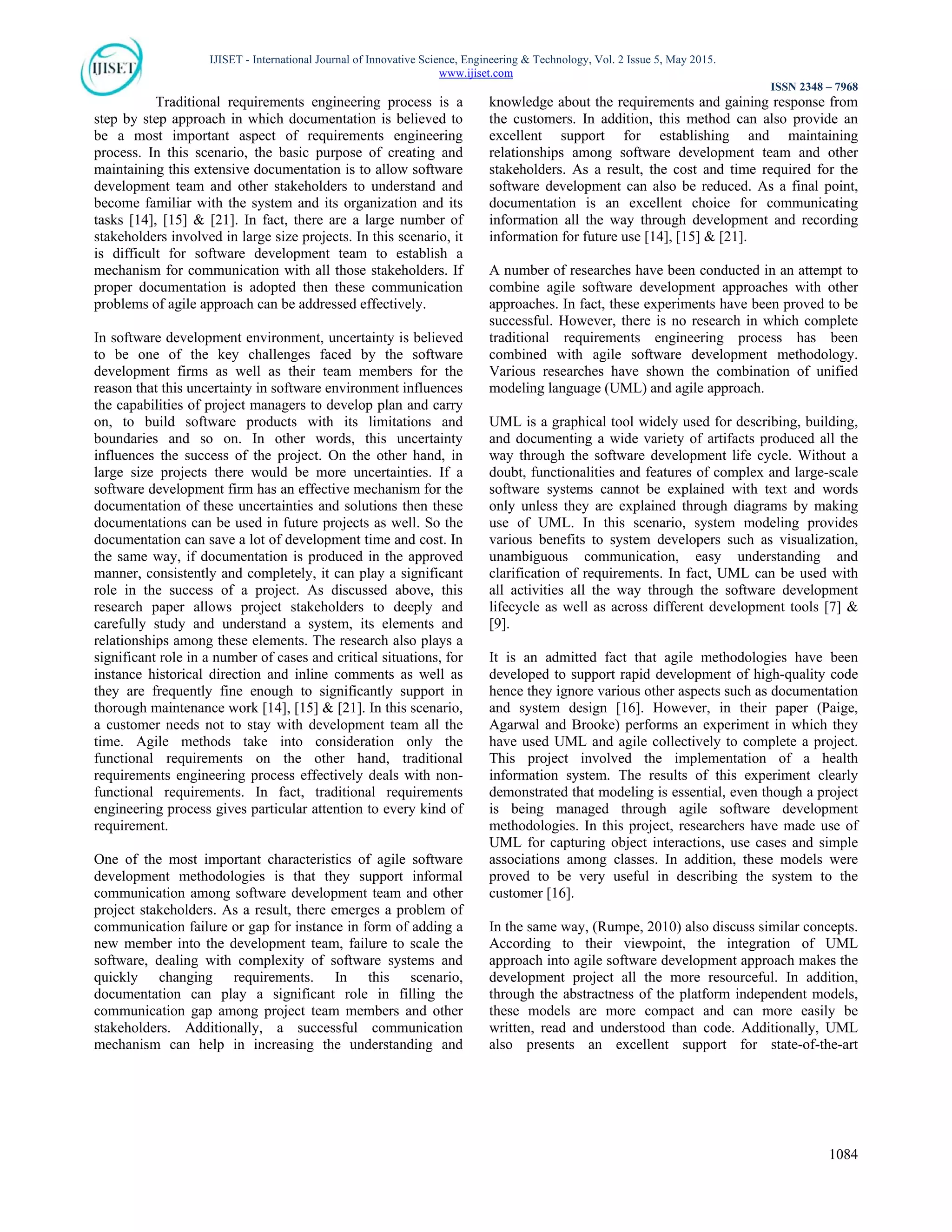 IJISET - International Journal of Innovative Science, Engineering & Technology, Vol. 2 Issue 5, May 2015.
www.ijiset.com
ISSN 2348 – 7968
1084
Traditional requirements engineering process is a
step by step approach in which documentation is believed to
be a most important aspect of requirements engineering
process. In this scenario, the basic purpose of creating and
maintaining this extensive documentation is to allow software
development team and other stakeholders to understand and
become familiar with the system and its organization and its
tasks [14], [15] & [21]. In fact, there are a large number of
stakeholders involved in large size projects. In this scenario, it
is difficult for software development team to establish a
mechanism for communication with all those stakeholders. If
proper documentation is adopted then these communication
problems of agile approach can be addressed effectively.
In software development environment, uncertainty is believed
to be one of the key challenges faced by the software
development firms as well as their team members for the
reason that this uncertainty in software environment influences
the capabilities of project managers to develop plan and carry
on, to build software products with its limitations and
boundaries and so on. In other words, this uncertainty
influences the success of the project. On the other hand, in
large size projects there would be more uncertainties. If a
software development firm has an effective mechanism for the
documentation of these uncertainties and solutions then these
documentations can be used in future projects as well. So the
documentation can save a lot of development time and cost. In
the same way, if documentation is produced in the approved
manner, consistently and completely, it can play a significant
role in the success of a project. As discussed above, this
research paper allows project stakeholders to deeply and
carefully study and understand a system, its elements and
relationships among these elements. The research also plays a
significant role in a number of cases and critical situations, for
instance historical direction and inline comments as well as
they are frequently fine enough to significantly support in
thorough maintenance work [14], [15] & [21]. In this scenario,
a customer needs not to stay with development team all the
time. Agile methods take into consideration only the
functional requirements on the other hand, traditional
requirements engineering process effectively deals with non-
functional requirements. In fact, traditional requirements
engineering process gives particular attention to every kind of
requirement.
One of the most important characteristics of agile software
development methodologies is that they support informal
communication among software development team and other
project stakeholders. As a result, there emerges a problem of
communication failure or gap for instance in form of adding a
new member into the development team, failure to scale the
software, dealing with complexity of software systems and
quickly changing requirements. In this scenario,
documentation can play a significant role in filling the
communication gap among project team members and other
stakeholders. Additionally, a successful communication
mechanism can help in increasing the understanding and
knowledge about the requirements and gaining response from
the customers. In addition, this method can also provide an
excellent support for establishing and maintaining
relationships among software development team and other
stakeholders. As a result, the cost and time required for the
software development can also be reduced. As a final point,
documentation is an excellent choice for communicating
information all the way through development and recording
information for future use [14], [15] & [21].
A number of researches have been conducted in an attempt to
combine agile software development approaches with other
approaches. In fact, these experiments have been proved to be
successful. However, there is no research in which complete
traditional requirements engineering process has been
combined with agile software development methodology.
Various researches have shown the combination of unified
modeling language (UML) and agile approach.
UML is a graphical tool widely used for describing, building,
and documenting a wide variety of artifacts produced all the
way through the software development life cycle. Without a
doubt, functionalities and features of complex and large-scale
software systems cannot be explained with text and words
only unless they are explained through diagrams by making
use of UML. In this scenario, system modeling provides
various benefits to system developers such as visualization,
unambiguous communication, easy understanding and
clarification of requirements. In fact, UML can be used with
all activities all the way through the software development
lifecycle as well as across different development tools [7] &
[9].
It is an admitted fact that agile methodologies have been
developed to support rapid development of high-quality code
hence they ignore various other aspects such as documentation
and system design [16]. However, in their paper (Paige,
Agarwal and Brooke) performs an experiment in which they
have used UML and agile collectively to complete a project.
This project involved the implementation of a health
information system. The results of this experiment clearly
demonstrated that modeling is essential, even though a project
is being managed through agile software development
methodologies. In this project, researchers have made use of
UML for capturing object interactions, use cases and simple
associations among classes. In addition, these models were
proved to be very useful in describing the system to the
customer [16].
In the same way, (Rumpe, 2010) also discuss similar concepts.
According to their viewpoint, the integration of UML
approach into agile software development approach makes the
development project all the more resourceful. In addition,
through the abstractness of the platform independent models,
these models are more compact and can more easily be
written, read and understood than code. Additionally, UML
also presents an excellent support for state-of-the-art
 