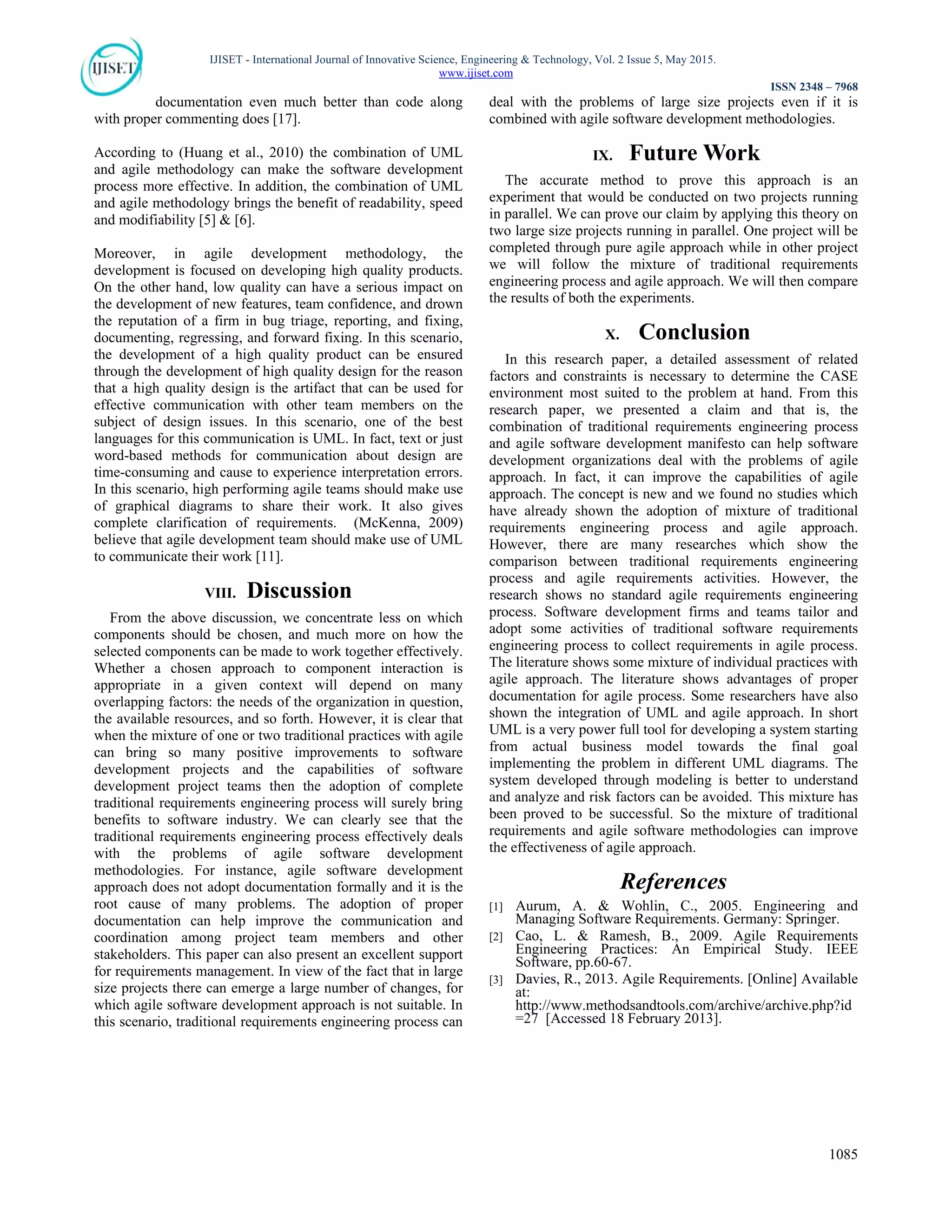 IJISET - International Journal of Innovative Science, Engineering & Technology, Vol. 2 Issue 5, May 2015.
www.ijiset.com
ISSN 2348 – 7968
1085
documentation even much better than code along
with proper commenting does [17].
According to (Huang et al., 2010) the combination of UML
and agile methodology can make the software development
process more effective. In addition, the combination of UML
and agile methodology brings the benefit of readability, speed
and modifiability [5] & [6].
Moreover, in agile development methodology, the
development is focused on developing high quality products.
On the other hand, low quality can have a serious impact on
the development of new features, team confidence, and drown
the reputation of a firm in bug triage, reporting, and fixing,
documenting, regressing, and forward fixing. In this scenario,
the development of a high quality product can be ensured
through the development of high quality design for the reason
that a high quality design is the artifact that can be used for
effective communication with other team members on the
subject of design issues. In this scenario, one of the best
languages for this communication is UML. In fact, text or just
word-based methods for communication about design are
time-consuming and cause to experience interpretation errors.
In this scenario, high performing agile teams should make use
of graphical diagrams to share their work. It also gives
complete clarification of requirements. (McKenna, 2009)
believe that agile development team should make use of UML
to communicate their work [11].
VIII. Discussion
From the above discussion, we concentrate less on which
components should be chosen, and much more on how the
selected components can be made to work together effectively.
Whether a chosen approach to component interaction is
appropriate in a given context will depend on many
overlapping factors: the needs of the organization in question,
the available resources, and so forth. However, it is clear that
when the mixture of one or two traditional practices with agile
can bring so many positive improvements to software
development projects and the capabilities of software
development project teams then the adoption of complete
traditional requirements engineering process will surely bring
benefits to software industry. We can clearly see that the
traditional requirements engineering process effectively deals
with the problems of agile software development
methodologies. For instance, agile software development
approach does not adopt documentation formally and it is the
root cause of many problems. The adoption of proper
documentation can help improve the communication and
coordination among project team members and other
stakeholders. This paper can also present an excellent support
for requirements management. In view of the fact that in large
size projects there can emerge a large number of changes, for
which agile software development approach is not suitable. In
this scenario, traditional requirements engineering process can
deal with the problems of large size projects even if it is
combined with agile software development methodologies.
IX. Future Work
The accurate method to prove this approach is an
experiment that would be conducted on two projects running
in parallel. We can prove our claim by applying this theory on
two large size projects running in parallel. One project will be
completed through pure agile approach while in other project
we will follow the mixture of traditional requirements
engineering process and agile approach. We will then compare
the results of both the experiments.
X. Conclusion
In this research paper, a detailed assessment of related
factors and constraints is necessary to determine the CASE
environment most suited to the problem at hand. From this
research paper, we presented a claim and that is, the
combination of traditional requirements engineering process
and agile software development manifesto can help software
development organizations deal with the problems of agile
approach. In fact, it can improve the capabilities of agile
approach. The concept is new and we found no studies which
have already shown the adoption of mixture of traditional
requirements engineering process and agile approach.
However, there are many researches which show the
comparison between traditional requirements engineering
process and agile requirements activities. However, the
research shows no standard agile requirements engineering
process. Software development firms and teams tailor and
adopt some activities of traditional software requirements
engineering process to collect requirements in agile process.
The literature shows some mixture of individual practices with
agile approach. The literature shows advantages of proper
documentation for agile process. Some researchers have also
shown the integration of UML and agile approach. In short
UML is a very power full tool for developing a system starting
from actual business model towards the final goal
implementing the problem in different UML diagrams. The
system developed through modeling is better to understand
and analyze and risk factors can be avoided. This mixture has
been proved to be successful. So the mixture of traditional
requirements and agile software methodologies can improve
the effectiveness of agile approach.
References
[1] Aurum, A. & Wohlin, C., 2005. Engineering and
Managing Software Requirements. Germany: Springer.
[2] Cao, L. & Ramesh, B., 2009. Agile Requirements
Engineering Practices: An Empirical Study. IEEE
Software, pp.60-67.
[3] Davies, R., 2013. Agile Requirements. [Online] Available
at:
http://www.methodsandtools.com/archive/archive.php?id
=27 [Accessed 18 February 2013].
 