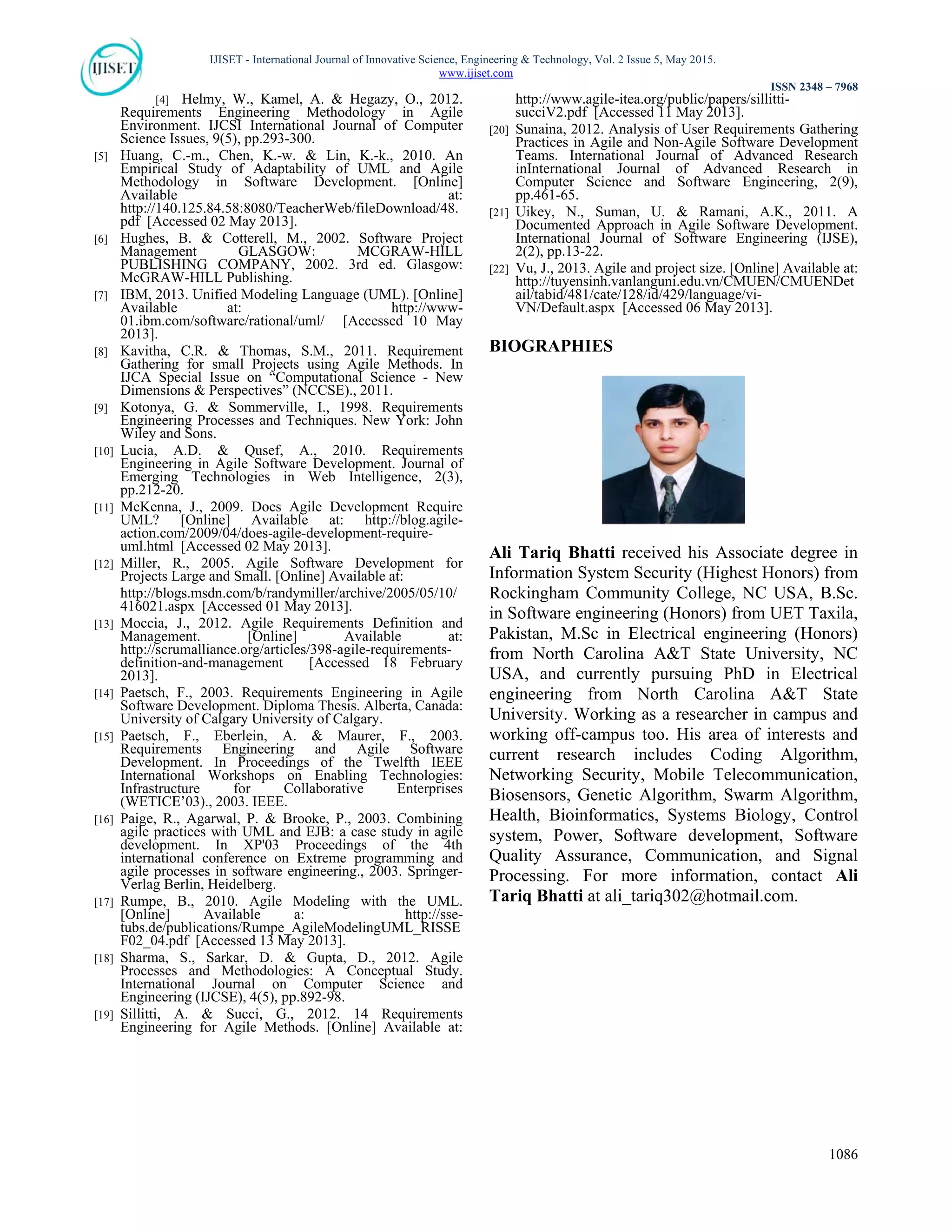 IJISET - International Journal of Innovative Science, Engineering & Technology, Vol. 2 Issue 5, May 2015.
www.ijiset.com
ISSN 2348 – 7968
1086
[4] Helmy, W., Kamel, A. & Hegazy, O., 2012.
Requirements Engineering Methodology in Agile
Environment. IJCSI International Journal of Computer
Science Issues, 9(5), pp.293-300.
[5] Huang, C.-m., Chen, K.-w. & Lin, K.-k., 2010. An
Empirical Study of Adaptability of UML and Agile
Methodology in Software Development. [Online]
Available at:
http://140.125.84.58:8080/TeacherWeb/fileDownload/48.
pdf [Accessed 02 May 2013].
[6] Hughes, B. & Cotterell, M., 2002. Software Project
Management GLASGOW: MCGRAW-HILL
PUBLISHING COMPANY, 2002. 3rd ed. Glasgow:
McGRAW-HILL Publishing.
[7] IBM, 2013. Unified Modeling Language (UML). [Online]
Available at: http://www-
01.ibm.com/software/rational/uml/ [Accessed 10 May
2013].
[8] Kavitha, C.R. & Thomas, S.M., 2011. Requirement
Gathering for small Projects using Agile Methods. In
IJCA Special Issue on “Computational Science - New
Dimensions & Perspectives” (NCCSE)., 2011.
[9] Kotonya, G. & Sommerville, I., 1998. Requirements
Engineering Processes and Techniques. New York: John
Wiley and Sons.
[10] Lucia, A.D. & Qusef, A., 2010. Requirements
Engineering in Agile Software Development. Journal of
Emerging Technologies in Web Intelligence, 2(3),
pp.212-20.
[11] McKenna, J., 2009. Does Agile Development Require
UML? [Online] Available at: http://blog.agile-
action.com/2009/04/does-agile-development-require-
uml.html [Accessed 02 May 2013].
[12] Miller, R., 2005. Agile Software Development for
Projects Large and Small. [Online] Available at:
http://blogs.msdn.com/b/randymiller/archive/2005/05/10/
416021.aspx [Accessed 01 May 2013].
[13] Moccia, J., 2012. Agile Requirements Definition and
Management. [Online] Available at:
http://scrumalliance.org/articles/398-agile-requirements-
definition-and-management [Accessed 18 February
2013].
[14] Paetsch, F., 2003. Requirements Engineering in Agile
Software Development. Diploma Thesis. Alberta, Canada:
University of Calgary University of Calgary.
[15] Paetsch, F., Eberlein, A. & Maurer, F., 2003.
Requirements Engineering and Agile Software
Development. In Proceedings of the Twelfth IEEE
International Workshops on Enabling Technologies:
Infrastructure for Collaborative Enterprises
(WETICE’03)., 2003. IEEE.
[16] Paige, R., Agarwal, P. & Brooke, P., 2003. Combining
agile practices with UML and EJB: a case study in agile
development. In XP'03 Proceedings of the 4th
international conference on Extreme programming and
agile processes in software engineering., 2003. Springer-
Verlag Berlin, Heidelberg.
[17] Rumpe, B., 2010. Agile Modeling with the UML.
[Online] Available a: http://sse-
tubs.de/publications/Rumpe_AgileModelingUML_RISSE
F02_04.pdf [Accessed 13 May 2013].
[18] Sharma, S., Sarkar, D. & Gupta, D., 2012. Agile
Processes and Methodologies: A Conceptual Study.
International Journal on Computer Science and
Engineering (IJCSE), 4(5), pp.892-98.
[19] Sillitti, A. & Succi, G., 2012. 14 Requirements
Engineering for Agile Methods. [Online] Available at:
http://www.agile-itea.org/public/papers/sillitti-
succiV2.pdf [Accessed 11 May 2013].
[20] Sunaina, 2012. Analysis of User Requirements Gathering
Practices in Agile and Non-Agile Software Development
Teams. International Journal of Advanced Research
inInternational Journal of Advanced Research in
Computer Science and Software Engineering, 2(9),
pp.461-65.
[21] Uikey, N., Suman, U. & Ramani, A.K., 2011. A
Documented Approach in Agile Software Development.
International Journal of Software Engineering (IJSE),
2(2), pp.13-22.
[22] Vu, J., 2013. Agile and project size. [Online] Available at:
http://tuyensinh.vanlanguni.edu.vn/CMUEN/CMUENDet
ail/tabid/481/cate/128/id/429/language/vi-
VN/Default.aspx [Accessed 06 May 2013].
BIOGRAPHIES
Ali Tariq Bhatti received his Associate degree in
Information System Security (Highest Honors) from
Rockingham Community College, NC USA, B.Sc.
in Software engineering (Honors) from UET Taxila,
Pakistan, M.Sc in Electrical engineering (Honors)
from North Carolina A&T State University, NC
USA, and currently pursuing PhD in Electrical
engineering from North Carolina A&T State
University. Working as a researcher in campus and
working off-campus too. His area of interests and
current research includes Coding Algorithm,
Networking Security, Mobile Telecommunication,
Biosensors, Genetic Algorithm, Swarm Algorithm,
Health, Bioinformatics, Systems Biology, Control
system, Power, Software development, Software
Quality Assurance, Communication, and Signal
Processing. For more information, contact Ali
Tariq Bhatti at ali_tariq302@hotmail.com.
 