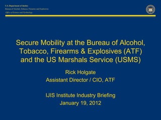 Office of Science and Technology




            Secure Mobility at the Bureau of Alcohol,
             Tobacco, Firearms & Explosives (ATF)
             and the US Marshals Service (USMS)
                                           Rick Holgate
                                   Assistant Director / CIO, ATF

                                   IJIS Institute Industry Briefing
                                          January 19, 2012
 