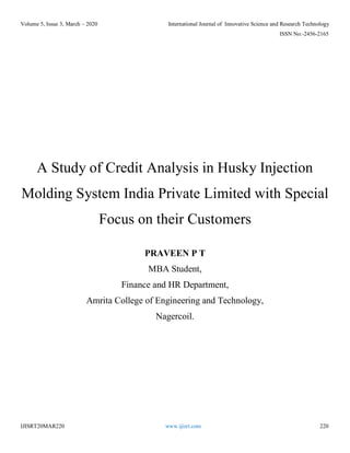 Volume 5, Issue 3, March – 2020 International Journal of Innovative Science and Research Technology
ISSN No:-2456-2165
IJISRT20MAR220 www.ijisrt.com 220
A Study of Credit Analysis in Husky Injection
Molding System India Private Limited with Special
Focus on their Customers
PRAVEEN P T
MBA Student,
Finance and HR Department,
Amrita College of Engineering and Technology,
Nagercoil.
 
