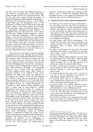 Volume 7, Issue 7, July – 2022 International Journal of Innovative Science and Research Technology
ISSN No:-2456-2165
IJISRT22JUL687 www.ijisrt.com 567
The focus must also change from intellectual curiosity of
alien cultures to a genuine desire to help cultures attain
progress through self-effort and self-defined direction. This
has only been partly realized through the medium of
Applied Anthropology and Developmental Anthropology, as
participation from developing countries is often lacking.
Though Indian and other Ethnographers such as Sarat
Chandra Roy, G SGhurye and M N Srinivas have often done
brilliant research, it still largely confirms to the Western
mould, and global systems of domination. However, there
are Ethnographies highlighting cultural differences by
highlighting interactions with people from varied cultures
and these have included Vincent Crapanzano’s, Tuhami:
Portrait of Moroccan (published in 1980) and Marjorie
Shostak’s, Nisa: The Life and Words of a Kung Woman
(published in 1981) Post-modernist thought which evolved
from the thoughts of Clifford Geertz and other thinkers from
the 1960’s likewise argues that is one truth, and that the
perception of truth varies widely from observer to observer.
Practicing Anthropology and Action Anthropology have
likewise aimed to make the lives of people better, but we
have only scratched the tip of the iceberg yet.
There is however no well spelt out guide for long-term
ethnography; hence this work. Although some commendable
works have been done including Raymond Firth’s method of
dual synchronic study to document the changes that took
place in Tikopia society over a period of twenty years, this
kind of an approach remains the exception rather than the
rule.Some Ethnographers have tried to study a similar topic
across diverse societies. Margaret Mead a student of Franz
Boas, studied adolescence and puberty in her monograph
Coming of Age in Samoa which was published in
1949.After studying Samoan society, Mead studied the
personality formation of the children of New Guinea
particularly the Manus tribe, which was published as-
“Growing up in New Guinea” in 1930. The third important
book of Mead is titled “Sex and Temperament in Three
Primitive Societies” published in 1935. In this study Mead
deals with the impact of culture on personality formation in
three different cultures, i.e., Arapesh, Mundugumor and
Tschambuli, to study different cultural patterns.In some
cases, a similar topic has been studied by multiple
Ethnographers across diverse societies. For example, the
kinship among the Tallensi has been studied by Meyer
Fortes, and among the Americans by David Schneider.
Often, studies on similar subjects have been carried out by
Ethnographers among related peoples. The extensive study
carried out among the Gonds by Fürer- Haimendorf, came
on the heels of an earlier study by Grigson and Verrier
Elwin. Although Grigson’s and Elwin’s monographs dealt
with the Gonds of Bastar, no accounts existed on the Raj
Gonds, and this led to Fürer-Haimendorf investigating them.
In some cases, the same subject has been studied more than
once by different ethnographers. Bronislaw Malinowski, a
British Social Anthropologist, studied the Trobriand
Islanders or Trobrianders of Papua New Guinea and his
results were published in the important path-breaking work“
Argonauts of the Western Pacific: An Account of Native
Enterprise and Adventure in the Archipelagoes of
Melanesian New Guinea”, and his study was published in
the year 1922. These islanders were studied again by
Annette B. Weiner and the results were published in 1988.
Weiner’s work too followed the Participant Observation
methodbut focused on areas neglected by Malinowski and
studied the topic more from a feminist perspective.12
II. OBJECTIVES OF LONG-TERM ETHNOGRAPHY
The following are the objectives of long-term Ethnography.
 To study changes over time: One of the core objectives of
long-term Ethnography is to study and document changes
that have taken place in a culture or society over a period
in time, and quantify the impact these changes have on
other aspects of study. This may also be combined with
econoethnography in Anthropological Economics, and can
be a valuable tool in policy-making. It can also be an aid
in developmental ethnography.
 To study changes under different circumstances: If the
changes that have taken place can be attributed to an
internal or external cause, these are identified and suitably
highlighted. Thus, a proper causal analysis is
accomplished.
 To obtain a second opinion: In some cases, the research
group may wish to obtain a second opinion on a particular
facet of study. A second or a third study may be carried
out only for this reason.
 To obtain a different cultural perspective: In some cases,
the research group may wish to obtain a different cultural
perspective by engaging ethnographers of a different
cultural orientation, so as to set right anomalies in an
earlier study, along with suspected cultural biases.
 To obtain a second opinion in general: A second opinion
may be sought for some reason in general, to set right
anomalies detected, or cover areas neglected in the
previous study.
 To change perspective from emic to etic or viceversa, in
case one of the two approaches was exclusively or
predominantly adopted in the previous study.
 To remediate earlier study by re-examining neglected
areas: Neglected areas of study can be studied in the new
study to accomplish a holistic perspective.
 To continue study with a different objective or from a
different perspective: The study can be continued with a
different objective or from a different perspective.
 To continue study which was aborted due to some reason:
In this case, the study which was aborted due to some
reason such as time considerations, cost considerations, or
other ground realities can be continued.
 If any cultural stereotypes were propagated in the earlier
study (and variations not captured) rendering it limited or
flawed, they can be negated in the new study.
12
Introducing Anthropological Economics: The quest for an
Anthropological basis for Economic theory, growth models
and policy development for wealth and human welfare
maximization Sujay Rao Mandavilli ELK Asia Pacific
Journal of Social Sciences Volume 6, Issue 3 (April –June
2020)
 