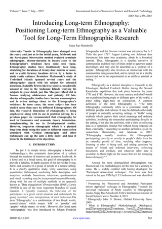 Volume 7, Issue 7, July – 2022 International Journal of Innovative Science and Research Technology
ISSN No:-2456-2165
IJISRT22JUL687 www.ijisrt.com 565
Introducing Long-term Ethnography:
Positioning Long-term Ethnography as a Valuable
Tool for Long-Term Ethnographic Research
Sujay Rao Mandavilli
Abstract:- Trends in Ethnography have changed over
the years, and just as in the initial years, fieldwork and
the Participant Observation method replaced armchair
ethnography, shorter-duration in locales close to the
Ethnographer’s residence have come into vogue.
Ethnographic studies have traditionally been long,
stretching for durations of twenty-four months or more,
and in exotic faraway locations driven by a desire to
study exotic cultures. Bronislaw Malinowski’s study of
Trobriand Islands spanned several years and the
ethnographer stayed with his subject for extended
durations. Radcliffe Brown likewise spent a considerable
amount of time in the Andaman Islands studying his
subjects in great detail, just like Margaret Mead did in
Samoa, studying adolescence and puberty. Of late,
shorter ethnographic studies have become commonplace
and in urban settings closer to the Ethnographer’s
residence. In some cases, the same subject has been
studied more than once by different Ethnographers. Of
late, the research dimension of ethnography is being
emphasized along with its use in problem solving. In a
previous paper we recommended that ethnography be
used in Economics and economic theory formulation,
complementing its use in Developmental studies.
However, long-term ethnography which is a planned
long-term study using the same or different teams (often
combined with Critical ethnography and other
techniques) can up the ante a little more, and take it
towards the fulfilment of its objectives.
I. INTRODUCTION
To put it in simple terms, ethnography a branch of
Anthropology,is the systematic description of a culture
through the medium of intensive and extensive fieldwork. In
a loose and in a broad sense, the goal of ethnography is to
provide a detailed, in-depth account of the day-to-day living,
habits and customs of a group of people in a natural setting.
It is a chiefly qualitative study, (only sometimes using
quantitative techniques) combining both descriptive and
analytical methods. Sometimes, interviews, questionnaires
and visual recording may be incorporated asapartofthestudy,
along with the use of multiple methods in an approach
known as ’Data triangulation’.(Powdermaker (1961), (Lewis
(1961)It is one of the most important branches of social
research. It typically examines the behaviour of the
participants in a given social situation and understands the
group members' own interpretation of such behaviour.The
term ‘Ethnography’ is a combination of two Greek words,
namely‘ethnos’ which means ‘folk’ or ‘peoples’ and
‘grapho’ which means ‘to write’. However, the Greek term
‘ethnographia’ was first introduced by Johann Friedrich
Schopperlin and the German variant was introduced by A F
Thilo the year 1767. August Ludwig von Schlozer then
introduced this term into academia, albeit in a historical
context. Thus, Ethnography is a detailed narrative of
communities and their way of lifein order to generate useful
knowledge, and may also be described as a ‘portrait of a
people’. Ethnography also involves an interaction with the
communities being researched, and is carried out in a wholly
natural and not in an experimental or an artificial context or
setting. 12
Ethnography as a distinct discipline is traceable to the
Ethnologist Gerhard Friedrich Muller during the Second
Kamchatka expedition that took place between the years
1733 and 1743. However, the next century and a half would
see expeditions being made to different parts of the world, a
trend riding piggy-back on colonialism. A common
definition of the term Ethnography is “The term
Ethnography commonly refers to a systematic study of
different peoples and cultures. It may be defined as the study
of people in naturally occurring settings or ‘fields’ using
methods which capture their social meanings and ordinary
activities, involving the researcher participating directly in
the setting, if not also the activities, with a view to collecting
data in a systematic manner but without being imposed on
them externally.” According to another definition given by
researchers Hammersley and Atkinson in 2007,
“Ethnography usually involves the Ethnographer
participating covertly or overtly in people’s daily lives for
an extended period of time, watching what happens,
listening to what is being said, and asking questions by
means of formal and informal interviews, collecting
documents and artefacts, and whatever other data is
available, to throw light on the issues that are the emerging
focus of enquiry.” 3
Among the most distinguished ethnographers was
Malinowski. His methodologies set the tone for a century to
come. He is widely credited with having developed the
’Participant observation technique’. The term was first
coined in the year 1924 by E C Lindeman and was identified
1
Presenting the ‘Structured and Annotated Participant
driven Appraisal’ technique in Ethnography: Towards the
universal realization of Multi vocality in Ethnographic
studies Sujay Rao Mandavilli ELK's International Journal of
Social Science Vol 4, Number 4, 2018
2
Ethnography John D. Brewer, Oxford University Press,
2000
3
What is Ethnography? Methodological, Ontological,
and Epistemological Attributes, Tony L. Whitehead,
Department of Anthropology University of Maryland
 