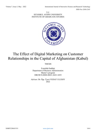 Volume 7, Issue 5, May – 2022 International Journal of Innovative Science and Research Technology
ISSN No:-2456-2165
IJISRT22MAY351 www.ijisrt.com 1414
T.C.
ISTANBUL AYDIN UNIVERSITY
INSTITUTE OF GRADUATE STUDIES
The Effect of Digital Marketing on Customer
Relationships in the Capital of Afghanistan (Kabul)
THESIS
Ezatullah Saddiqi
Department of Business Administration
Master’s program
ORCID N:0000-0003-3683-1693
Advisor: Dr. Ögr. Üyesi VEDAT ULUSOY
2022
 