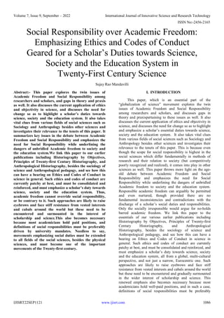 Volume 7, Issue 9, September – 2022 International Journal of Innovative Science and Research Technology
ISSN No:-2456-2165
IJISRT22SEP1121 www.ijisrt.com 1086
Social Responsibility over Academic Freedom:
Emphasizing Ethics and Codes of Conduct
Geared for a Scholar’s Duties towards Science,
Society and the Education System in
Twenty-First Century Science
Sujay Rao Mandavilli
Abstract:- This paper explores the twin issues of
Academic Freedom and Social Responsibility among
researchers and scholars, and gaps in theory and praxis
as well. It also discusses the current application of ethics
and objectivity in science, and discusses the need for
change so as to highlight a scholar’s duties towards
science, society and the education system. It also takes
vital clues from various fields of social sciences such as
Sociology and Anthropology besides other sciences and
investigates their relevance to the tenets of this paper. It
summarizes key issues in the debate between Academic
Freedom and Social Responsibility and emphasizes the
need for Social Responsibility while underlining the
dangers of unbridled Academic freedom to society and
the education system.We link this paper to our earlier
publications including Historiography by Objectives,
Principles of Twenty-first Century Historiography, and
Anthropological Historiography, besides the sociology of
science and Anthropological pedagogy, and see how this
can have a bearing on Ethics and Codes of Conduct in
science in general. Such ethics and codes of conduct are
currently patchy at best, and must be consolidated and
reinforced, and must emphasize a scholar’s duty towards
science, society and the education system. Thus,
academic freedom cannot override social responsibility,
or be contrary to it. Such approaches are likely to raise
eyebrows and face stiff resistance from vested interests
and cabals around the world but these need to be
encountered and surmounted in the interest of
scholarship and science.This also becomes necessary
because most academicians hold paid positions, and
definitions of social responsibilities must be preferably
driven by university mandates. Needless to say,
movements emphasizing social duties must be extended
to all fields of the social sciences, besides the physical
sciences, and must become one of the important
movements of the Twenty-first century.
I. INTRODUCTION
This paper, which is an essential part of the
“globalization of science” movement explores the twin
issues of Academic Freedom and Social Responsibility
among researchers and scholars, and discusses gaps in
theory and praxispertaining to these issues as well. It also
discusses the current application of ethics and objectivity in
science, and discusses the need for change so as to highlight
and emphasize a scholar’s essential duties towards science,
society and the education system. It also takes vital clues
from various fields of social sciences such as Sociology and
Anthropology besides other sciences and investigates their
relevance to the tenets of this paper. This is because even
though the scope for social responsibility is highest in the
social sciences which differ fundamentally in methods of
research and their relation to society (but competitively
poorly recognized and realized), it comes into play in other
sciences as well. This paper throws more light on the age-
old debate between Academic Freedom and Social
Responsibility and emphasizes the need for Social
Responsibility while underlining the dangers of unbridled
Academic freedom to society and the education system.
Responsible academic freedom can arguably be permitted
and even nurtured, though provided there are no
fundamental inconsistencies and contradictions with the
discharge of a scholar’s social duties and responsibilities.
Only the socially irresponsible would argue for no-holds
barred academic freedom. We link this paper to the
essentials of our various earlier publications including
Historiography by Objectives, Principles of Twenty-first
Century Historiography, and Anthropological
Historiography, besides the sociology of science and
Anthropological pedagogy, and see how this can have a
bearing on Ethics and Codes of Conduct in science in
general. Such ethics and codes of conduct are currently
patchy at best, and must be consolidated and reinforced, and
must emphasize a scholar’s duty towards science, society
and the education system, all from a global, multi-cultural
perspective, and not just a narrow, Eurocentric one. Such
approaches are likely to raise eyebrows and face stiff
resistance from vested interests and cabals around the world
but these need to be encountered and gradually surmounted
in the wider interest of scholarship and science. This
renewed emphasis also becomes necessary because most
academicians hold well-paid positions, and in such a case,
definitions of social responsibilities must be preferably
 