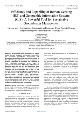 Volume 8, Issue 4, April – 2023 International Journal of Innovative Science and Research Technology
ISSN No:-2456-2165
IJISRT23APR690 www.ijisrt.com 275
Efficiency and Capability of Remote Sensing
(RS) and Geographic Information Systems
(GIS): A Powerful Tool for Sustainable
Groundwater Management
Groundwater Exploration, Assessment and Mapping Using Remote Sensing
(RS) and Geographic Information Systems (GIS)
1
Nitin Liladhar Rane
2
Saurabh P. Choudhary
3
Monica Giduturi
4
Chaitanya Baliram Pande
1,2,3
Vivekanand Education Society's College of Architecture (VESCOA) Mumbai, India
4
Indian Institute of Tropical Meteorology, Pune 411008, India Institute of Energy Infrastructure, University Tenaga Nasional,
Kajang 43000, Malaysia, New Era and Development in Civil Engineering Research Group, Scientific Research Center, Al-Ayen
University, Thi-Qar, Nasiriyah, 64001, Iraq
DOI:- https://doi.org/10.5281/zenodo.7845332
Abstract:- In this review paper, the potential of remote
sensing (RS) and geographic information systems (GIS)
for sustainable groundwater management and
development is explored. Recent literature on the use of
RS and GIS in groundwater resource management is
analyzed, evaluating the efficiency and capability of
these technologies throughout various stages of
groundwater management. Challenges and limitations
associated with their use are also highlighted, with
potential solutions proposed to overcome them.
Ultimately, the review concludes that RS and GIS are
powerful tools for sustainable groundwater management
and development, with significant benefits in terms of
cost-effectiveness, accuracy, and time-efficiency.
However, more research is needed to improve their
integration in groundwater management and address
current limitations. Overall, this review offers valuable
insights into the potential of RS and GIS in sustainable
groundwater management and development.
Keywords:- Remote Sensing (RS); Geographic Information
Systems (GIS); Groundwater Management; Groundwater
Potential; Efficiency; Capability of RS and GIS; Scale and
Resolution Effects; Groundwater Vulnerability.
I. INTRODUCTION
Groundwater resources are essential to meet the
growing demand for water caused by population growth,
urbanization, and industrialization. Groundwater is the
primary source of water for various purposes, including
domestic, agricultural, and industrial use, in many regions
worldwide [1-3]. However, the overexploitation of
groundwater resources has become a significant concern in
recent years, posing a severe threat to the sustainability of
water resources.
Overexploitation of groundwater resources has led to a
decline in water tables and groundwater quality, resulting in
the degradation of ecosystems and biodiversity loss.
Additionally, it has caused land subsidence, seawater
intrusion, and land degradation, among other problems.
Depletion of groundwater resources is a significant
environmental, social, and economic issue in many regions
worldwide [4-5].
Efficient monitoring and management of groundwater
resources are crucial to ensure their sustainability. However,
conventional methods of groundwater management, such as
drilling wells and measuring water levels, are time-
consuming and expensive, providing only limited
information on groundwater resources. Moreover, these
methods do not consider the spatial and temporal variability
of groundwater systems [1,5].
In recent years, Remote Sensing (RS) and Geographic
Information Systems (GIS) have emerged as powerful tools
for sustainable groundwater management and development.
RS refers to the collection of data about the Earth's surface
from a distance, using sensors on satellites, airplanes, or
drones. Geographic Information Systems (GIS), on the other
hand, refers to the computer-based processing, analysis, and
visualization of spatial data. Together, RS and Geographic
Information Systems (GIS) offer a powerful means of
analyzing and visualizing spatial data related to groundwater
resources, aiding in decision-making for groundwater
management and development.
 
