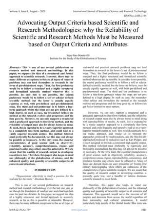 Volume 8, Issue 8, August – 2023 International Journal of Innovative Science and Research Technology
ISSN No:-2456-2165
IJISRT23AUG1759 www.ijisrt.com 1011
Advocating Output Criteria based Scientific and
Research Methodologies: why the Reliability of
Scientific and Research Methods Must be Measured
based on Output Criteria and Attributes
Sujay Rao Mandavilli
Institute for the Study of the Globalization of Science
Abstract:- This is one of our several publications on
research method and research methodology. In this
paper, we support the idea of a structured and formal
approach to scientific research. However, there may be
many different exceptions to this as all types of research
problems may not lend themselves to research in the
form of pre-determined steps. Thus, the first preference
would be to follow a standard and a highly structured
and formalized scientific method wherever this is
possible. In case this is not possible, the second
preference would be to follow a self or scholar defined
scientific method, but the latter is usually equally
rigorous as well, with pre-defined and pre-determined
steps. The third and last preference: is to follow a free-
form approach where the steps are not pre-defined to a
high degree. In such as case, the researcher refines the
method as the research evolves and progresses and the
time goes by. However, we can only support a structured
and a graduated approach to free-form method, and the
reliability of output must also be always borne in mind.
As such, this is expected to be a vastly superior approach
to a completely free-form method, and could lead to a
vastly superior research output. The method followed
must preferably be documented, but this may not always
be possible or necessary. At the very least, the essential
characteristics of good science such as objectivity,
reliability, accuracy, comprehensiveness, rigour, and
precision besides may others must be adhered to. We are
aware that the quality of research output in developing
countries is low. Therefore, this paper also keeps in mind
our philosophy of the globalization of science, and the
enhanced quality and quantity of scientific output in all
contexts and situations.
I. INTRODUCTION
“Dispassionate objectivity is itself a passion, for the
real and for the truth.” Abraham Maslow
This is one of our several publications on research
method and research methodology over the last one year or
so, though the foundation of much of our work has been laid
over the past two decades. In this paper, we support the idea
of a highly structured and formal approach to scientific
research, as far as this is possible or attainable. However,
there may be many different exceptions to this as all types of
real-world and practical research problems may not lend
themselves to research in the form of a set of pre-determined
steps. Thus, the first preference would be to follow a
standard and a highly structured and formalized scientific
method wherever this is possible. In case this is not possible,
the second preference would be to follow a self or scholar
defined scientific method, but the latter we believe, must be
usually equally rigorous as well, with both pre-defined and
pre-determined steps. The third and last preference: is to
follow a free-form approach where the steps are not pre-
defined to a high degree. In such as case, the researcher
either refines and formulates the method as the research
evolves and progresses and the time goes by, or follows his
gut feel or instinct on most matters.
However, we can only support a structured and a
graduated approach to free-form method, and the reliability
of research output must also be always borne in mind along
with reproducibility of results. As such, this is expected to
be a vastly superior approach to a completely free-form
method, and could logically and naturally lead us to a vastly
superior research output as well. This would essentially be a
via media approach, and would sit in between the
approaches proposed by traditionalists, and the free-for-all-
approached proposed by radicalists such as Karl Popper, and
is such designed to provide a consistent high-quality output.
The method followed must preferably be rigorously and
thoroughly documented, but this may not always be possible
or necessary. At the very least, the essential characteristics
of good science such as objectivity, reliability, accuracy,
comprehensiveness, rigour, reproducibility, consistency, and
precision besides may others must be adhered to. Many of
these are derived from our core principles of Twenty-first
century historiography while others are extensions of the
characteristics of good scientific research. We are aware that
the quality of research output in developing countries is
presently quite low, and a handful of nations dominate
scientific research in most fields.
Therefore, this paper also keeps in mind our
philosophy of the globalization of science, and the enhanced
quality and quantity of scientific output in all contexts and
situations. This approach would serve the interests of all
peoples and denizens from across the world regardless of
their nationality and cultural orientation. It would
particularly help people of the Global South (This term was
 