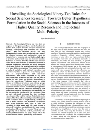 Volume 8, Issue 2, February – 2023 International Journal of Innovative Science and Research Technology
ISSN No:-2456-2165
IJISRT23FEB807 www.ijisrt.com 535
Unveiling the Sociological Ninety-Ten Rules for
Social Sciences Research: Towards Better Hypothesis
Formulation in the Social Sciences in the Interests of
Higher Quality Research and Intellectual
Multi-Polarity
Sujay Rao Mandavilli
Abstract:- The Sociological Ninety ten rules that are
proposed in this paper, are based on the fundamental
premise that various branches of social sciences like
sociology, anthropology and economics are human-
centric and are therefore inexact, and vary
fundamentally from the more precise and exact sciences
like physics, chemistry and mathematics which are
characterized by precision and exactitude. A high degree
of precision and certainty may not therefore manifest
themselves in various branches of the social sciences,
even if they at times make use of mathematical models or
statistical techniques. Therefore, for every postulated
rule in most fields in the social sciences, there are likely
to be many different exceptions. These may be described
as cultural variations and cultural exceptions, and
exceptions over time or space. The name ‘Ninety ten’ is
only an easy-to-understand and easy-to-use
nomenclature. Real world exceptions to any given
observation could be twenty per cent, five per cent, or
take on any other value, but the above nomenclature is
chosen for convenience. Variations across or within
cultures or within or in between socio-cultural groups,
socio-economic groups, occupational groups or any other
parameter must be assessed based on the principles that
we propose. This may be a basis for splitting up such
groups if necessary for further study and evaluation, and
the prerogative for this lies with the researcher. Thus,
not only rule-based reasoning but also case-based
reasoning must be used for various fields in the social
sciences. Therefore, a fundamental premise of this paper
is that exceptions must be sought actively, as these will
lead to better research and hypothesis formulation.
Thus, every researcher must think of rules and
exceptions to those rules, and this must become a
mindset. If exceptions are significant, they may warrant
an altogether different line of research. This process will
also greatly aid in inductive analysis, nomothetic rule-
building and theorization, and play a major role in the
‘Globalization of science’, particularly social sciences.
I. INTRODUCTION
The Sociological Ninety ten rules that we propose in
this paper, have as their primary foundation and basis, the
basic and the very fundamental premise that virtually
branches of the social sciences like sociology, anthropology,
psychology, linguistics political science, archeology,
economics, to name a few, and even evolutionary biology
(for example, even twins are not identical physically, or
emotionally, and there are wide variations, in growth,
physical development, and behavioural patterns across
societies and cultures) are all highly human-centric and are
as a consequence, highly inexact, and in this respect, vary
quite fundamentally and substantially from the much more
precise and exact sciences like physics, chemistry and
mathematics which are characterized by a much greater
degree of precision and exactitude, and lend themselves
much more easily and readily to quantitative techniques or
statistical analysis. A high degree of precision and certainty
may not therefore manifest themselves in various branches
of the social sciences, which primarily deal with an
understanding of social problems, even if they at times may
make use of mathematical models or statistical techniques
such as ANOVA tests or analysis of variance tests, design of
experiments, randomized controlled trials, and the theory of
probability either judiciously or otherwise. Concepts such as
human nature and human environment are also extremely
complex to grapple with and understand, given that there are
a large number of variables and variations.
Additionally, for every postulated rule or paradigm in
virtually every field in the social sciences, there are likely to
be many different exceptions and variations, of many
different categories and types, colours and hues, many of
which may not often be captured in a mainstream analysis,
given that over-simplification is more often the norm in
scientific research. These may be described as cultural
variations and cultural exceptions (or in some cases, non-
cultural variations and exceptions), and exceptions over time
or space, which are also known as diachronic and
synchronic exceptions respectively.
 