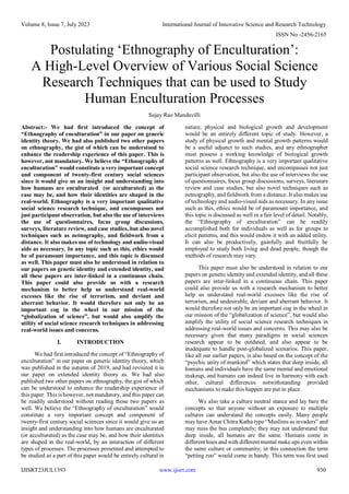 Volume 8, Issue 7, July 2023 International Journal of Innovative Science and Research Technology
ISSN No:-2456-2165
IJISRT23JUL1393 www.ijisrt.com 930
Postulating ‘Ethnography of Enculturation’:
A High-Level Overview of Various Social Science
Research Techniques that can be used to Study
Human Enculturation Processes
Sujay Rao Mandavilli
Abstract:- We had first introduced the concept of
“Ethnography of enculturation” in our paper on generic
identity theory. We had also published two other papers
on ethnography, the gist of which can be understood to
enhance the readership experience of this paper. This is
however, not mandatory. We believe the “Ethnography of
enculturation” would constitute a very important concept
and component of twenty-first century social sciences
since it would give us an insight and understanding into
how humans are enculturated (or acculturated) as the
case may be, and how their identities are shaped in the
real-world. Ethnography is a very important qualitative
social science research technique, and encompasses not
just participant observation, but also the use of interviews
the use of questionnaires, focus group discussions,
surveys, literature review, and case studies, but also novel
techniques such as netnography, and fieldwork from a
distance. It also makes use of technology and audio-visual
aids as necessary. In any topic such as this, ethics would
be of paramount importance, and this topic is discussed
as well. This paper must also be understood in relation to
our papers on genetic identity and extended identity, and
all these papers are inter-linked in a continuous chain.
This paper could also provide us with a research
mechanism to better help us understand real-world
excesses like the rise of terrorism, and deviant and
aberrant behavior. It would therefore not only be an
important cog in the wheel in our mission of the
“globalization of science”, but would also amplify the
utility of social science research techniques in addressing
real-world issues and concerns.
I. INTRODUCTION
We had first introduced the concept of “Ethnography of
enculturation” in our paper on generic identity theory, which
was published in the autumn of 2019, and had revisited it in
our paper on extended identity theory as. We had also
published two other papers on ethnography, the gist of which
can be understood to enhance the readership experience of
this paper. This is however, not mandatory, and this paper can
be readily understood without reading those two papers as
well. We believe the “Ethnography of enculturation” would
constitute a very important concept and component of
twenty-first century social sciences since it would give us an
insight and understanding into how humans are enculturated
(or acculturated) as the case may be, and how their identities
are shaped in the real-world, by an interaction of different
types of processes. The processes presented and attempted to
be studied as a part of this paper would be entirely cultural in
nature; physical and biological growth and development
would be an entirely different topic of study. However, a
study of physical growth and mental growth patterns would
be a useful adjunct to such studies, and any ethnographer
must possess a working knowledge of biological growth
patterns as well. Ethnography is a very important qualitative
social science research technique, and encompasses not just
participant observation, but also the use of interviews the use
of questionnaires, focus group discussions, surveys, literature
review and case studies, but also novel techniques such as
netnography, and fieldwork from a distance. It also makes use
of technology and audio-visual aids as necessary. In any issue
such as this, ethics would be of paramount importance, and
this topic is discussed as well in a fair level of detail. Notably,
the “Ethnography of enculturation” can be readily
accomplished both for individuals as well as for groups to
elicit patterns, and this would endow it with an added utility.
It can also be productively, gainfully and fruitfully be
employed to study both living and dead people, though the
methods of research may vary.
This paper must also be understood in relation to our
papers on genetic identity and extended identity, and all these
papers are inter-linked in a continuous chain. This paper
could also provide us with a research mechanism to better
help us understand real-world excesses like the rise of
terrorism, and undesirable, deviant and aberrant behavior. It
would therefore not only be an important cog in the wheel in
our mission of the “globalization of science”, but would also
amplify the utility of social science research techniques in
addressing real-world issues and concerns. This may also be
necessary given that many paradigms in social sciences
research appear to be outdated, and also appear to be
inadequate to handle post-globalized scenarios. This paper,
like all our earlier papers, is also based on the concept of the
“psychic unity of mankind” which states that deep inside, all
humans and individuals have the same mental and emotional
makeup, and humans can indeed live in harmony with each
other, cultural differences notwithstanding provided
mechanisms to make this happen are put in place.
We also take a culture neutral stance and lay bare the
concepts so that anyone without an exposure to multiple
cultures can understand the concepts easily. Many people
may have Amar Chitra Katha type “Muslims as invaders” and
may miss the bus completely; they may not understand that
deep inside, all humans are the same. Humans come in
different hues and with different mental make ups even within
the same culture or community; in this connection the term
“petting zoo” would come in handy. This term was first used
 