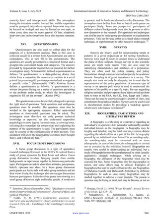 Volume 8, Issue 7, July 2023 International Journal of Innovative Science and Research Technology
ISSN No:-2456-2165
IJISRT23JUL1393 www.ijisrt.com 940
maturity level and inter-personal skills. The atmosphere
during the interview must be free and fair, and the respondent
must be prompted only where required. Interviews may also
be focused or in-depth and may be fixated on one topic, in
other cases, they may be more general. Of late, telephonic
interviews and online interviews have also become common.
26
XVI. QUESTIONNAIRES
Questionnaires are also used to collect data for the
purposes of a downstream analysis. Data in this case is
collected usually in a written form. Questionnaires are sent to
respondents, who in turn fill in the questionnaire. The
questions are usually presented in a structured format and a
grouped into convenient heads and categories. The answers
provided by respondents become the raw material for further
investigative study. Schvaneveltd defined a questionnaire as
follows “A questionnaire is a data-gathering device that
elicits from a respondent the answers or reactions to a set of
printed (or pre-arranged) questions presented and arranged in
a specific order.” (Schvaneveltd 1985) Krishan Kumar
defines a questionnaire as follows, “a questionnaire is a
written document listing out a series of questions pertaining
to the problem under study, to which the investigator is
required to fill out the answers”. (Kumar 1992)
The questionnaire must be carefully designed to prompt
the right kind of questions. Trick questions and ambiguous
questions must be avoided. The questions must also be
worded in the appropriate sequence. Either open-ended
questions or close-ended questions may be asked. The
investigator must therefore not only possess technical
knowledge or expertise, but also understand respondent
psychology to some degree. In most cases, a covering letter,
soliciting the respondent for cooperation and explaining the
purpose of the questionnaire is used. The participants must
also be assured of the confidentiality of their answers. This
assurance will allow the respondents to express their thought
freely, and without any fear. 27
XVII. FOCUS GROUP DISCUSSIONS
A focus group discussion is a type of qualitative
research technique first used in the 1930’s. It evolved from a
study of group dynamics by Kurt Levin and others. Focus
group discussion involves bringing people from similar
backgrounds or experiences together to discuss any particular
topic. Participants are asked about their attitudes, perceptions,
beliefs, opinions and ideas. In a focus group discussion
participants are free to talk with other group members and air
their views freely; this technique also encourages discussions
between participants. It also involves group interviewing in a
small group of between eight and twelve people. A moderator
26
Jamshed, Shazia (September 2014). "Qualitative research
method-interviewing and observation". Journal of Basic and
Clinical Pharmacy.
27
Foddy, W. H. (1994). Constructing questions for
interviews and questionnaires: Theory and practice in social
research (New ed.). Cambridge, UK: Cambridge University
Press
is present, and he leads and channelizes the discussion. The
atmosphere must be free from fear so that all participants can
participate freely. From our perspective, participants of
different cultural backgrounds must also be present to add a
new dimension to the research. This approach and techniques
can also be used to study group enculturation or acculturation
processes. This can be used either as a stand-alone research
technique, or supplementary to other research techniques. 28
XVIII. SURVEYS
Surveys are widely used for understanding trends or
patterns in a given population or for testing hypotheses.
Surveys were used by rulers in ancient times to understand
the pulse of their subjects, though surveys in the scientific
sense are much more recent. They are also used for
identifying characteristics and attributes of a population.
They are often used for policy making and policy
formulation, though some are carried out purely for academic
interest. Sampling is of great importance in a survey. The
sample size must not only be adequate, but it must also be
representative of the entire population. A common type of
survey is an opinion poll which is used to understand the
opinions of the public on a specific topic. Surveys regarding
religious attitudes and perceptions have been carried out from
time to time in the USA, the UK, Iran, Egypt and Turkey.
These can be used to ascertain people’s points of view, and
complement biographical studies. Surveys can be used to aid
in enculturation studies by providing a backdrop against
which more information is obtained.29
XIX. BIOGRAPHIES, CASE STUDIES AND
LITERATURE REVIEW
A biography is a life-story or a narrative regarding an
individual’s or a person’s life, penned or authored by another
individual known as the biographer. A biography may be
lengthy and detailed, may be brief, and may contain details
regarding the whole of his, or a part of his life. A biography
penned by an individual about himself is an autobiography.
An auto-biography must be contrasted with an auto-
ethnography; in case of the latter, the ethnography is carried
out or executed by the individual himself. Biographies are
usually very useful in understanding an individual, but a
study of biographies must be complemented by other (usually
qualitative) research techniques. While relying on a
biography, the affiliation of the biographer must also be
assessed for bias. Some biographies may be hagiographic in
nature, and some others may be critical. Examples of
biographies that can be used to illustrate this are biographies
of Mahatma Gandhi and Babasaheb Ambedkar by different
biographers. In such as case, many biographies may be
studied together to achieve a clear picutere. The person is
question may be living or dead, and may be famous, or not so
28
Morgan, David L. (1996). "Focus Groups". Annual Review
of Sociology. 22: 129–152
29
Shaughnessy, J.; Zechmeister, E.; Jeanne, Z.
(2011). Research methods in psychology (9th ed.). New
York, NY: McGraw Hill.
 