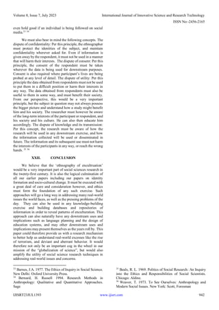 Volume 8, Issue 7, July 2023 International Journal of Innovative Science and Research Technology
ISSN No:-2456-2165
IJISRT23JUL1393 www.ijisrt.com 942
even hold good if an individual is being followed on social
media.33 34
We must also bear in mind the following concepts. The
dispute of confidentiality: Per this principle, the ethnographer
must protect the identities of the subject, and maintain
confidentiality wherever asked for. Even if information is
given away by the respondent, it must not be used in a manner
that will harm their interests. The dispute of consent: Per this
principle, the consent of the respondent must be taken
wherever the data is being used for downstream purposes.
Consent is also required where participant’s lives are being
probed at any level of detail. The dispute of utility: Per this
principle the data obtained from respondents must not be used
to put them in a difficult position or harm their interests in
any way. The data obtained from respondents must also be
useful to them in some way, and must benefit their society.
From our perspective, this would be a very important
principle, but the subject in question may not always possess
the bigger picture and understand how a study might benefit
him and his society. The researcher must however be aware
of the long-term interests of the participant or respondent, and
his society and his culture. He can also then educate him
accordingly. The dispute of knowledge and its transmission:
Per this concept, the research must be aware of how the
research will be used in any downstream exercise, and how
the information collected will be used or disseminated in
future. The information and its subsequent use must not harm
the interests of the participants in any way, or reach the wrong
hands. 35 36
XXII. CONCLUSION
We believe that the ‘ethnography of encultruation’
would be a very important part of social sciences research in
the twenty-first century. It is also the logical culmination of
all our earlier papers including our papers on identity
formation and socio-cultural change. It must be executed with
a great deal of care and consideration however, and ethics
must form the foundation of any such exercise. Such
approaches will go a long way in addressing many real-world
issues the world faces, as well as the pressing problems of the
day. They can also be used in any knowledge-building
exercise and building databases and repositories of
information in order to reveal patterns of enculturation. This
approach can also naturally have any downstream uses and
implications such as language planning and the design of
education systems, and may other downstream uses and
implications may present themselves as the years roll by. This
paper could therefore provide us with a research mechanism
to better help us understand real-world excesses like the rise
of terrorism, and deviant and aberrant behavior. It would
therefore not only be an important cog in the wheel in our
mission of the “globalization of science”, but would also
amplify the utility of social science research techniques in
addressing real-world issues and concerns.
33
Barnes, J.A. 1977. The Ethics of Inquiry in Social Science.
New Delhi: Oxford University Press.
34
Bernard, H. Russell 1994. Research Methods in
Anthropology: Qualitative and Quantitative Approaches.
Sage
35
Beals, R. L. 1969. Politics of Social Research: An Inquiry
into the Ethics and Responsibilities of Social Scientists.
Chicago: Aldine.
36
Weaver, T. 1973. To See Ourselves: Anthropology and
Modern Social Issues. New York: Scott, Foresman
 