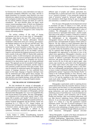 Volume 8, Issue 7, July 2023 International Journal of Innovative Science and Research Technology
ISSN No:-2456-2165
IJISRT23JUL1393 www.ijisrt.com 931
by Christine Fair. However, many individuals even today are
enculturated completely differently even today, and this is
deeply disturbing. For examples, many Muslims even more
educated ones support terrorism or outdated cultural concepts
such as plygamy or triple talaq. We must distinguish between
the two entirely different concepts and chalk out a path for
remediation. We must therefore phase out legacy social
science research paradigms many of which were designed to
satisfy European curiosities regarding the rest of the exotic
and unexplored world to modern inter-disciplinary and cross-
cultural approaches that are designed to solve twenty-first
century real-world problems.
The earliest evidence of the study of human
development and the use of some form of “ethnographic”
techniques, dates back to the year 1787, when a journal in
Germany published the German philosopher Dietrich
Tiedemann’s observation of his son’s sensory, and cognitive
development patterns over his first two and half years. This
was similar to “baby biographies” being recorded and
maintained by several researchers at that time. Later, in the
year 1877, the famous English naturalist Charles Darwin
published very detailed notes on his son Doddy’s sensory,
cognitive and emotional development processes over his first
twelve months. In the early 1900’s G. Stanley Hall, undertook
systematic studies of child development and senescence as
well. In this paper, we however attempt to take the idea of the
“Ethnography of enculturation” to altogether new level by
drawing on our observations made in our already published
papers. This approach can also be extended to both linguistic
enculturation and linguistic acculturation, and this would as
such constitute a useful extension of this type of study. These
must be naturally be understood against the backdrop of the
science of language dynamics; we have published three
papers on this topic; language or linguistic ideologies must
also be understood and vetted against these concepts. For
example, upper middle class Indians or the English-literate
elite may have a pro-English ideology, while rural folk in the
Hindi heartland may have a strong anti-English mindset.
II. THE MEANING OF “ETHNOGRAPHY”
We had introduced the concept of ethnography of
enculturation in our paper on generic identity theory, but it is
now time to explore this concept in a little greater detail. We
had also published two other papers on Ethnography, and had
discussed what ethnography was. Let us not recapitulate this
topic for the benefit of our readers. The term “Ethnography”
is a combination of two Greek words: namely “ethnos” which
means folk or peoples, and “grapho” which means to write.
The term was however first introduced in popular parlance by
Johann Friedrich Schopperlin and the German variant was
introduced by A F Thilo in 1767. August Ludwig von
Schlozer later introduced this term into academia, though in
a historical context, and the usage of the term eventually
became widespread. Ethnography is defined as the
systematic, first-hand, structured and qualitative study of
1
Krebs, Robert E. (2004). Groundbreaking Scientific
Experiments, Inventions, and Discoveries of the Middle Ages
and the Renaissance
different types of peoples and cultures, particularly less
developed ones, or quaint and exotic ones. It is also referred
to as a “portrait of peoples”. It has canonically implied the
study of “primitive” people by “advanced” people, though
this connotation which began during the age of exploration
and colonialism, is outdated in our view, and must change. 1
Over the years, Ethnography has developed and evolved
to encompass all types of cultures in its realm, and this
includes even urban cultures and landscapes, and cultures that
are in geographical proximity to the ethnographer’s place of
residence. The ethnographer may observe subjects in a
process known as “participant observation”, and this usually
takes place at the subject’s residence. Fieldwork is central to
ethnography, and the field is referred to as the laboratory of
the anthropologist or the ethnographer. Thus, the
ethnographer interacts with the subjects over a prolonged
period in time, and understands all aspects of their culture or
behavior. He also collects as much information about the
subjects as possible either before the field visit, or during the
field visit. He also interacts with or interviews as manypeople
as possible within the boundaries of that group. The subject
may be explored either through the point of view of the
ethnographer (etic approaches), or the point of view of the
subject (emic approaches). Ethnography is therefore, one of
the most important qualitative techniques in social sciences
research. In addition to participant observation techniques,
interviews and group discussions may also be used. This
study involves the use of aids such as pencil, paper, video
camera, tape recorder etc, and results in the final generation
of a written report which is the output of the ethnographic
study. Often genealogy and pedigree analysis is also done.
The use of ethnography and participant observation the way
we know it today is attributed to Bronislaw Malinowski who
published his seminal “Argonauts of the Western Pacific” in
relation to the Trobriand Islanders in 1922. However, other
expeditions such as the Second Kamchatka expedition of
1733 to 1743 and the expedition to the Torres Straits were
made much earlier. Notably, Franz Boas also contributed a
great deal to ethnography. 2 3
Ethnography is particularly useful in exploring diverse
cultural phenomena where the researcher observes society at
close quarters and first hand. It is also particularly useful in
discovering the nuances and intricacies of group behavior,
group interactions, and social inter-relationships, and the
underlying causes of such behaviour. It can also help discover
group norms, etiquette, social institutions such as family,
kinship and marriage, other socio-cultural phenomena, and
can help discover underlying factors behind manifested
behavior. It can also help explore qualitative and intangible
aspects of a culture in a way that quantitative research
techniques cannot. This type of research techniques is also
often used in conjunction with ethnomethodology (also
referred to as the methodology of people) which is a study of
how social order is produced through different processes of
social interaction.. Ethnography replaced arm-chair
2
Being Ethnographic: A guide to the theory and practice of
Ethnography Raymond Madden Second Edition
3
Cultural Anthropology: Appreciating Cultural Diversity
Fifteenth Edition Conrad Phillip Kottak McGraw Hill, 2013
 