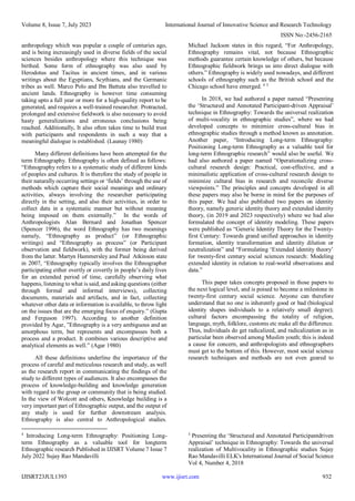 Volume 8, Issue 7, July 2023 International Journal of Innovative Science and Research Technology
ISSN No:-2456-2165
IJISRT23JUL1393 www.ijisrt.com 932
anthropology which was popular a couple of centuries ago,
and is being increasingly used in diverse fields of the social
sciences besides anthropology where this technique was
birthed. Some form of ethnography was also used by
Herodotus and Tacitus in ancient times, and in various
writings about the Egyptians, Scythians, and the Germanic
tribes as well. Marco Polo and Ibn Battuta also travelled to
ancient lands. Ethnography is however time consuming
taking upto a full year or more for a high-quality report to be
generated, and requires a well-trained researcher. Protracted,
prolonged and extensive fieldwork is also necessary to avoid
hasty generalizations and erroneous conclusions being
reached. Additionally, It also often takes time to build trust
with participants and respondents in such a way that a
meaningful dialogue is established. (Launay 1980)
Many different definitions have been attempted for the
term Ethnography. Ethnography is often defined as follows:
“Ethnography refers to a systematic study of different kinds
of peoples and cultures. It is therefore the study of people in
their naturally occurring settings or ‘fields’ through the use of
methods which capture their social meanings and ordinary
activities, always involving the researcher participating
directly in the setting, and also their activities, in order to
collect data in a systematic manner but without meaning
being imposed on them externally.” In the words of
Anthropologists Alan Bernard and Jonathan Spencer
(Spencer 1996), the word Ethnography has two meanings
namely, “Ethnography as product” (or Ethnographic
writings) and “Ethnography as process” (or Participant
observation and fieldwork), with the former being derived
from the latter. Martyn Hammersley and Paul Atkinson state
in 2007, “Ethnography typically involves the Ethnographer
participating either overtly or covertly in people’s daily lives
for an extended period of time, carefully observing what
happens, listening to what is said, and asking questions (either
through formal and informal interviews), collecting
documents, materials and artifacts, and in fact, collecting
whatever other data or information is available, to throw light
on the issues that are the emerging focus of enquiry.” (Gupta
and Ferguson 1997). According to another definition
provided by Agar, ”Ethnography is a very ambiguous and an
amorphous term, but represents and encompasses both a
process and a product. It combines various descriptive and
analytical elements as well.” (Agar 1980)
All these definitions underline the importance of the
process of careful and meticulous research and study, as well
as the research report in communicating the findings of the
study to different types of audiences. It also encompasses the
process of knowledge-building and knowledge generation
with regard to the group or community that is being studied.
In the view of Wolcott and others, Knowledge building is a
very important part of Ethnographic output, and the output of
any study is used for further downstream analysis.
Ethnography is also central to Anthropological studies.
4
Introducing Long-term Ethnography: Positioning Long-
term Ethnography as a valuable tool for longterm
Ethnographic research Published in IJISRT Volume 7 Issue 7
July 2022 Sujay Rao Mandavilli
Michael Jackson states in this regard, “For Anthropology,
Ethnography remains vital, not because Ethnographic
methods guarantee certain knowledge of others, but because
Ethnographic fieldwork brings us into direct dialogue with
others.” Ethnography is widely used nowadays, and different
schools of ethnography such as the British school and the
Chicago school have emerged. 4 5
In 2018, we had authored a paper named “Presenting
the ‘Structured and Annotated Participant-driven Appraisal’
technique in Ethnography: Towards the universal realization
of multi-vocality in ethnographic studies”, where we had
developed concepts to minimize cross-cultural bias in
ethnographic studies through a method known as annotation.
Another paper, “Introducing Long-term Ethnography:
Positioning Long-term Ethnography as a valuable tool for
long-term Ethnographic research” would also be useful. We
had also authored a paper named “Operationalizing cross-
cultural research design: Practical, cost-effective, and a
minimalistic application of cross-cultural research design to
minimize cultural bias in research and reconcile diverse
viewpoints.” The principles and concepts developed in all
these papers may also be borne in mind for the purposes of
this paper. We had also published two papers on identity
theory, namely generic identity theory and extended identity
theory, (in 2019 and 2023 respectively) where we had also
formulated the concept of identity modeling. These papers
were published as “Generic Identity Theory for the Twenty-
first Century: Towards grand unified approaches in identity
formation, identity transformation and identity dilution or
neutralization” and “Formulating ‘Extended identity theory’
for twenty-first century social sciences research: Modeling
extended identity in relation to real-world observations and
data.”
This paper takes concepts proposed in those papers to
the next logical level, and is poised to become a milestone in
twenty-first century social science. Anyone can therefore
understand that no one is inherently good or bad (biological
identity shapes individuals to a relatively small degree);
cultural factors encompassing the totality of religion,
language, myth, folklore, customs etc make all the difference.
Thus, individuals do get radicalized, and radicalization as in
particular been observed among Muslim youth; this is indeed
a cause for concern, and anthropologists and ethnographers
must get to the bottom of this. However, most social science
research techniques and methods are not even geared to
5
Presenting the ‘Structured and Annotated Participantdriven
Appraisal’ technique in Ethnography: Towards the universal
realization of Multivocality in Ethnographic studies Sujay
Rao Mandavilli ELK's International Journal of Social Science
Vol 4, Number 4, 2018
 