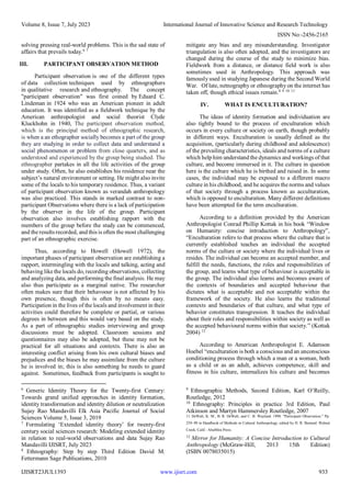 Volume 8, Issue 7, July 2023 International Journal of Innovative Science and Research Technology
ISSN No:-2456-2165
IJISRT23JUL1393 www.ijisrt.com 933
solving pressing real-world problems. This is the sad state of
affairs that prevails today.6 7
III. PARTICIPANT OBSERVATION METHOD
Participant observation is one of the different types
of data collection techniques used by ethnographers
in qualitative research and ethnography. The concept
"participant observation" was first coined by Eduard C.
Lindeman in 1924 who was an American pioneer in adult
education. It was identified as a fieldwork technique by the
American anthropologist and social theorist Clyde
Kluckhohn in 1940, The participant observation method,
which is the principal method of ethnographic research,
is when a an ethographer socially becomes a part of the group
they are studying in order to collect data and understand a
social phenomenon or problem from close quarters, and as
understood and experienced by the group being studied. The
ethnographer partakes in all the life activities of the group
under study. Often, he also establishes his residence near the
subject’s natural environment or setting. He might also invite
some of the locals to his temporary residence. Thus, a variant
of participant observation known as verandah anthropology
was also practiced. This stands in marked contrast to non-
participant Observations where there is a lack of participation
by the observer in the life of the group. Participant
observation also involves establishing rapport with the
members of the group before the study can be commenced,
and the results recorded, and this is often the most challenging
part of an ethnographic exercise.
Thus, according to Howell (Howell 1972), the
important phases of participant observation are establishing a
rapport, intermingling with the locals and talking, acting and
behaving like the locals do, recording observations, collecting
and analyzing data, and performing the final analysis. He may
also thus participate as a marginal native. The researcher
often makes sure that their behavoour is not affected by his
own presence, though this is often by no means easy.
Participation in the lives of the locals and involvement in their
activities could therefore be complete or partial, or various
degrees in between and this would vary based on the study.
As a part of ethnographic studies interviewing and group
discussions must be adopted. Classroom sessions and
questionnaires may also be adopted, but these may not be
practical for all situations and contexts. There is also an
interesting conflict arising from his own cultural biases and
prejudices and the biases he may assimilate from the culture
he is involved in; this is also something he needs to guard
against. Sometimes, feedback from participants is sought to
6
Generic Identity Theory for the Twenty-first Century:
Towards grand unified approaches in identity formation,
identity transformation and identity dilution or neutralization
Sujay Rao Mandavilli Elk Asia Pacific Journal of Social
Sciences Volume 5, Issue 3, 2019
7
Formulating ‘Extended identity theory’ for twenty-first
century social sciences research: Modeling extended identity
in relation to real-world observations and data Sujay Rao
Mandavilli IJISRT, July 2023
8
Ethnography: Step by step Third Edition David M.
Fettermann Sage Publications, 2010
mitigate any bias and any misunderstanding. Investigator
triangulation is also often adopted, and the investigators are
changed during the course of the study to minimize bias.
Fieldwork from a distance, or distance field work is also
sometimes used in Anthropology. This approach was
famously used in studying Japanese during the Second World
War. Of late, netnography or ethnography on the internet has
taken off, though ethical issues remain.8 9 10 11
IV. WHAT IS ENCULTURATION?
The ideas of identity formation and individuation are
also tightly bound to the process of enculturation which
occurs in every culture or society on earth, though probably
in different ways. Enculturation is usually defined as the
acquisition, (particularly during childhood and adolescence)
of the prevailing characteristics, ideals and norms of a culture
which help him understand the dynamics and workings of that
culture, and become immersed in it. The culture in question
here is the culture which he is birthed and raised in. In some
cases, the individual may be exposed to a different macro
culture in his childhood, and he acquires the norms and values
of that society through a process known as acculturation,
which is opposed to enculturation. Many different definitions
have been attempted for the term enculturation.
According to a definition provided by the American
Anthropologist Conrad Phillip Kottak in his book “Window
on Humanity: concise introduction to Anthropology”,
“Enculturation refers to that process where the culture that is
currently established teaches an individual the accepted
norms of the culture or society where the individual lives or
resides. The individual can become an accepted member, and
fulfill the needs, functions, the roles and responsibilities of
the group, and learns what type of behaviour is acceptable in
the group. The individual also learns and becomes aware of
the contexts of boundaries and accepted behaviour that
dictates what is acceptable and not acceptable within the
framework of the society. He also learns the traditional
contexts and boundaries of that culture, and what type of
behavior constitutes transgression. It teaches the individual
about their roles and responsibilities within society as well as
the accepted behavioural norms within that society.” (Kottak
2004) 12
According to American Anthropologist E. Adamson
Hoebel “enculturation is both a conscious and an unconscious
conditioning process through which a man or a woman, both
as a child or as an adult, achieves competence, skill and
fitness in his culture, internalizes his culture and becomes
9
Ethnographic Methods, Second Edition, Karl O’Reilly,
Routledge, 2012
10
Ethnography: Principles in practice 3rd Edition, Paul
Atkinson and Martyn Hammersley Routledge, 2007
11 DeWalt, K. M., B. R. DeWalt, and C. B. Wayland. 1998. "Participant Observation." Pp.
259–99 in Handbook of Methods in Cultural Anthropology, edited by H. R. Bernard. Walnut
Creek, Calif.: AltaMira Press.
12
Mirror for Humanity: A Concise Introduction to Cultural
Anthropology (McGraw-Hill, 2013 15th Edition)
(ISBN 0078035015)
 