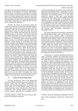 Volume 8, Issue 7, July 2023 International Journal of Innovative Science and Research Technology
ISSN No:-2456-2165
IJISRT23JUL1393 www.ijisrt.com 934
thoroughly and completely internalized and enculturated in
that culture." In the worlds of the famous Anthropologist
Margaret Mead, “enculturation is a process that is distinct
from socialization in that enculturation refers to the actual
process of cultural learning with a specific culture takes
place, and the individual internalizes the dreams, aspirations
and expectations, the rules, norms and requirements not just
for the larger society taken as a whole, but also for every
specific demand within that whole”.
Therefore, the process of enculturation teaches the
citizens of a society how to function as responsible members
of that society, and also know and become aware of what is
expected of them and to discharge all their duties and
responsibilities towards the state and society with great
diligence. It also teaches individuals about the norms and
established canons of that society. Most theories also state
that cultural transmission is the means through which the
process of enculturation takes place, and this is a largely
subconscious or unconscious process of internalization that
shapes and forms an individual’s attitudes, identity and
behaviour. Several theories of enculturation have been
proposed, examples being Bandura’s social learning theory
and social cognitive theory which are based on an earlier
“Social learning and imitation theory” developed by the
American psychologist Neal E. Miller, another American
psychologist John Dollard and others, and conclude that
learning typically takes place in social and cultural contexts.
A society also often possesses various institutions to aid in
the process of enculturation, and check and punish deviant
behavior. The process of behavior begins from birth, and
continues till an individual dies. Linguistic enculturation
refers to the process by which an individual acquires language
and linguistic capability from his childhood in his native
context and surroundings. This process begins with language
acquisition within the context of the immediate family, and
then proceeds to formal acquisition of language in much more
formal contexts. This approach can also be used to study
some or all aspects of the culture. For example, we can even
have specialized variants such as the “Ethnography of
education”, to observe learning processes and outcomes first-
hand. It can even be used to investigate how human
relationships are formed, and how humans interact with one
another. It can also be used to research group dynamics.13 14
V. WHAT IS ACCULTURATION?
The term “acculturation” refers to the changes that
occur when different cultural groups come into the direct and
intensive contact with one another. Acculturation is a
dynamic and multi-dimensional process of adaptation that
occurs when two or more distinct cultures come into
sustained and direct contact with each other. The process of
acculturation often involves different degrees culture
learning, adoption, adaptation and maintenance that are
13
Hoebel, Adamson E. (1954). The Law of Primitive Man.
Harvard, Massachusetts: Atheneum.
contingent upon different cultural factors such as individual,
group, and environmental factors. Acculturation is also a
highly dynamic process because it is a continuous, integrated,
interactional and fluctuating process; it is also multi-
dimensional because it takes place across numerous
components of culture, and can result in multiple neo-cultural
outcomes. The title “ethnography of enculturation” also
naturally includes the “ethnography of acculturation”, though
it is not highlighted in the title or moniker for the sake of ease
or convenience. In case of the latter, acculturation patterns
may be formally studied across individuals, cultures and
societies. This would naturally be a very useful extension of
this concept, with far-reaching consequences for
ethnographic research.
The earliest definition of acculturation is attributed to
the anthropologists Redfield, Linton, and Herskovits in the
year 1936: Their definition reads, “Acculturation
comprehends those phenomena which result when groups of
individuals having different cultures come into continuous
first-hand contact, with subsequent changes in the original
culture patterns of either or both groups”. The Social Science
Research Council however defines acculturation as follows:
“Culture change that change which is initiated by the
conjunction of two or more autonomous cultural systems. Its
dynamics can be seen as the selective adaptation of value
systems, the processes of integration and differentiation, the
generation of developmental sequences, and the operation of
role determinants and personality factors”.
Acculturation is commonly understood and taken to
mean a continuous, symbiotic and bi-directional process
where both cultures namely the immigrant’s culture and the
host culture that are in continuous contact with one another
can change to produce completely new equations over a
period in time. Often many immigrant cultures interact with
each other as well as with the host culture to produce new
paradigms. It encompasses not only cultural, but social and
psychological changes as well. However, it is usually the
immigrant’s culture that changes the most, given that
migrants are usually small in number to the total population.
In case the immigrants are large in number, the host culture
can also change substantially and significantly. Feeble (or
marginal) cultures may also change more rapidly than robust
ones, but this is by no means a hard and fast rule. In many
cases, we do not yet know the eventual outcomes of
acculturation; cultures like the USA are a melting pot and a
synthesis of cultures, and immigration there is an ongoing
process. The process of acculturation would also be
determined based on whether the host culture is assimilating,
accommodating or not, and characteristics of the host cultures
can determine patterns of acculturation in the same manner as
the cultural makeup of immigrants does. The process of
acculturation has been formally studied since 1918, and more
14
Robert L. Winzeler, Anthropology and Religion: What We
Know, Think, and Question, Altmira Press, Lanham, USA,
2012
 