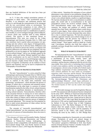 Volume 8, Issue 7, July 2023 International Journal of Innovative Science and Research Technology
ISSN No:-2456-2165
IJISRT23JUL1393 www.ijisrt.com 935
than one hundred definitions of the term have been put
forward over the years.
As Y. Y Kim who studied assimilation patterns of
immigrants in detail states,: “The acculturation process,
therefore, is an interactive and continuous process that
evolves in, and through the communication of an immigrant
with the new socio-cultural milieu or environment. The
acquired communication competence, in turn, reflects the
degree or extent of that immigrant’s acculturation.” (Kim
1982) Thus, acculturation leads to a modification of cultures,
and a healthy or a novel amalgam through cultural diffusion,
a process which may manifest itself in many different
contexts. This process is also sometimes known as
transculturation (This term was coined by the Cuban
anthropologist and historian Fernando Ortiz in 1940), and
may sometimes lead to partial ethno-convergence (or pan-
mixing) and also achieve some degree of homogenization,
although this process has its obvious limits. Differences and
paradoxes are bound to persist into eternity, as religious and
linguistic differences can seldom die out completely; this was
proposed by us in our two papers on “the Symbiotic approach
to socio-cultural change”, and as was strongly argued by the
Canadian author and scholar Michael Ignatieff and others.
The term acculturation can be used to describe language
learning too, and the process of second-language acquisition
has now become a highly formal field of study. Thus, the
process of linguistic acculturation can be studied in dverse
contexts and situations, and can be used to complement the
“Ethnography of acculturation.”
VI. WHAT IS TRANSCULTURATION?
The term “transculturation” is a term coined by Cuban
anthropologist and historian Fernando Ortiz in 1940 (It is also
sometimes traced to Jose Marti) to describe the concept and
idea of the merging and converging cultures. He proposed the
term in contrast to the much more commonly used
terminology “acculturation”, which describes the process of
changes in culture due to continuous and sustained contact.
Transculturation on the other hand, is a process of cultural
transformation marked by the influx of new cultural elements
and the loss or significant alteration or transformation of
existing cultural elements. Transculturation, therefore refers
to the encounter between or among two or more cultures in
which each culture acquires or adapts one or more elements
of the other culture or cultures, and in which new elements of
culture are created through a syncretic process of adaptation
and mutual adjustment. This concept was first proposed by
Ortiz to study certain phenomena in Cuban culture, but has
found widespread use since.
The concepts of “successful transculturation” and
“failed transculturation” are also sometimes used to refer to
the results of a process of transculturation; these also arose in
15
The relevance of Culture and Personality Studies, National
Character Studies, Cultural Determinism and Cultural
Diffusion in Twenty-first Century Anthropology: As
assessment of their compatibility with Symbiotic models of
Socio-cultural change ELK Asia Pacific Journal of Social
Science Volume 4, Issue 2, 2018 Sujay Rao Mandavilli
a Cuban context. Sometimes the emergence of new cultural
phenomena is also referred to neo-culturation, though this is
somewhat rare. Another term de-culturation refers to the loss
of one’s own cultural identity, usually to a significant degree.
We had also introduced the term co-encultruation in another
paper; this would refer to co-enculturation in the same
geographical context, but involves multiple cultures. The
term transculturation makes more sense in globalized
scenarios, but merger and synthesis of cultures would
naturally have their limits; individual cultures would always
prevail to some degree. Some cultures may also invariably
and inevitably prove to be more dominant than some others;
this is due to cultural hegemony. We had also proposed a
symbiotic approach towards socio-cultural change in two of
our earlier papers, and this process was referred to as
“Proactive-interactive-symbiotic approach to long-term
cultural change”. These papers would no doubt be a useful
read. Convergence theorists also hold that cultures will
gradually converge, though there would be natural limits to a
convergence. 15 16
VII. WHAT IS MASSCULTURATION?
We had proposed the term “massculturation” in a paper
that we published earlier this year. This term was formed as
a portmanteau of two words, namely “mass” and
“enculturation”. Massculturation is very much a reality
nowadays, and has become widespread after the arrival of the
mass media. Mass media refers to technology that is intended
to reach a mass audience, and the vast majority of the public.
It encompasses a diverse array of media all of which reach a
large audience via processes of mass communication. The
most common platforms for mass media are newspapers,
magazines, radio, television, and the Internet. The invention
of the printing press by Gutenberg paved the way for mass
communication, and led to an intellectual revolution of sorts.
The German-language “Relation aller Fürnemmen und
gedenckwürdigen Historien”, which began publication in
1605 is commonly accepted to have been the first newspaper.
The Oxford Gazette of 1665 was the world’s first English
newspaper.
The first radio message was sent by Guglielmo Marconi
in 1897, but commercial radio broadcasts became widespread
by the early 1920’s. Millions of American homes had radios
by the end of that decade. Silent films took off in the early
1900’s, and Hollywood was born. Sound arrived in films by
the end of the 1920’s. John Logie Baird developed the first
television in 1926, and an experimental broadcast was made
by Herbert E. Ives and Frank Gray of Bell Telephone
Laboratories in 1927. The Berlin Olympics of 1936 were
telecast when few people owned a television. The first
practical televisions dated to 1939, and the popularity of
television soared in the 1950’s, with colour television
becoming the norm by the 1960’s. In 1861 Philipp Reis
16
Articulating comprehensive frameworks on socio-cultural
change: Perceptions of social and cultural change in
contemporary Twenty-first century Anthropology from a
‘Neo-centrist’ perspective Published in ELK Asia Pacific
Journal of Social Sciences Volume 3, Number 4 (July 2017 –
September 2017) Sujay Rao Mandavilli
 
